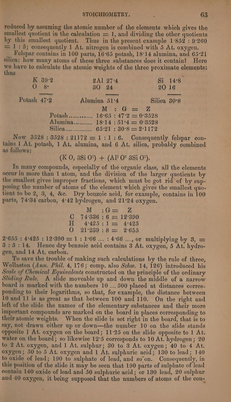 reduced by assuming the atomic number of the elements which gives the smallest quotient in the calculation = J, and dividing the other quotients by this smallest quotient. Thus in the present example 1:852 : 9°260 = 1:5; consequently 1 At. nitrogen is combined with 5 At. oxygen. Felspar contains in 100 parts, 16°65 potash, 18°14 alumina, and 65-21 silica: how many atoms of these three substances does it contain? Here ye haye to calculate the atomic weights of the three proximate elements: thus K 39-2 QAl 27-4 Si 14:8 O 8: 80 24 20 16 Potash 47:2 Alumina 51'4 Silica 30°8 M: G@ = Z@ Potasitt. cose scck 16°65 : 47:2 = 0°3528 Abumina.. 63...: 18°14: 51°4 = 0°3528 eee es oP ee G21 2 30°58 = 2°1172 Now 3528 ; 8528 ; 21172 =1:1:6. Consequently felspar con- tains 1 At, potash, 1 At. alumina, and 6 At. silica, probably combined as follows: (K O, 381 0?) + (AP 0° 381 0°), Tn many compounds, especially of the organic class, all the elements occur in more than 1 atom, and the division of the larger quotients by the smallest gives improper fractions, which must be got rid of by sup- posing the number of atoms of the element which gives the smallest quo- tient to be 2, 3, 4, &amp;c. Dry benzoic acid, for example, contains in 100 parts, 74°34 carbon, 4'42 hydrogen, and 21:24 oxygen. Mie fee 5 C 74:3386 : 6 = 12°390 H 4°495;:1 = 4°425 Q 21°239 ;8 =. 2°654 2°655 : 4:425 :12'390 = 1: 1°66... : 4°66 ...., or multiplying by 8, = 3:5:14,. Hence dry benzoic acid contains 3 At. oxygen, 5 At. hydro- gen, and 14 At. carbon. To save the trouble of making such caleulations by the rule of three, Wollaston (Ann. Phil. 4,176; comp. also Schw. 14, 126) introduced his Seale of Chemical Hquivalents constructed on the principle of the ordinary Sliding Rule. A slide moveable up and down the middle of a narrow board is marked with the numbers 10.... 500 placed at distances corres- ponding to their logarithms, so that, for example, the distance between 10 and 11 is as great as that between 100 and 110. On the right and left of the slide the names of the elementary substances and their more important compounds are marked on the board in places corresponding to their atomic weights. When the slide is set right in the board, that is to say, not drawn either up or down—the number 10 on the slide stands opposite 1 At. oxygen on the board; 11:25 on the slide opposite to 1 At. water on the board; so likewise 12°5 corresponds to 10 At. hydrogen; 20 to 2 At. oxygen, and 1 At. sulphur; 80 to 3 At. oxygen; 40 to 4 At. oxygen; 50 to 5 At. oxygen and 1 At. sulphuric acid; 130 to lead; 140 to oxide of lead; 190 to sulphate of lead, and so’on. Consequently, in this position of the slide it may be seen that 190 parts of sulphate of lead contain 140 oxide of lead and 50 sulphuric acid; or 180 lead, 20 sulphur and 40 oxygen, it being supposed that the numbers of atoms of the con-