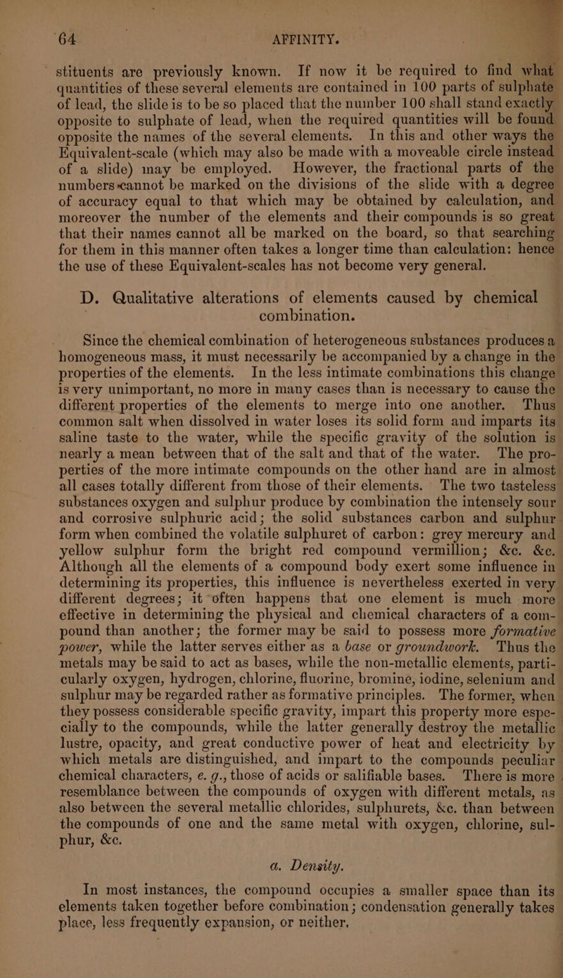 of lead, the slide is to be so placed that the number 100 shall stand exactly opposite to sulphate of lead, when the required quantities will be found opposite the names of the several elements. In this and other ways the Equivalent-scale (which may also be made with a moveable circle instead of a slide) may be employed. However, the fractional parts of the numbers cannot be marked on the divisions of the slide with a degree moreover the number of the elements and their compounds is so great that their names cannot all be marked on the board, so that searching for them in this manner often takes a longer time than calculation: hence the use of these Equivalent-scales has not become very general. | D. Qualitative alterations of elements caused by chemical combination. Since the chemical combination of heterogeneous substances produces a homogeneous mass, it must necessarily be accompanied by a change in the properties of the elements. In the less intimate combinations this change is very unimportant, no more in many cases than is necessary to cause the different properties of the elements to merge into one another. Thus common salt when dissolved in water loses its solid form and imparts its saline taste to the water, while the specific gravity of the solution is nearly a mean between that of the salt and that of the water. The pro- substances oxygen and sulphur produce by combination the intensely sour form when combined the volatile sulphuret of carbon: grey mercury and determining its properties, this influence is nevertheless exerted in very pound than another; the former may be said to possess more formative power, while the latter serves either as a base or groundwork. Thus the metals may be said to act as bases, while the non-metallic elements, parti- cularly oxygen, hydrogen, chlorine, fluorine, bromine, iodine, selenium and they possess considerable specific gravity, impart this property more espe- cially to the compounds, while the latter generally destroy the metallic which metals are distinguished, and impart to the compounds peculiar chemical characters, e. g., those of acids or salifiable bases. There is more resemblance between the compounds of oxygen with different metals, as also between the several metallic chlorides, sulphurets, &amp;c. than between phur, &amp;c. a. Density. In most instances, the compound occupies a smaller space than its elements taken together before combination ; condensation generally takes place, less frequently expansion, or neither,