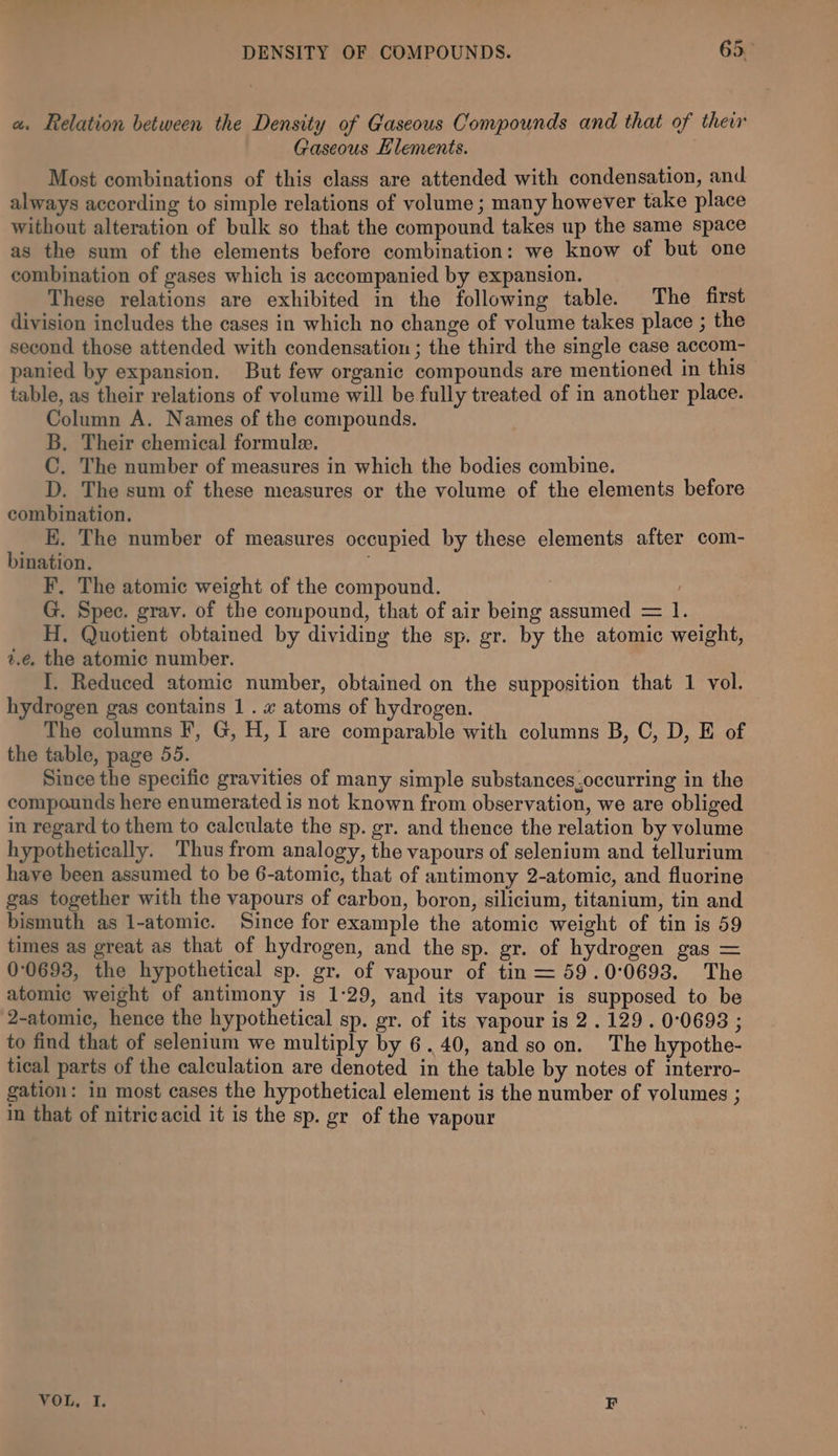 a. Relation between the Density of Gaseous Compounds and that of their Gaseous Llements. Most combinations of this class are attended with condensation, and always according to simple relations of volume ; many however take place without alteration of bulk so that the compound takes up the same space as the sum of the elements before combination: we know of but one combination of gases which is accompanied by expansion. These relations are exhibited in the following table. The first division includes the cases in which no change of volume takes place ; the second those attended with condensation ; the third the single case accom- panied by expansion. But few organic compounds are mentioned in this table, as their relations of volume will be fully treated of in another place. Column A. Names of the compounds. B. Their chemical formule. C. The number of measures in which the bodies combine. D. The sum of these measures or the volume of the elements before combination. K. The number of measures occupied by these elements after com- bination. F, The atomic weight of the compound. G. Spec. grav. of the compound, that of air being assumed = 1. H. Quotient obtained by dividing the sp. gr. by the atomic weight, 2.é. the atomic number. I. Reduced atomic number, obtained on the supposition that 1 vol. hydrogen gas contains 1. x atoms of hydrogen. The columns F, G, H, I are comparable with columns B, C, D, E of the table, page 55. Since the specific gravities of many simple substances,occurring in the compounds here enumerated is not known from observation, we are obliged in regard to them to calculate the sp. gr. and thence the relation by volume hypothetically. Thus from analogy, the vapours of selenium and tellurium have been assumed to be 6-atomic, that of antimony 2-atomic, and fluorine gas together with the vapours of carbon, boron, silicium, titanium, tin and bismuth as l-atomic. Since for example the atomic weight of tin is 59 times as great as that of hydrogen, and the sp. gr. of hydrogen gas = 00693, the hypothetical sp. gr. of vapour of tin = 59.0°0693. The atomic weight of antimony is 1:29, and its vapour is supposed to be 2-atomic, hence the hypothetical sp. gr. of its vapour is 2. 129 . 0:0698 ; to find that of selenium we multiply by 6.40, and so on. The hypothe- tical parts of the calculation are denoted in the table by notes of interro- gation: in most cases the hypothetical element is the number of yolumes ; in that of nitric acid it is the sp. gr of the vapour VOL, I. F