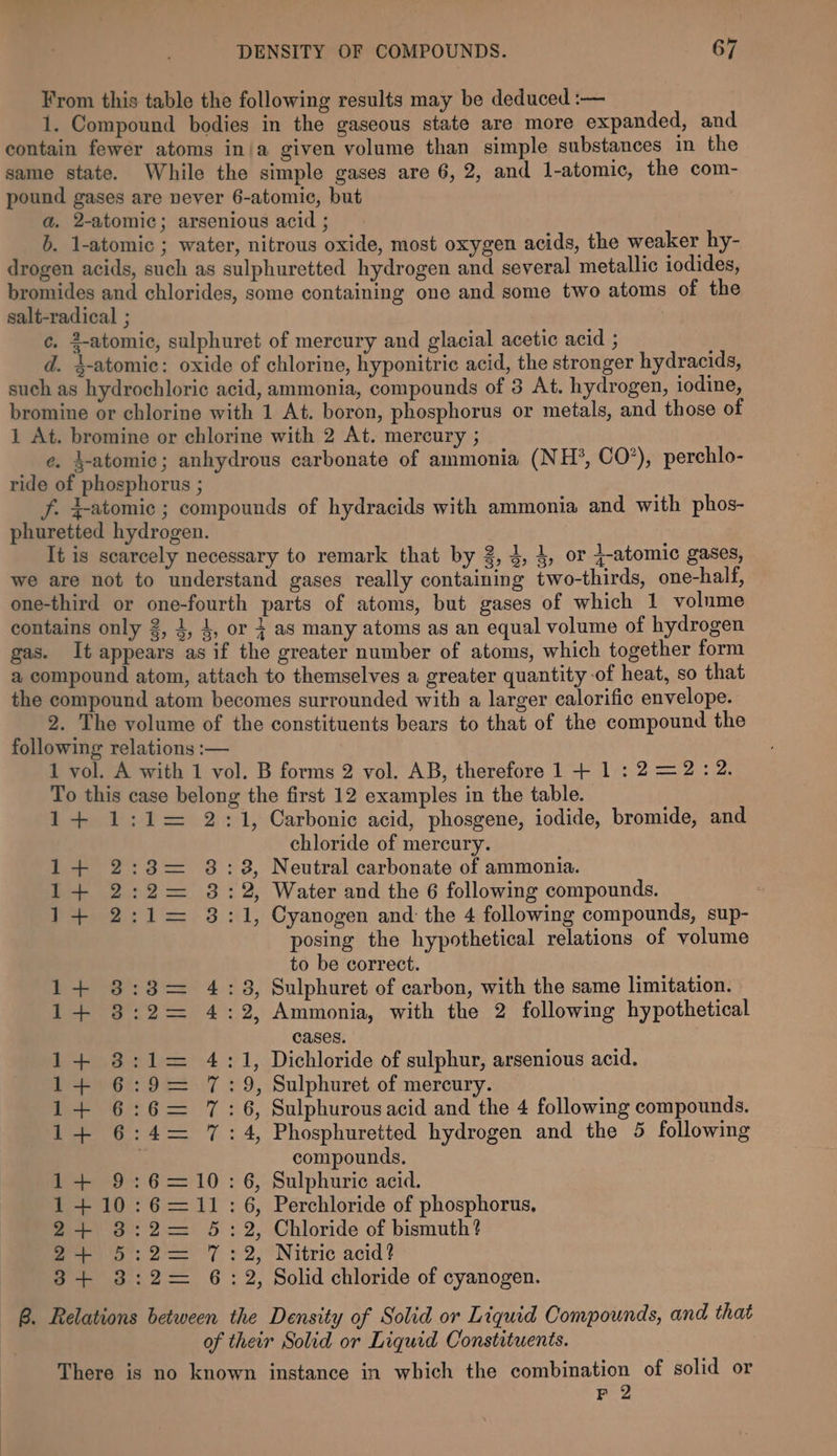 From this table the following results may be deduced :-— 1. Compound bodies in the gaseous state are more expanded, and contain fewer atoms in/a given volume than simple substances in the same state. While the simple gases are 6,2, and l-atomic, the com- pound gases are vever 6-atomie, but a, 2-atomic; arsenious acid ; b. 1-atomic ; water, nitrous oxide, most oxygen acids, the weaker hy- drogen acids, such as sulphuretted hydrogen and several metallic iodides, bromides and chlorides, some containing one and some two atoms of the salt-radical ; 3 ¢. 2-atomic, sulphuret of mercury and glacial acetic acid ; d. 4-atomic: oxide of chlorine, hyponitric acid, the stronger hydracids, such as hydrochloric acid, ammonia, compounds of 3 At. hydrogen, iodine, bromine or chlorine with 1 At. boron, phosphorus or metals, and those of 1 At. bromine or chlorine with 2 At. mercury ; e. 4-atomic; anhydrous carbonate of ammonia (NH*, CO’), perchlo- ride of phosphorus ; f. 4-atomic ; compounds of hydracids with ammonia and with phos- phuretted hydrogen. It is scarcely necessary to remark that by 3, 4, 4, or j-atomic gases, we are not to understand gases really containing two-thirds, one-half, one-third or one-fourth parts of atoms, but gases of which 1 volume contains only 2, 4, 4, or + as many atoms as an equal volume of hydrogen gas. It appears as if the greater number of atoms, which together form a compound atom, attach to themselves a greater quantity of heat, so that the compound atom becomes surrounded with a larger calorific envelope. 2. The volume of the constituents bears to that of the compound the following relations :— 1 vol. A with 1 vol. B forms 2 vol. AB, therefore 1 + 1:2=2:2. To this case belong the first 12 examples in the table. 1+ 1:1= 2:1, Carbonic acid, phosgene, iodide, bromide, and chloride of mercury. 1+ 2:3= 8:8, Neutral carbonate of ammonia. 1+ 2:2= 8:2, Water and the 6 following compounds. 1+ 2:1= 3:1, Cyanogen and the 4 following compounds, sup- posing the hypothetical relations of volume to be correct. 1+ 8:3= 4:3, Sulphuret of carbon, with the same limitation. 1+ 3:2= 4:2, Ammonia, with the 2 following hypothetical cases. 1+ 3:1= 4:1, Dichloride of sulphur, arsenious acid. 1+ 6:9= 7:9, Sulphuret of mercury. 1+ 6:6= 17:6, Sulphurousacid and the 4 following compounds. 1+ 6:4= 7:4, Phosphuretted hydrogen and the 5 following compounds. 1+ 9:6=10: 6, Sulphuric acid. 1+ 10:6=11: 6, Perchloride of phosphorus, 2+ 8:2= 5:2, Chloride of bismuth? Po: 2 7 : 2, Nitric acid? 3+ 3:2= 6: 2, Solid chloride of cyanogen. B. Relations between the Density of Solid or Liquid Compounds, and that of their Solid or Liquid Constituents. There is no known instance in which the combination of solid or F 2