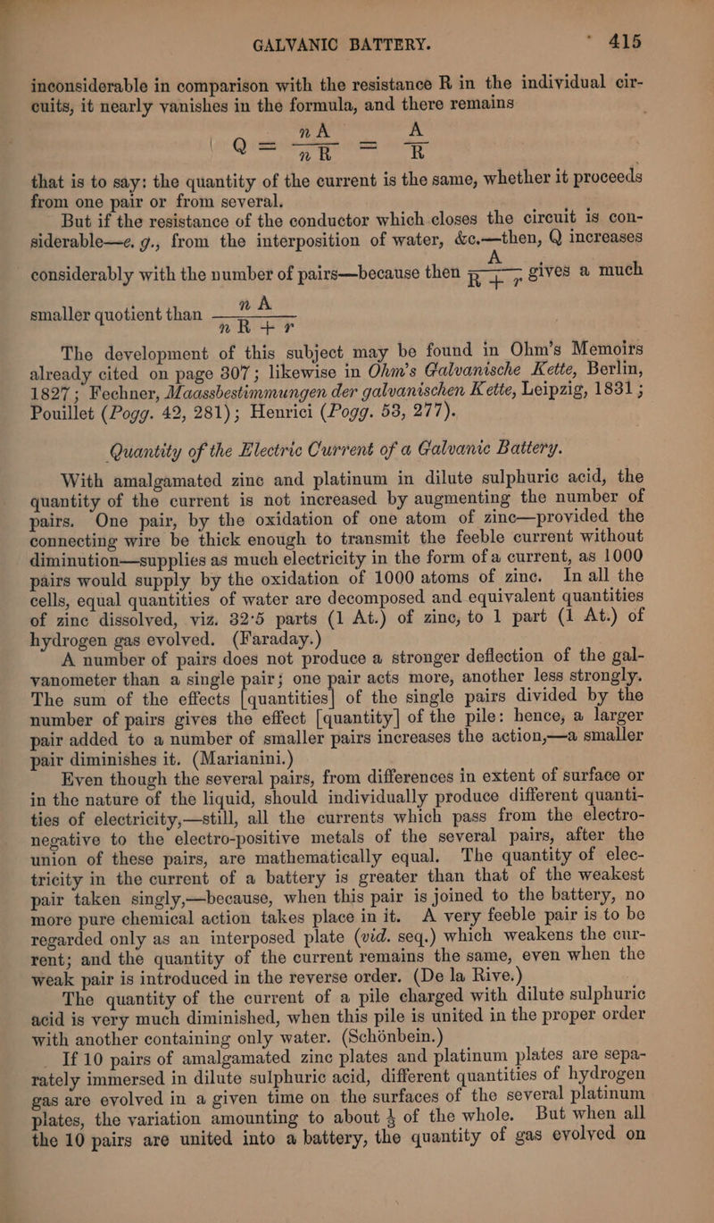 inconsiderable in comparison with the resistance R in the individual cir- cuits, it nearly vanishes in the formula, and there remains eer aioe nara eer hear: oe din te er ee a te that is to say: the quantity of the current is the same, whether it proceeds from one pair or from several. But if the resistance of the conductor which closes the circuit is con- siderable—e. g., from the interposition of water, &amp;c,—then, Q increases considerably with the number of pairs—because then Fan gives a much nA nR+ Pr The development of this subject may be found in Ohm’s Memoirs already cited on page 307; likewise in Ohm’s Galvanische Kette, Berlin, 1827; Fechner, Maassbestimmungen der galvanischen Kette, Leipzig, 1831 ; Pouillet (Pogg. 42, 281); Henrici (Pogg. 53, 277). smaller quotient than Quantity of the Electric Current of a Galvance Battery. With amalgamated zinc and platinum in dilute sulphuric acid, the quantity of the current is not increased by augmenting the number of pairs. One pair, by the oxidation of one atom of zinc—provided the connecting wire be thick enough to transmit the feeble current without diminution—supplies as much electricity in the form ofa current, as 1000 pairs would supply by the oxidation of 1000 atoms of zinc. In all the cells, equal quantities of water are decomposed and equivalent quantities of zine dissolved, viz. 32°5 parts (1 At.) of zine, to 1 part (1 At.) of hydrogen gas evolved. (Faraday.) A number of pairs does not produce a stronger deflection of the gal- yanometer than a single pair; one pair acts more, another less strongly. The sum of the effects [quantities] of the single pairs divided by the number of pairs gives the effect [quantity] of the pile: hence, a larger pair added to a number of smaller pairs increases the action,—a smaller pair diminishes it. (Marianini.) Even though the several pairs, from differences in extent of surface or in the nature of the liquid, should individually produce different quanti- ties of electricity,—still, all the currents which pass from the electro- negative to the electro-positive metals of the several pairs, after the union of these pairs, are mathematically equal. The quantity of elec- tricity in the current of a battery is greater than that of the weakest pair taken singly,—because, when this pair is joined to the battery, no more pure chemical action takes place in it. A very feeble pair is to be regarded only as an interposed plate (vid. seq.) which weakens the cur- rent; and the quantity of the current remains the same, even when the weak pair is introduced in the reverse order. (De la Rive.) | The quantity of the current of a pile charged with dilute sulphuric acid is very much diminished, when this pile is united in the proper order with another containing only water. (Schénbein.) _ If 10 pairs of amalgamated zine plates and platinum plates are sepa- rately immersed in dilute sulphuric acid, different quantities of hydrogen gas are evolved in a given time on the surfaces of the several platinum plates, the variation amounting to about 4 of the whole. But when all the 10 pairs are united into a battery, the quantity of gas evolyed on