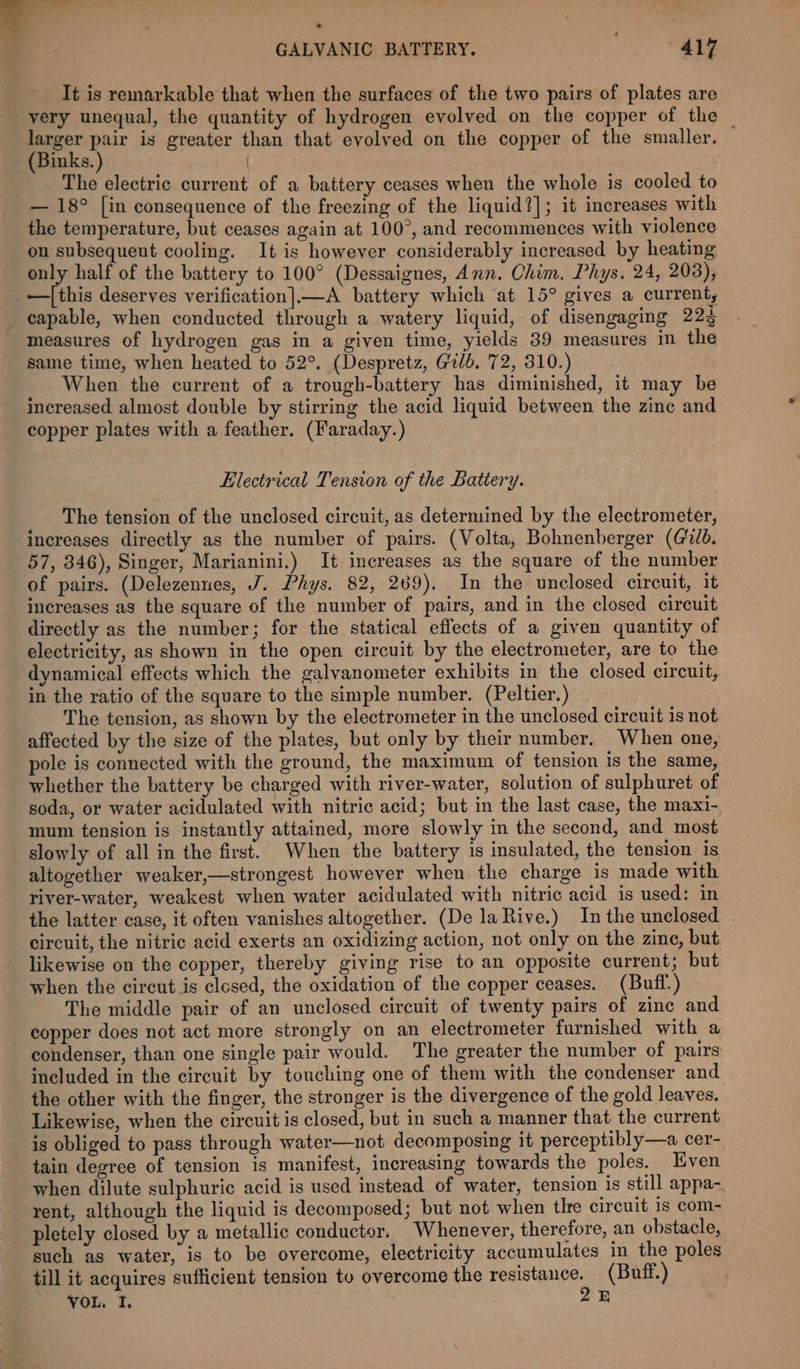 #7 anes ; . * ws GALVANIC BATTERY. ; 417 It is remarkable that when the surfaces of the two pairs of plates are very unequal, the quantity of hydrogen evolved on the copper of the larger pair is greater than that evolved on the copper of the smaller. — (Binks. ) | The electric current of a battery ceases when the whole is cooled to — 18° [in consequence of the freezing of the liquid?]; it increases with the temperature, but ceases again at 100°, and recommences with violence on subsequent cooling. It is however considerably increased by heating only half of the battery to 100° (Dessaignes, Ann. Chim. Phys. 24, 203), EB ithis deserves verification|—A battery which at 15° gives a current, capable, when conducted through a watery liquid, of disengaging 223 measures of hydrogen gas in a given time, yields 89 measures in the same time, when heated to 52°. (Despretz, Gilb. 72, 310.) When the current of a trough-battery has diminished, it may be increased almost double by stirring the acid liquid between the zine and copper plates with a feather. (Faraday.) Electrical Tension of the Battery. The tension of the unclosed circuit, as determined by the electrometer, increases directly as the number of pairs. (Volta, Bohnenberger (vd. 57, 846), Singer, Marianini.) It increases as the square of the number of pairs. (Delezennes, J. Phys. 82, 269). In the unclosed circuit, it increases as the square of the number of pairs, and in the closed circuit directly as the number; for the statical effects of a given quantity of electricity, as shown in the open circuit by the electrometer, are to the dynamical effects which the galvanometer exhibits in the closed circuit, in the ratio of the square to the simple number. (Peltier.) The tension, as shown by the electrometer in the unclosed circuit 1s not affected by the size of the plates, but only by their number. When one, pole is connected with the ground, the maximum of tension is the same, whether the battery be charged with river-water, solution of sulphuret of soda, or water acidulated with nitric acid; but in the last case, the maxi- mum tension is instantly attained, more slowly in the second, and most slowly of all in the first. When the battery is insulated, the tension is altogether weaker,—strongest however when the charge is made with river-water, weakest when water acidulated with nitric acid is used: in the latter case, it often vanishes altogether. (De la Rive.) Inthe unclosed . circuit, the nitric acid exerts an oxidizing action, not only on the zine, but. likewise on the copper, thereby giving rise to an opposite current; but when the circut is clesed, the oxidation of the copper ceases. (Buff.) The middle pair of an unclosed circuit of twenty pairs of zinc and copper does not act more strongly on an electrometer furnished with a condenser, than one single pair would. The greater the number of pairs included in the circuit by touching one of them with the condenser and the other with the finger, the stronger is the divergence of the gold leaves. Likewise, when the circuit is closed, but in such a manner that the current is obliged to pass through water—not decomposing it perceptibly—a cer- tain degree of tension is manifest, increasing towards the poles. Even when dilute sulphuric acid is used instead of water, tension is still appa- rent, although the liquid is decomposed; but not when tlre circuit is com- pletely closed by a metallic conductor. Whenever, therefore, an obstacle, such as water, is to be overcome, electricity accumulates in the poles till it acquires sufficient tension to overcome the practenren (Buff.) VOL, I, B