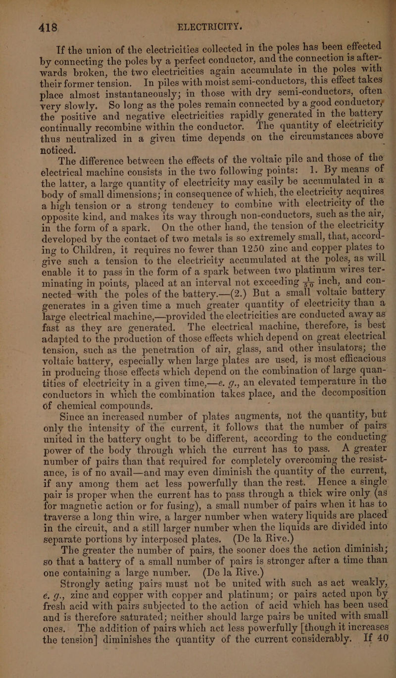 If the union of the electricities collected in the poles has been effected by connecting the poles by a perfect conductor, and the connection is after- — wards broken, the two electricities again accumulate in the poles with their former tension. In piles with moist semi-conductors, this effect takes place almost instantaneously; in those with dry semi-conductors, often very slowly. So long as the poles remain connected by a good conductors the positive and negative electricities rapidly generated in the battery continually recombine within the conductor. ‘The quantity of electricity thus neutralized in a given time depends on the circumstances above noticed. E The difference between the effects of the voltaic pile and those of the electrical machine consists in the two following points: 1. By means of the latter, a large quantity of electricity may easily be accumulated in a body of small dimensions; in consequence of which, the electricity acquires a high tension or a strong tendency to combine with electricity of the opposite kind, and makes its way through non-conductors, such as the air, in the form of a spark. On the other hand, the tension of the electricity developed by the contact of two metals is so extremely small, that, accord- ing to Children, it requires no fewer than 1250 zinc and copper plates to - give such a tension to the electricity accumulated at the poles, as will enable it to pass in the form of a spark between two platinum wires ter- minating in points, placed at an interval not exceeding &lt;&gt; inch, and con- nected-with the poles of the battery.—(2.) But a small voltaic battery generates in a given time a much greater quantity of electricity than a large electrical machine,—provided the electricities are conducted away as fast as they are generated. The electrical machine, therefore, is best adapted to the production of those effects which depend on great electrical tension, such as the penetration of air, glass, and other insulators; the voltaic battery, especially when large plates are used, is most efficacious | in producing those effects which depend on the combination of large quan- tities of electricity in a given time,—e. g., an elevated temperature in the | conductors in which the combination takes place, and the decomposition of chemical compounds. : Since an increased number of plates augments, not the quantity, but only the intensity of the current, it follows that the number of pairs united in the battery ought to be different, according to the conducting power of the body through which the current has to pass. A greater number of pairs than that required for completely overcoming the resist- ance, is of no ayail—and may even diminish the quantity of the current, if any among them act less powerfully than the rest. Hence a single pair is proper when the current has to pass through a thick wire only (as for magnetic action or for fusing), a small number of pairs when it has to traverse a long thin wire, a larger number when watery liquids are placed in the circuit, and a still larger number when the liquids are divided into separate portions by interposed plates. (De la Rive.) : The greater the number of pairs, the sooner does the action diminish; so that a battery of a small number of pairs is stronger after a time than one containing a large number. (De la Rive.) : Strongly acting pairs must not be united with such as act weakly, é. g., zinc and copper with copper and platinum; or pairs acted upon by fresh acid with pairs subjected to the action of acid which has been used and is therefore saturated; neither should large pairs be united with small ones. The addition of pairs which act less powerfully [though it increases the tension] diminishes the quantity of the current considerably. If 40