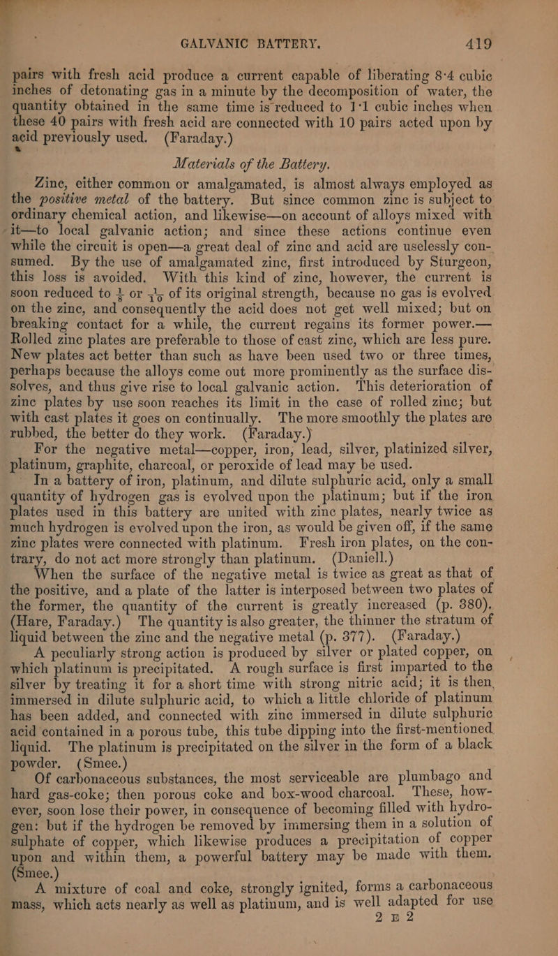 - ¥ 4 S aaey GALVANIC BATTERY. 419 pairs with fresh acid produce a current capable of liberating 8-4 cubic inches of detonating gas in a minute by the decomposition of water, the quantity obtained in the same time is reduced to 11 enbic inches when these 40 pairs with fresh acid are connected with 10 pairs acted upon by acid previously used. (Faraday.) Materials of the Battery. Zine, either common or amalgamated, is almost always employed as the positive metal of the battery. But since common zinc is subject to ordinary chemical action, and likewise—on account of alloys mixed with -it—to local galvanic action; and since these actions continue even while the circuit is open—a great deal of zinc and acid are uselessly con- sumed. By the use of amalgamated zinc, first introduced by Sturgeon, this loss is avoided. With this kind of zinc, however, the current is soon reduced to + or 5}, of its original strength, because no gas is evolved on the zine, and consequently the acid does not get well mixed; but on breaking contact for a while, the current regains its former power.— Rolled zinc plates are preferable to those of cast zinc, which are less pure. New plates act better than such as have been used two or three times, perhaps because the alloys come out more prominently as the surface dis- solyes, and thus give rise to local galvanic action. This deterioration of zinc plates by use soon reaches its limit in the case of rolled zine; but with cast plates it goes on continually. The more smoothly the plates are rubbed, the better do they work. (Iaraday.) | For the negative metal—copper, iron, lead, silver, platinized silver, platinum, graphite, charcoal, or peroxide of lead may be used. In a battery of iron, platinum, and dilute sulphuric acid, only a small quantity of hydrogen gas is evolved upon the platinum; but if the iron plates used in this battery are united with zinc plates, nearly twice as much hydrogen is evolved upon the iron, as would be given off, if the same zinc plates were connected with platinum. Fresh iron plates, on the con- rary, do not act more strongly than platinum. (Daniell.) hen the surface of the negative metal is twice as great as that of the positive, and a plate of the latter is interposed between two plates of the former, the quantity of the current is greatly increased (p. 380). (Hare, Faraday.) The quantity is also greater, the thinner the stratum of liquid between the zinc and the negative metal (p. 877). (Faraday.) A peculiarly strong action is produced by silver or plated copper, on which platinum is precipitated. A rough surface is first imparted to the silver by treating it for a short time with strong nitric acid; it is then, immersed in dilute sulphuric acid, to which a little chloride of platinum has been added, and connected with zinc immersed in dilute sulphuric acid contained in a porous tube, this tube dipping into the first-mentioned liquid. The platinum is precipitated on the silver in the form of a black powder, (Smee.) 7 Of carbonaceous substances, the most serviceable are plumbago and hard gas-coke; then porous coke and box-wood charcoal. These, how- ever, soon lose their power, in consequence of becoming filled with hydro- gen: but if the hydrogen be removed by immersing them in a solution of sulphate of copper, which likewise produces a precipitation of copper upon and within them, a powerful battery may be made with them. Smee. A fase of coal and coke, strongly ignited, forms a carbonaceous mass, which acts nearly as well as platinum, and is aa mega for use