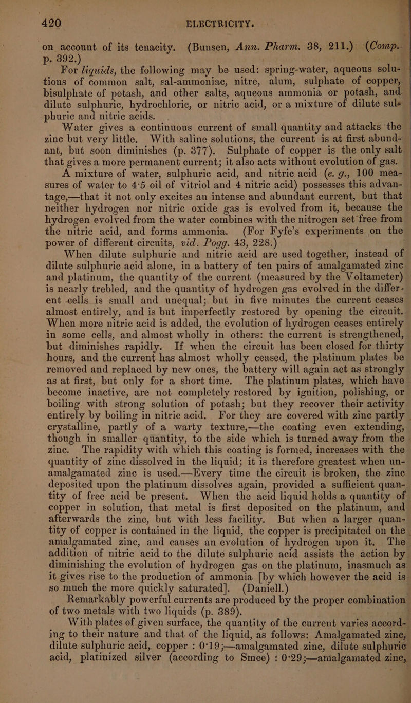 on account of its tenacity. (Bunsen, Ann. Pharm. 88, 211.) (Comp. p. 392. aoe oa the following may be used: spring-water, aqueous solu- tions of common salt, sal-ammoniac, nitre, alum, sulphate of copper, bisulphate of potash, and other salts, aqueous ammonia or potash, and — dilute sulphuric, hydrochloric, or nitric acid, or a mixture of dilute sul+ — -phuric and nitric acids. . | Water gives a continuous current of small quantity and attacks the zinc but very little. With saline solutions, the current is at first abund- ant, but soon diminishes (p. 377). Sulphate of copper is the only salt - that gives a more permanent current; it also acts without evolution of gas. A mixture of water, sulphuric acid, and nitric acid (e. g., 100 mea- sures of water to 4:5 oil of vitriol and 4 nitric acid) possesses this advan- tage,—that it not only excites an intense and abundant current, but that neither hydrogen nor nitric oxide gas is evolved from it, because the hydrogen evolyed from the water combines with the nitrogen set free from the nitric acid, and forms ammonia. (For Fyfe’s experiments on the power of different circuits, vid. Pogg. 43, 228.) When dilute sulphuric and nitric acid are used together, instead of dilute sulphuric acid alone, in a battery of ten pairs of amalgamated zinc and platinum, the quantity of the current (measured by the Voltameter) is nearly trebled, and the quantity of hydrogen gas evolved in the differ- ent cells is small and unequal; but in five minutes the current ceases almost entirely, and is but imperfectly restored by opening the circuit. When more nitric acid is added, the evolution of hydrogen ceases entirely in some cells, and almost wholly in others: the current is strengthened, but diminishes rapidly. If when the circuit has been closed for thirty hours, and the current has almost wholly ceased, the platinum plates be removed and replaced by new ones, the battery will again act as strongly as at first, but only for a short time. The platinum plates, which have ~ become inactive, are not completely restored by ignition, polishing, or boiling with strong solution of potash; but they recover their activity entirely by boiling in nitric acid. For they are covered with zine partly — crystalline, partly of a warty texture,—the coating even extending, though in smaller quantity, to the side which is turned away from the | zinc. The rapidity with which this coating is formed, increases with the quantity of zinc dissolved in the liquid; it is therefore greatest when un- amalgamated zinc is used.—Every time the circuit is broken, the zine deposited upon the platinum dissolves again, provided a sufficient quan- tity of free acid be present. When the acid liquid holds a quantity of copper in solution, that metal is first deposited on the platinum, and afterwards the zinc, but with less facility. But when a larger quan- tity of copper is contained in the liquid, the copper is precipitated on the | amalgamated zinc, and causes an evolution of hydrogen upon it. The addition of nitric acid to the dilute sulphuric acid assists the action by diminishing the evolution of hydrogen gas on the platinum, inasmuch as. it gives rise to the production of ammonia [by which however the acid is so much the more quickly saturated]. (Daniell.) : Remarkably powerful currents are produced by the proper combination of two metals with two liquids (p. 889). . With plates of given surface, the quantity of the current varies accord- ing to their nature and that of the liquid, as follows: Amalgamated zine, dilute sulphuric acid, copper : 0°19;—amalgamated zine, dilute sulphuric acid, platinized silyer (according to Smee) : 0°29;—amalgamated zine,