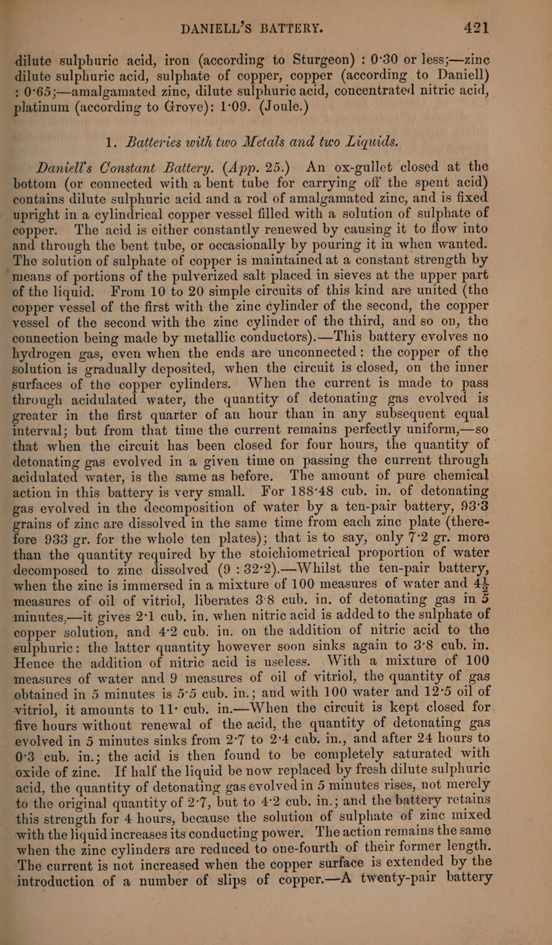 DANIELL’S BATTERY. 421 dilute sulphuric acid, iron (according to Sturgeon) : 0°30 or less;—zine dilute sulphuric acid, sulphate of copper, copper (according to Daniell) : 0°65;—amalgamated zinc, dilute sulphuric acid, concentrated nitric acid, platinum (according to Groye): 1:09. (Joule.) 1. Batteries with two Metals and two Liquids. Daniel’s Constant Battery. (App. 25.) An ox-gullet closed at the bottom (or connected with a bent tube for carrying off the spent acid) contains dilute sulphuric acid and a rod of amalgamated zinc, and is fixed upright in a cylindrical copper vessel filled with a solution of sulphate of copper. The acid is either constantly renewed by causing it to flow into and through the bent tube, or occasionally by pouring it in when wanted. The solution of sulphate of copper is maintained at a constant strength by ‘means of portions of the pulverized salt placed in sieves at the upper part of the liquid. From 10 to 20 simple circuits of this kind are united (the copper vessel of the first with the zinc cylinder of the second, the copper vessel of the second with the zine cylinder of the third, and so on, the connection being made by metallic conductors).—This battery evolves no hydrogen gas, even when the ends are unconnected: the copper of the solution is gradually deposited, when the circuit is closed, on the inner surfaces of the copper cylinders. When the current is made to pass through acidulated water, the quantity of detonating gas evolved is greater in the first quarter of an hour than in any subsequent equal interval; but from that time the current remains perfectly uniform,—so that when the circuit has been closed for four hours, the quantity of detonating gas evolved in a given time on passing the current through acidulated water, is the same as before. The amount of pure chemical action in this battery is very small. For 18848 cub. in. of detonating gas evolved in the decomposition of water by a ten-pair battery, 93°3 grains of zinc are dissolved in the same time from each zinc plate (there- fore 933 gr. for the whole ten plates); that is to say, only 7:2 gr. more than the quantity required by the stoichiometrical proportion of water decomposed to zine dissolved (9 : 82°2).—Whilst the ten-pair battery, when the zinc is immersed in a mixture of 100 measures of water and 44 measures of oil of vitriol, liberates 3:8 cub. in. of detonating gas in 5 minutes,—it gives 2°1 cub, in. when nitric acid is added to the sulphate of copper solution, and 4:2 cub. in. on the addition of nitric acid to the sulphuric: the latter quantity however soon sinks again to 3°8 cub, in. Hence the addition of nitric acid is useless. With a mixture of 100 measures of water and 9 measures of oil of vitriol, the quantity of gas obtained in 5 minutes is 5°5 cub. in.; and with 100 water and 12°5 oil of vitriol, it amounts to 11: cub. in.—When the circuit is kept closed for five hours without renewal of the acid, the quantity of detonating gas evolved in 5 minutes sinks from 2°7 to 2°4 cub. in., and after 24 hours to 0°3 cub. in.; the acid is then found to be completely saturated with oxide of zinc. If half the liquid be now replaced by fresh dilute sulphuric acid, the quantity of detonating gas evolved in 5 minutes rises, not merely to the original quantity of 2°7, but to 4:2 cub. in.; and the battery retains this strength for 4 hours, because the solution of sulphate of zinc mixed with the liquid increases its conducting power. The action remains the same when the zinc cylinders are reduced to one-fourth of their former length. The current is not increased when the copper surface is extended by the introduction of a number of slips of copper.—A twenty-pair battery