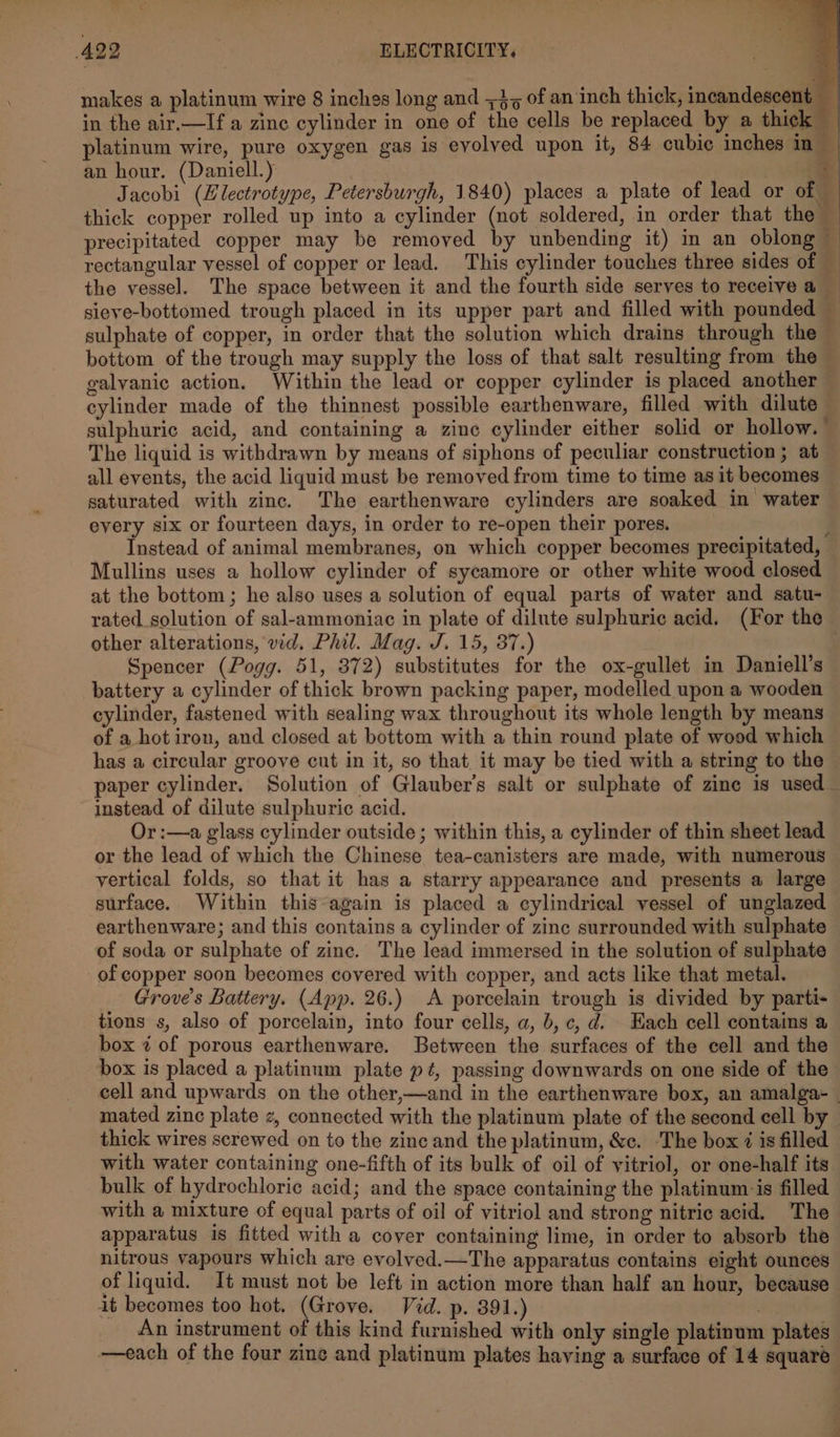 makes a platinum wire 8 inches long and +3, of an inch thick, incandescent __ in the air.—If a zinc cylinder in one of the cells be replaced by a thick platinum wire, pure oxygen gas is evolved upon it, 84 cubic inches in _ an hour. (Daniell.) a Jacobi (Electrotype, Petersburgh, 1840) places a plate of lead or of © thick copper rolled up into a cylinder (not soldered, in order that the precipitated copper may be removed by unbending it) in an oblong — rectangular vessel of copper or lead. This cylinder touches three sides of — the vessel. The space between it and the fourth side serves to receive a sieve-bottomed trough placed in its upper part and filled with pounded sulphate of copper, in order that the solution which drains through the bottom of the trough may supply the loss of that salt resulting from the galvanic action. Within the lead or copper cylinder is placed another cylinder made of the thinnest possible earthenware, filled with dilute sulphuric acid, and containing a zine cylinder either solid or hollow. The liquid is withdrawn by means of siphons of peculiar construction; at all events, the acid liquid must be removed from time to time as it becomes saturated with zinc. The earthenware cylinders are soaked in water every six or fourteen days, in order to re-open their pores. } Instead of animal membranes, on which copper becomes precipitated, Mullins uses a hollow cylinder of sycamore or other white wood closed at the bottom; he also uses a solution of equal parts of water and satu- rated solution of sal-ammoniac in plate of dilute sulphuric acid. (For the other alterations, vid. Phil. Mag. J. 15, 37.) Spencer (Pogg. 51, 372) substitutes for the ox-gullet in Daniell’s battery a cylinder of thick brown packing paper, modelled upon a wooden cylinder, fastened with sealing wax throughout its whole length by means of a hotiron, and closed at bottom with a thin round plate of wood which has a circular groove cut in it, so that it may be tied with a string to the paper cylinder. Solution of Glauber’s salt or sulphate of zine is used instead of dilute sulphuric acid. Or :—a glass cylinder outside ; within this, a cylinder of thin sheet lead or the lead of which the Chinese tea-canisters are made, with numerous vertical folds, so that it has a starry appearance and presents a large surface. Within this “again is placed a cylindrical vessel of unglazed earthenware; and this contains a cylinder of zinc surrounded with sulphate of soda or sulphate of zinc. The lead immersed in the solution of sulphate of copper soon becomes covered with copper, and acts like that metal. Grove’s Battery. (App. 26.) &lt;A porcelain trough is divided by parti- tions s, also of porcelain, into four cells, a, b,c, d. Hach cell contains a box 2 of porous earthenware. Between the surfaces of the cell and the box is placed a platinum plate p¢, passing downwards on one side of the cell and upwards on the other,—and in the earthenware box, an amalga~ | mated zinc plate z, connected with the platinum plate of the second cell by thick wires screwed on to the zinc and the platinum, &amp;c. The box ¢ is filled with water containing one-fifth of its bulk of oil of vitriol, or one-half its bulk of hydrochloric acid; and the space containing the platinum is filled with a mixture of equal parts of oil of vitriol and strong nitric acid. The apparatus is fitted with a cover containing lime, in order to absorb the nitrous vapours which are evolved.—The apparatus contains eight ounces of liquid. It must not be left in action more than half an hour, because it becomes too hot. (Grove. Vid. p. 391.) An instrument of this kind furnished with only single platinum plates —each of the four zine and platinum plates having a surface of 14 square