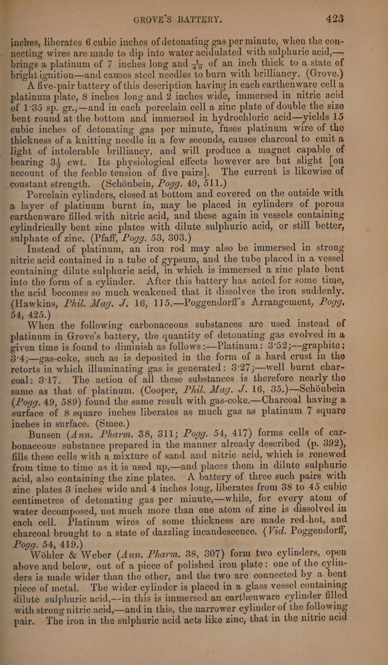 _ = GROVE’S BATTERY. — 423. inches, liberates 6 cubic inches of detonating gas per minute, when the con- . necting wires are made to dip into water acidulated with sulphuric acid,— brings a platinum of 7 inches long and #5 of an inch thick to a state of bright ignition—and causes steel needles to burn with brilliancy. (Grove.) A five-pair battery of this description haying in each earthenware cell a platinum plate, 8 inches long and 2 inches wide, immersed in nitric acid of 1:35 sp. gr.,—and in each porcelain cell a zine plate of double the size bent round at the bottom and immersed in hydrochloric acid—yields 15 cubic inches of detonating gas per minute, fuses platinum wire of the thickness of a knitting needle in a few seconds, causes charcoal to emit a light of intolerable brilliancy, and will produce a magnet capable of bearing 31 cwt. Its physiological effects however are but slight [on account of the feeble tension of five pairs]. The current is likewise of constant strength. (Schonbein, Pogg. 49, 511.) Porcelain cylinders, closed at bottom and covered on the outside with a layer of platinum burnt in, may be placed in cylinders of porous earthenware filled with nitric acid, and these again in vessels containing cylindrically bent zinc plates with dilute sulphuric acid, or still better, sulphate of zinc. (Pfaff, Pogg. 53, 303.) Instead of platinum, an iron rod may also be immersed in strong nitric acid contained in a tube of gypsum, and the tube placed in a vessel containing dilute sulphuric acid, in which is immersed a zinc plate bent into the form of a cylinder. After this battery has acted for some time, the acid becomes so much weakened that it dissolves the iron suddenly. (Hawkins, Phil. Mag. J. 16, 115.—Poggendorfi’s Arrangement, Pogg. 54, 425.) | When the following carbonaceous substances are used instead of platinum in Grove’s battery, the quantity of detonating gas evolved ina given time is found to diminish as follows :—Platinum: 3°52;-—graphite: 3°4;—gas-coke, such as is deposited in the form of a hard crust in the retorts in which illuminating gas is generated: 3°27;—well burnt char- coal: 3:17. The action of all these substances is therefore nearly the same as that of platinum. (Cooper, Phil. Mag. J. 16, 35,)—Schénbein (Pogg. 49, 589) found the same result with gas-coke.—Charcoal having a surface of 8 square inches liberates as much gas as platinum 7 square inches in surface. (Smee.) | Bunsen (Ann. Pharm. 88, 811; Pogg. 54, 417) forms cells of car- bonaceous substance prepared in the manner already described (p. 392), fills these cells with a mixture of sand and nitric acid, which is renewed from time to time as it is used up,—and places them in dilute sulphuric acid, also containing the zinc plates. A battery of three such pairs with zine plates 3 inches wide and 4 inches long, liberates from 38 to 45 cubic centimetres of detonating gas per minute,—while, for every atom of water decomposed, not much more than one atom of zine is dissolved in each cell. Platinum wires of some thickness are made red-hot, and charcoal brought to a state of dazzling incandescence. (Vid. Poggendorff, Pogg. 54, 419.) Wohler &amp; Weber (Ann. Pharm. 38, 307) form two cylinders, open above and below, out of a piece of polished iron plate: one of the cylin- ders is made wider than the other, and the two are connected by a bent piece of metal. The wider cylinder is placed in a glass vessel containing dilute sulphuric acid,—-in this is mmersed an earthenware cylinder filled with strong nitric acid,——and in this, the narrower cylinder of the following pair. The iron in the sulphuric acid acts like zinc, that in the nitric acid