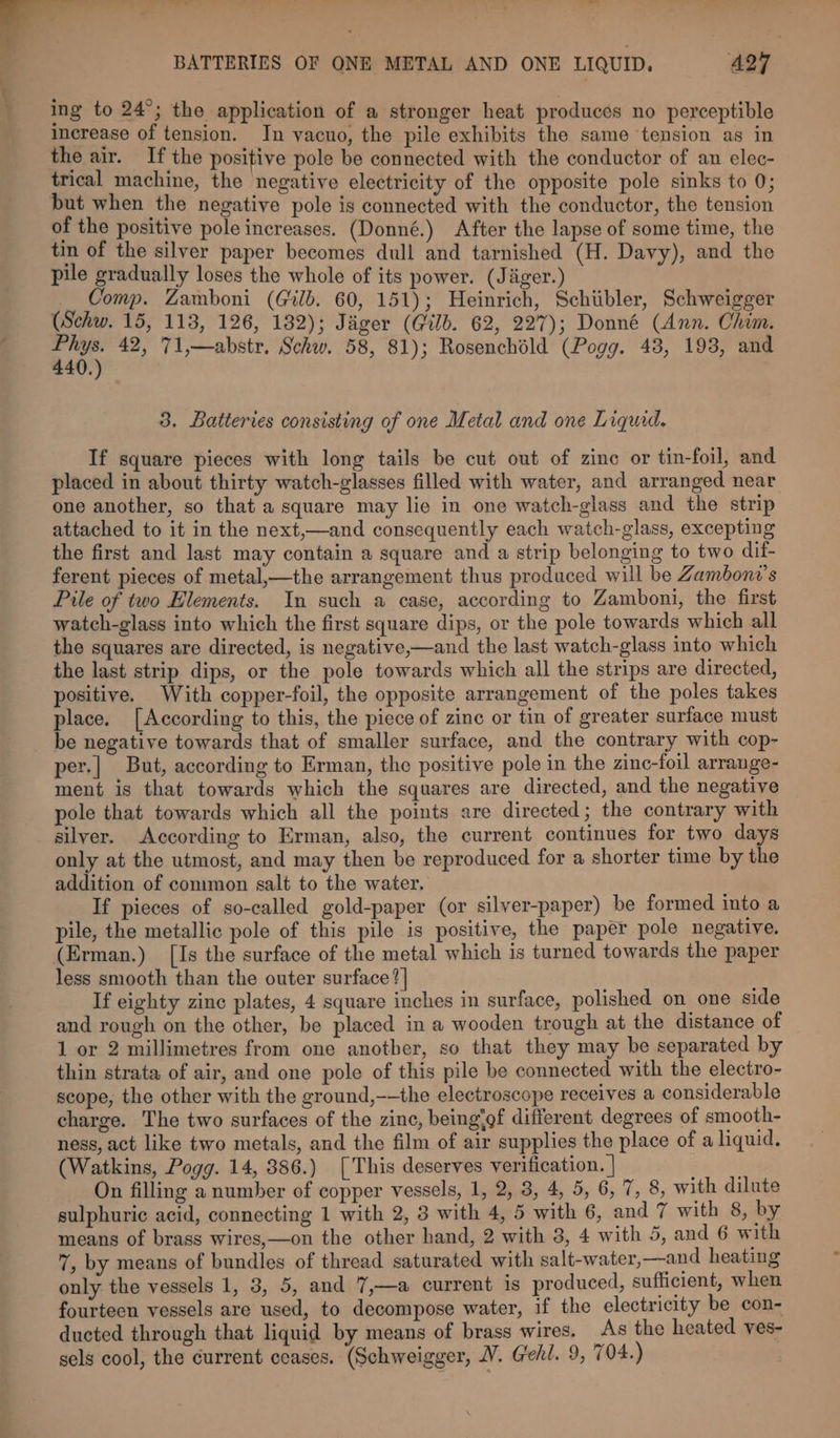 ) Ae —— ws? —— | 3 sz - . « BATTERIES OF ONE METAL AND ONE LIQUID. A27 ing to 24°; the application of a stronger heat produces no perceptible increase of tension. In vacuo, the pile exhibits the same tension as in the air. If the positive pole be connected with the conductor of an elec- trical machine, the negative electricity of the opposite pole sinks to 0; but when the negative pole is connected with the conductor, the tension of the positive pole increases. (Donné.) After the lapse of some time, the tin of the silver paper becomes dull and tarnished (H. Davy), and the pile gradually loses the whole of its power. (Jiiger.) Comp. Zamboni (Gib. 60, 151); Heinrich, Schiibler, Schweigger (Schw. 15, 113, 126, 182); Jager (@ilb. 62, 227); Donné (Ann. Chim. 4 a 42, 71,—abstr. Schw. 58, 81); Rosenchéld (Pogg. 43, 193, and 3. Batteries consisting of one Metal and one Liquid. If square pieces with long tails be cut out of zine or tin-foil, and placed in about thirty watch-glasses filled with water, and arranged near one another, so that a square may lie in one watch-glass and the strip attached to it in the next,—and consequently each watch-glass, excepting the first and last may contain a square and a strip belonging to two dif- ferent pieces of metal,—the arrangement thus produced will be Zamboni’s Pile of two Elements. In such a case, according to Zamboni, the first watch-glass into which the first square dips, or the pole towards which all the squares are directed, is negative,—and the last watch-glass into which the last strip dips, or the pole towards which all the strips are directed, positive. With copper-foil, the opposite arrangement of the poles takes place. [According to this, the piece of zinc or tin of greater surface must be negative towards that of smaller surface, and the contrary with cop- per.| But, according to Erman, the positive pole in the zinc-foil arrange- ment is that towards which the squares are directed, and the negative pole that towards which all the points are directed; the contrary with silver. According to Erman, also, the current continues for two days only at the utmost, and may then be reproduced for a shorter time by the addition of common salt to the water. If pieces of so-called gold-paper (or silver-paper) be formed into a pile, the metallic pole of this pile is positive, the paper pole negative. (Erman.) [Is the surface of the metal which is turned towards the paper less smooth than the outer surface] If eighty zinc plates, 4 square inches in surface, polished on one side and rough on the other, be placed in a wooden trough at the distance of 1 or 2 millimetres from one another, so that they may be separated by thin strata of air, and one pole of this pile be connected with the electro- scope, the other with the ground,-—the electroscope receives a considerable charge. The two surfaces of the zinc, being®of different degrees of smooth- ness, act like two metals, and the film of air supplies the place of a liquid. (Watkins, Pogg. 14, 386.) [This deserves verification. | On filling a number of copper vessels, 1, 2, 3, 4, 5, 6, 7, 8, with dilute sulphuric acid, connecting 1 with 2, 3 with 4, 5 with 6, and 7 with 8, by means of brass wires,—on the other hand, 2 with 3, 4 with 5, and 6 with 7, by means of bundles of thread saturated with salt-water,—and heating only the vessels 1, 3, 5, and 7,—a current is produced, suflicient, when fourteen vessels are used, to decompose water, if the electricity be con- ducted through that liquid by means of brass wires. As the heated ves- sels cool, the current ceases. (Schweigger, WV. Gehl. 9, 704.)