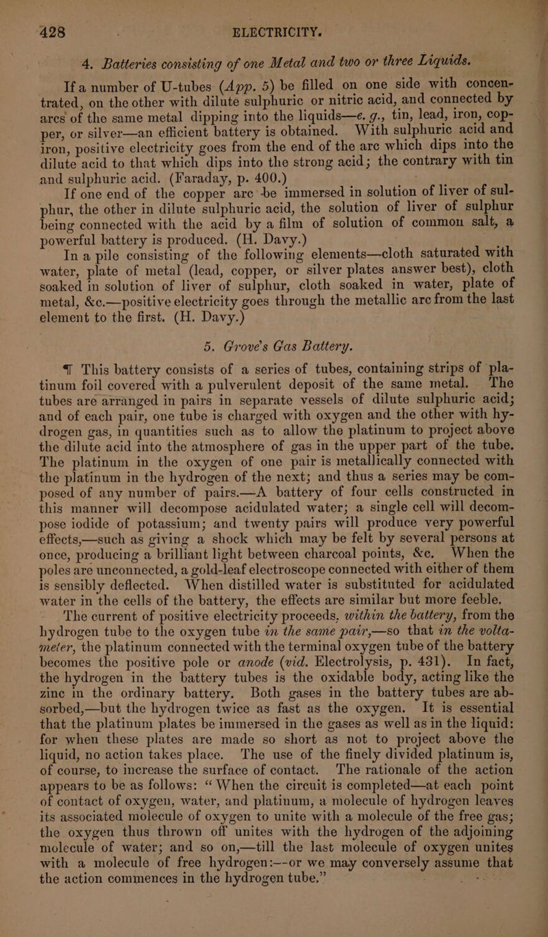 4. Batteries consisting of one Metal and two or three Liquids. If a number of U-tubes (App. 5) be filled on one side with concen- trated, on the other with dilute sulphuric or nitric acid, and connected by arcs of the same metal dipping into the liquids—e. g., tin, lead, iron, cop- per, or silver—an efficient battery is obtained. With sulphuric acid and iron, positive electricity goes from the end of the are which dips into the dilute acid to that which dips into the strong acid; the contrary with tin and sulphuric acid. (Faraday, p. 400.) } If one end of the copper arc’-be immersed in solution of liver of sul- phur, the other in dilute sulphuric acid, the solution of liver of sulphur being connected with the acid by a film of solution of common salt, a powerful battery is produced. (H. Davy.) - Inapile consisting of the following elements—cloth saturated with water, plate of metal (lead, copper, or silver plates answer best), cloth soaked in solution of liver of sulphur, cloth soaked in water, plate of metal, &c.—positive electricity goes through the metallic arc from the last element to the first. (H. Davy.) 5. Groves Gas Battery. { This battery consists of a series of tubes, containing strips of pla- tinum foil covered with a pulverulent deposit of the same metal. The tubes are arranged in pairs in separate vessels of dilute sulphuric acid; and of each pair, one tube is charged with oxygen and the other with hy- drogen gas, in quantities such as to allow the platinum to project above the dilute acid into the atmosphere of gas in the upper part of the tube. The platinum in the oxygen of one pair is metallically connected with the platinum in the hydrogen of the next; and thus a series may be com- posed of any number of pairs.—A battery of four cells constructed in this manner will decompose acidulated water; a single cell will decom- pose iodide of potassium; and twenty pairs will produce very powerful effects,—such as giving a shock which may be felt by several persons at once, producing a brilliant light between charcoal points, &e. When the poles are unconnected, a gold-leaf electroscope connected with either of them is sensibly deflected. When distilled water is substituted for acidulated water in the cells of the battery, the effects are similar but more feeble. The current of positive electricity proceeds, within the battery, from the hydrogen tube to the oxygen tube in the same pair,—so that wn the volta- meter, the platinum connected with the terminal oxygen tube of the battery becomes the positive pole or anode (vid. Electrolysis, p. 431). In fact, the hydrogen in the battery tubes is the oxidable body, acting like the zinc in the ordinary battery. Both gases in the battery tubes are ab- sorbed,—but the hydrogen twice as fast as the oxygen. It is essential that the platinum plates be immersed in the gases as well as in the liquid: for when these plates are made so short as not to project above the liquid, no action takes place. The use of the finely divided platinum is, of course, to increase the surface of contact. ‘The rationale of the action appears to be as follows: “ When the circuit is completed—at each point of contact of oxygen, water, and platinum, a molecule of hydrogen leaves its associated molecule of oxygen to unite with a molecule of the free gas; the oxygen thus thrown off unites with the hydrogen of the adjoining molecule of water; and so on,—till the last molecule of oxygen unites with a molecule of free hydrogen:—-or we may conversely assume that the action commences in the hydrogen tube.” ar