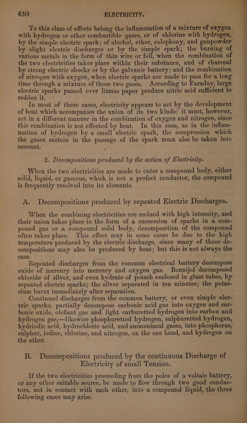 To this class of effects belong the inflammation of a mixture of oxygen with hydrogen or other combustible gases, or of chlorine with hydrogen, by the simple electric spark; of alcohol, ether, colophony, and gunpowder by slight electric discharges or by the simple spark; the burning of various metals in the form of thin wire or foil, when the combination of the two electricities takes place within their substance, and of charcoal of nitrogen with oxygen, when electric sparks are made to-pass for a long time through a mixture of those two gases. According to Faraday, large electric sparks passed over litmus paper produce nitric acid sufficient to redden it. In most of these cases, electricity appears to act by the development of heat which accompanies the union of its two kinds: it must, however, act in a different manner in the combination of oxygen and nitrogen, since this combination is not effected by heat. In this case, as-in the inflam- mation of hydrogen by a small electric spark, the compression which account, 2. Decompositions produced by the action of Electricity. When the two electricities are made to enter a compound body, either solid, liquid, or gaseous, which is not a perfect conductor, the compound is frequently resolved into its elements. A. Decompositions produced by repeated Electric Discharges. When the combining electricities are endued with high intensity, and their union takes place in the form of a succession of sparks in a com- pound gas or a compound solid body, decomposition of the compound often takes place. This effect may in some cases be due to the high temperature produced by the electric discharge, since many of these de- compositions may also be produced by heat; but this is not always the case. Repeated discharges from the common electrical battery decompose oxide of mercury into mercury and oxygen gas. Bonnijol decomposed chloride of silver, and even hydrate of potash enclosed in glass tubes, by repeated electric sparks; the silver separated in ten minutes; the potas- sium burnt immediately after separation. Continued discharges from the common battery, or even simple elec- tric sparks, partially decompose carbonic acid gas into oxygen and car- bonic oxide, olefiant gas and light carburetted hydrogen into carbon and hydrogen gas,—likewise phosphuretted hydrogen, sulphuretted hydrogen, hydriodic acid, hydrochloric acid, and ammoniacal gases, into phosphorus, sulphur, iodine, chlorine, and nitrogen, on the one hand, and hydrogen on the other. 3 B. Decompositions produced by the continuous Discharge of Electricity of small Tension. _ If the two electricities proceeding from the poles of a voltaic battery, or any other suitable source, be made to flow through two good conduc- tors, not in contact with each other, into a compound liquid, the three following cases may arise. :