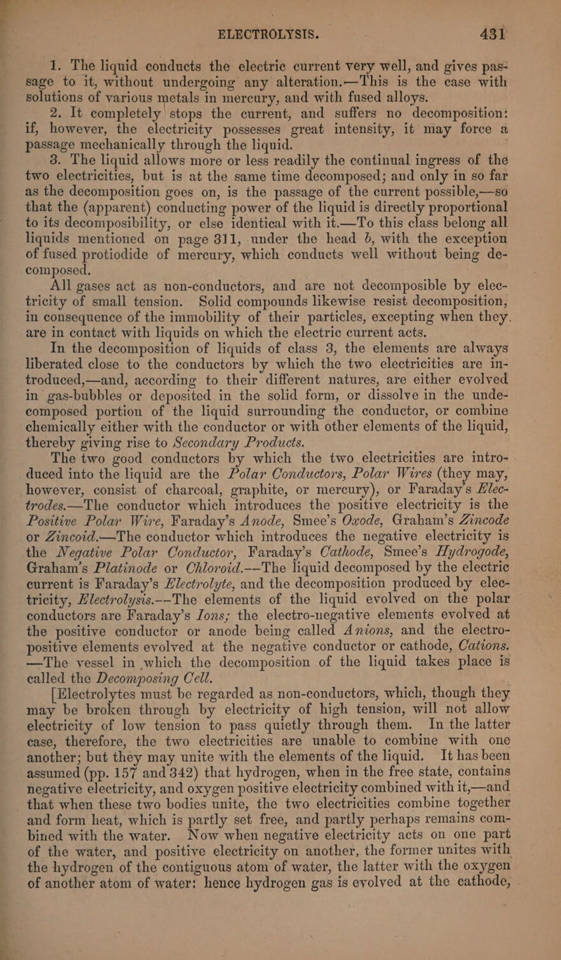 1. The liquid conducts the electric current very well, and gives pas- sage to it, without undergoing any alteration.—This is the case with solutions of various metals in mercury, and with fused alloys. 2. It completely stops the current, and suffers no decomposition: if, however, the electricity possesses great intensity, it may force a passage mechanically through the liquid. 3. The liquid allows more or less readily the continual ingress of the two electricities, but is at the same time decomposed; and only in so far as the decomposition goes on, is the passage of the current possible,—so that the (apparent) conducting power of the liquid is directly proportional to its decomposibility, or else identical with it.—To this class belong all liquids mentioned on page 811, under the head 6, with the exception of fused protiodide of mercury, which conducts well without being de- composed. All gases act as non-conductors, and are not decomposible by elec- tricity of small tension. Solid compounds likewise resist decomposition, in consequence of the immobility of their particles, excepting when they. are in contact with liquids on which the electric current acts. In the decomposition of liquids of class 3, the elements are always liberated close to the conductors by which the two electricities are in- troduced,—and, according to their different natures, are either evolved in gas-bubbles or deposited in the solid form, or dissolve in the unde- composed portion of the liquid surrounding the conductor, or combine chemically either with the conductor or with other elements of the liquid, thereby giving rise to Secondary Products. The two good conductors by which the two electricities are intro- » duced into the liquid are the Polar Conductors, Polar Wires (they may, however, consist of charcoal, graphite, or mercury), or Faraday’s Hlec- trodes.—The conductor which introduces the positive electricity is the Positive Polar Wire, Faraday’s Anode, Smee’s Oxode, Graham’s Zincode or Zincoid.—The conductor which introduces the negative electricity is the Negative Polar Conductor, Faraday’s Cathode, Smee’s Hydrogode, Graham’s Platinode or Chloroid.-—The liquid decomposed by the electric eurrent is Faraday’s Hlectrolyte, and the decomposition produced by elec- tricity, Zlectrolysis._-The elements of the liquid evolved on the polar conductors are Faraday’s Jons; the electro-negative elements evolved at the positive conductor or anode being called Anions, and the electro- positive elements evolved at the negative conductor or cathode, Catvons. —The vessel in which the decomposition of the liquid takes place is called the Decomposing Cell. [Electrolytes must be regarded as non-conductors, which, though they may be broken through by electricity of high tension, will not allow electricity of low tension to pass quietly through them. In the latter case, therefore, the two electricities are unable to combine with one another; but they may unite with the elements of the liquid. It has been assumed (pp. 157 and 342) that hydrogen, when in the free state, contains negative electricity, and oxygen positive electricity combined with it,—and and form heat, which is partly set free, and partly perhaps remains com- bined with the water. Now when negative electricity acts on one part of the water, and positive electricity on another, the former unites with the hydrogen of the contiguous atom of water, the latter with the oxygen of another atom of water: hence hydrogen gas is evolved at the cathode, ~