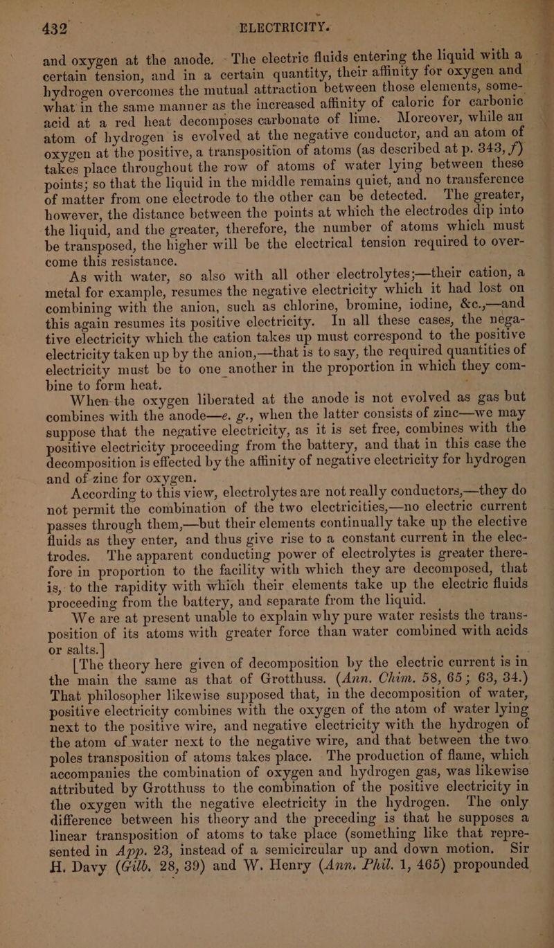 what in the same manner as the increased affinity of caloric for carbonic acid at a red heat decomposes carbonate of lime. Moreover, while an atom of hydrogen is evolved at the negative conductor, and an atom of oxygen at the positive, a transposition of atoms (as described at p. 343, f) takes place throughout the row of atoms of water lying between these points; so that the liquid in the middle remains quiet, and no transference of matter from one electrode to the other can be detected. The greater, however, the distance between the points at which the electrodes dip into the liquid, and the greater, therefore, the number of atoms which must be transposed, the higher will be the electrical tension required to over- come this resistance. | As with water, so also with all other electrolytes;—their cation, a metal for example, resumes the negative electricity which it had lost on combining with the anion, such as chlorine, bromine, iodine, &c.,—and this again resumes its positive electricity. In all these cases, the nega- tive electricity which the cation takes up must correspond to the positive electricity taken up by the anion,—that is to say, the required quantities of electricity must be to one another in the proportion in which they com- bine to form heat. When-the oxygen liberated at the anode is not evolved as gas but combines with the anode—e. g., when the latter consists of zinc—we may suppose that the negative electricity, as it is set free, combines with the positive electricity proceeding from tke battery, and that in this case the decomposition is effected by the affinity of negative electricity for hydrogen and of zine for oxygen. According to this view, electrolytes are not really conductors,—they do not permit the combination of the two electricities,—no electric current passes through them,—but their elements continually take up the elective fluids as they enter, and thus give rise to a constant current in the elec- trodes. The apparent conducting power of electrolytes is greater there- fore in proportion to the facility with which they are decomposed, that is, to the rapidity with which their elements take up the electric fluids proceeding from the battery, and separate from the liquid. We are at present unable to explain why pure water resists the trans- position of its atoms with greater force than water combined with acids. or salts. _ [The theory here given of decomposition by the electric current is in the main the same as that of Grotthuss. (Ann. Chim. 58, 65; 63, 34.) That philosopher likewise supposed that, in the decomposition of water, positive electricity combines with the oxygen of the atom of water lying next to the positive wire, and negative electricity with the hydrogen of the atom of water next to the negative wire, and that between the two poles transposition of atoms takes place. The production of flame, which accompanies the combination of oxygen and hydrogen gas, was likewise attributed by Grotthuss to the combination of the positive electricity in the oxygen with the negative electricity in the hydrogen. The only difference between his theory and the preceding is that he supposes a linear transposition of atoms to take place (something like that repre- sented in App. 23, instead of a semicircular up and down motion, Sir