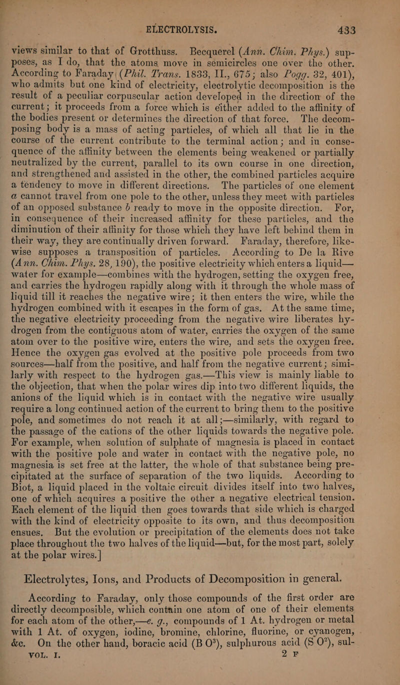 “a ELECTROLYSIS. 433 poses, as I do, that the atoms move in semicircles one over the other. According to Faraday (Phil. Trans. 1833, I1., 675; also Pogg. 32, 401), who admits but one kind of electricity, electrolytic decomposition is the result of a peculiar corpuscular action developed in the direction of the current; it proceeds from a force which is either added to the affinity of the bodies present or determines the direction of that force. The decom- posing body is a mass of acting particles, of which all that lie in the course of the current contribute to the terminal action; and in conse- quence of the affinity between the elements being weakened or partially neutralized by the current, parallel to its own course in one direction, and strengthened and assisted in the other, the combined particles acquire a tendency to move in different directions. The particles of one element a cannot travel from one pole to the other, unless they meet with particles of an opposed substance 6 ready to move in the opposite direction. For, in consequence of their increased affinity for these particles, and the diminution of their affinity for those which they have left behind them in their way, they are continually driven forward. Faraday, therefore, like- wise supposes a transposition of particles. According to De la Rive (Ann. Chim. Phys. 28,190), the positive electricity which enters a liquid— water for example—combines with the hydrogen, setting the oxygen free, and carries the hydrogen rapidly along with it through the whole mass of liquid till it reaches the negative wire; it then enters the wire, while the hydrogen combined with it escapes in the form of gas. At the same time, the negative electricity proceeding from the negative wire liberates hy- drogen from the contiguous atom of water, carries the oxygen of the same atom over to the positive wire, enters the wire, and sets the oxygen free. Hence the oxygen gas evolved at the positive pole proceeds from two sources—half from the positive, and half from the negative current ; simi- larly with respect to the hydrogen gas.—This view is mainly liable to the objection, that when the polar wires dip into two different liquids, the anions of the liquid which is in contact with the negative wire usually require a long continued action of the current to bring them to the positive pole, and sometimes do not reach it at all;—similarly, with regard to the passage of the cations of the other liquids towards the negative pole. For example, when solution of sulphate of magnesia is placed in contact with the positive pole and water in contact with the negative pole, no magnesia is set free at the latter, the whole of that substance being pre- cipitated at the surface of separation of the two liquids. According to Biot, a liquid placed in the voltaic circuit divides itself into two halves, one of which acquires a positive the other a negative electrical tension. Each element of the liquid then goes towards that side which is charged with the kind of electricity opposite to its own, and thus decomposition ensues. But the evolution or precipitation of the elements does not take place throughout the two halves of the liquid—but, for the most part, solely at the polar wires. | Electrolytes, Ions, and Products of Decomposition in general. According to Faraday, only those compounds of the first order are directly decomposible, which contain one atom of one of their elements for each atom of the other,—e. g., compounds of 1 At. hydrogen or metal with 1 At. of oxygen, iodine, bromine, chlorine, fluorine, or cyanogen, . &amp;c. On the other hand, boracic acid (B 0°), sulphurous acid (5 0’), sul-