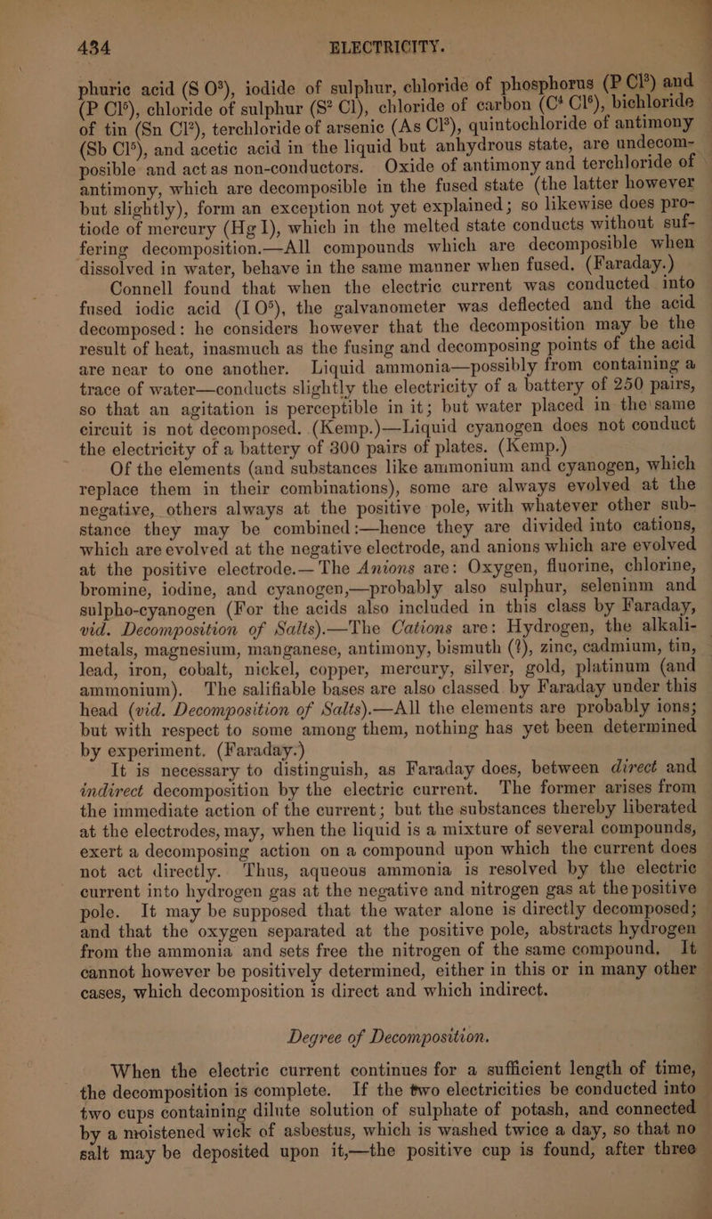 phurie acid (S 0°), iodide of sulphur, chloride of phosphorus (P Cl’) and (P Cl’), chloride of sulphur (S? Cl), chloride of carbon (C* Cl’), bichloride of tin (Sn Cl’), terchloride of arsenic (As Cl’), quintochloride of antimony (Sb Cl°), and acetic acid in the liquid but anhydrous state, are undecom~ posible and act as non-conductors. Oxide of antimony and terchloride of © antimony, which are decomposible in the fused state (the latter however but slightly), form an exception not yet explained ; so likewise does pro- tiode of mercury (Hg 1), which in the melted state conducts without suf- fering decomposition.—All compounds which are decomposible when dissolved in water, behave in the same manner when fused. (Faraday. ) Connell found that when the electric current was conducted into fused iodic acid (10°), the galvanometer was deflected and the acid decomposed: he considers however that the decomposition may be the result of heat, inasmuch as the fusing and decomposing points of the acid are near to one another. Liquid ammonia—possibly from containing a trace of water—conducts slightly the electricity of a battery of 250 pairs, so that an agitation is perceptible in it; but water placed in the' same circuit is not decomposed. (Kemp.)—Liquid cyanogen does not conduct the electricity of a battery of 300 pairs of plates. (Kemp.) Of the elements (and substances like ammonium and cyanogen, which replace them in their combinations), some are always evolved at the negative, others always at the positive pole, with whatever other sub- stance they may be combined :—hence they are divided into cations, which are evolved at the negative electrode, and anions which are evolved at the positive electrode.— The Anions are: Oxygen, fluorine, chlorine, bromine, iodine, and cyanogen,—probably also sulphur, seleninm and sulpho-cyanogen (For the acids also included in this class by Faraday, vid. Decomposition of Salts).—The Cations are: Hydrogen, the alkali- — metals, magnesium, manganese, antimony, bismuth (?), zine, cadmium, tin, lead, iron, cobalt, nickel, copper, mercury, silver, gold, platinum (and ammonium). The salifiable bases are also classed by Faraday under this head (vid. Decomposition of Salts).—All the elements are probably ions; but with respect to some among them, nothing has yet been determined by experiment. (Faraday.) It is necessary to distinguish, as Faraday does, between direct and indirect decomposition by the electric current. The former arises from the immediate action of the current; but the substances thereby liberated at the electrodes, may, when the liquid is a mixture of several compounds, exert a decomposing action on a compound upon which the current does not act directly. Thus, aqueous ammonia is resolved by the electric current into hydrogen gas at the negative and nitrogen gas at the positive ole. It may be supposed that the water alone is directly decomposed; and that the oxygen separated at the positive pole, abstracts hydrogen from the ammonia and sets free the nitrogen of the same compound, It cannot however be positively determined, either in this or in many other cases, which decomposition is direct and which indirect. Degree of Decomposition. When the electric current continues for a sufficient length of time, the decomposition is complete. If the two electricities be conducted into two cups containing dilute solution of sulphate of potash, and connected by a moistened wick of asbestus, which is washed twice a day, so that no salt may be deposited upon it,—the positive cup is found, after three