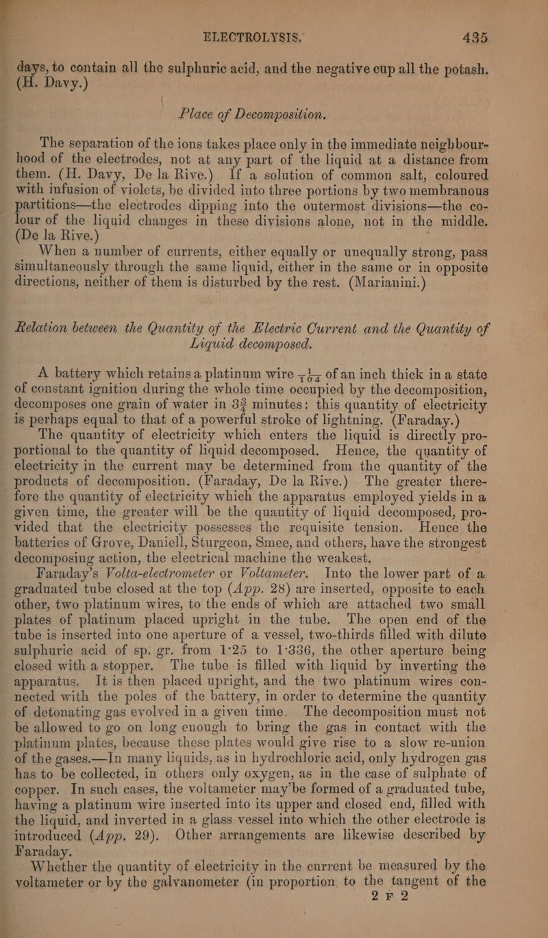 days, to contain all the sulphuric acid, and the negative cup all the potash. _ (H. Davy.) | : Place of Decomposition. The separation of the ions takes place only in the immediate neighbour- hood of the electrodes, not at any part of the liquid at a distance from them. (H. Davy, De la Rive.) If a solution of common salt, coloured with infusion of violets, be divided into three portions by two membranous partitions—the electrodes dipping into the outermost divisions—the co- lour of the liquid changes in these divisions alone, not in the middle. (De la Rive.) When a number of currents, either equally or unequally strong, pass simultaneously through the same liquid, either in the same or in opposite directions, neither of them is disturbed by the rest. (Marianini.) Relation between the Quantity of the Electric Current and the Quantity of Liquid decomposed. A battery which retains a platinum wire =}, of an inch thick ina state of constant ignition during the whole time occupied by the decomposition, decomposes one grain of water in 3? minutes: this quantity of electricity is perhaps equal to that of a powerful stroke of lightning. (Faraday.) The quantity of electricity which enters the liquid is directly pro- portional to the quantity of liquid decomposed. Hence, the quantity of electricity in the current may be determined from the quantity of the products of decomposition. (Faraday, De la Rive.) The greater there- fore the quantity of electricity which the apparatus employed yields in a given time, the greater will be the quantity of liquid decomposed, pro- vided that the electricity possesses the requisite tension. Hence the batteries of Grove, Daniell, Sturgeon, Smee, and others, have the stronges decomposing action, the electrical machine the weakest. | Faraday’s Volta-electrometer or Voliameter. Into the lower part of a graduated tube closed at the top (App. 28) are inserted, opposite to each other, two platinum wires, to the ends of which are attached two small plates of platinum placed upright in the tube. The open end of the tube is inserted into one aperture of a vessel, two-thirds filled with dilute sulphuric acid of sp. gr. from 1°25 to 1:336, the other aperture being closed with a stopper. The tube is filled with liquid by inverting the apparatus, It is then placed upright, and the two platinum wires con- nected with the poles of the battery, in order to determine the quantity of detonating gas evolved in a given time, The decomposition must not be allowed to go on long enough to bring the gas in contact with the platinnm plates, because these plates would give rise to a slow re-union of the gases.—In many liquids, as in hydrochloric acid, only hydrogen gas has to be collected, in others only oxygen, as in the case of sulphate of copper. In such cases, the voltameter maybe formed of a graduated tube, haying a platinum wire inserted into its upper and closed end, filled with the liquid, and inverted in a glass vessel into which the other electrode is introduced (App. 29). Other arrangements are likewise described by Faraday. Whether the quantity of electricity in the current be measured by the voltameter or by the galvanometer (in proportion. to eae Javaapa of the F