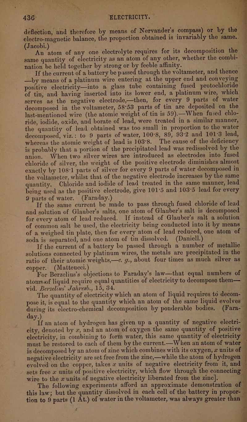 436° 7 “BLECTRICITY. electro-magnetic balance, the proportion obtained is invariably the same.. Jacobi. . : An fees of any one electrolyte requires for its decomposition the same quantity of electricity as an atom of any other, whether the combi- nation be held together by strong or by feeble affinity. Tf the current of a battery be passed through the voltameter, and thence —by means of a platinum wire entering at the upper end and conveying of tin, and having inserted into its lower end, a platinum wire, which serves as the negative electrode,—then, for every 9 parts of water decomposed in the voltameter, 58°53 parts of tin are deposited on the last-mentioned wire (the atomic weight of tin is 59).—When fused chlo- the quantity of lead obtained was too small in proportion to the water decomposed, viz.: to 9 parts of water, 100°8, 89, 93:2 and 101°3 lead, whereas the atomic weight of lead is 103°8. The cause of the deficiency is probably that a portion of the precipitated lead was redissolved by the anion. When two silver wires are introduced as electrodes into fused chloride of silver, the weight of the positive electrode diminishes almost exactly by 108°1 parts of silver for every 9 parts of water decomposed in the voltameter, whilst that of the negative electrode increases by the same being used as the positive electrode, give 101°5 and 103°5 lead for every 9 parts of water. (Faraday.) _ If the same current be made to pass through fused chloride of lead and solution of Glauber’s salts, one atom of Glauber’s salt is decomposed for every atom of lead reduced. If instead of Glauber’s salt a solution of common salt be used, the electricity being conducted into it by means of a weighed tin plate, then for every atom of lead reduced, one atom of soda is separated, and one atom of tin dissolved. (Daniell.) If the current of a battery be passed through a number of metallic solutions connected by platinum wires, the metals are precipitated in the ratio of their atomic weights,—e. g., about four times as much silver as copper. (Matteucci.) | For Berzelius’s objections to Faraday’s law—that equal numbers of atoms«of liquid require equal quantities of electricity to decompose them— vid. Berzelius Jahresb., 15, 34. The quantity of electricity which an atom of liquid requires to decom- “pose it, is equal to the quantity which an atom of the same liquid evolves day.) city, denoted by «, and an atom of oxygen the same quantity of positive electricity, in combining to form water, this same quantity of electricity must be restored to each of them by the current.—W hen an atom of water
