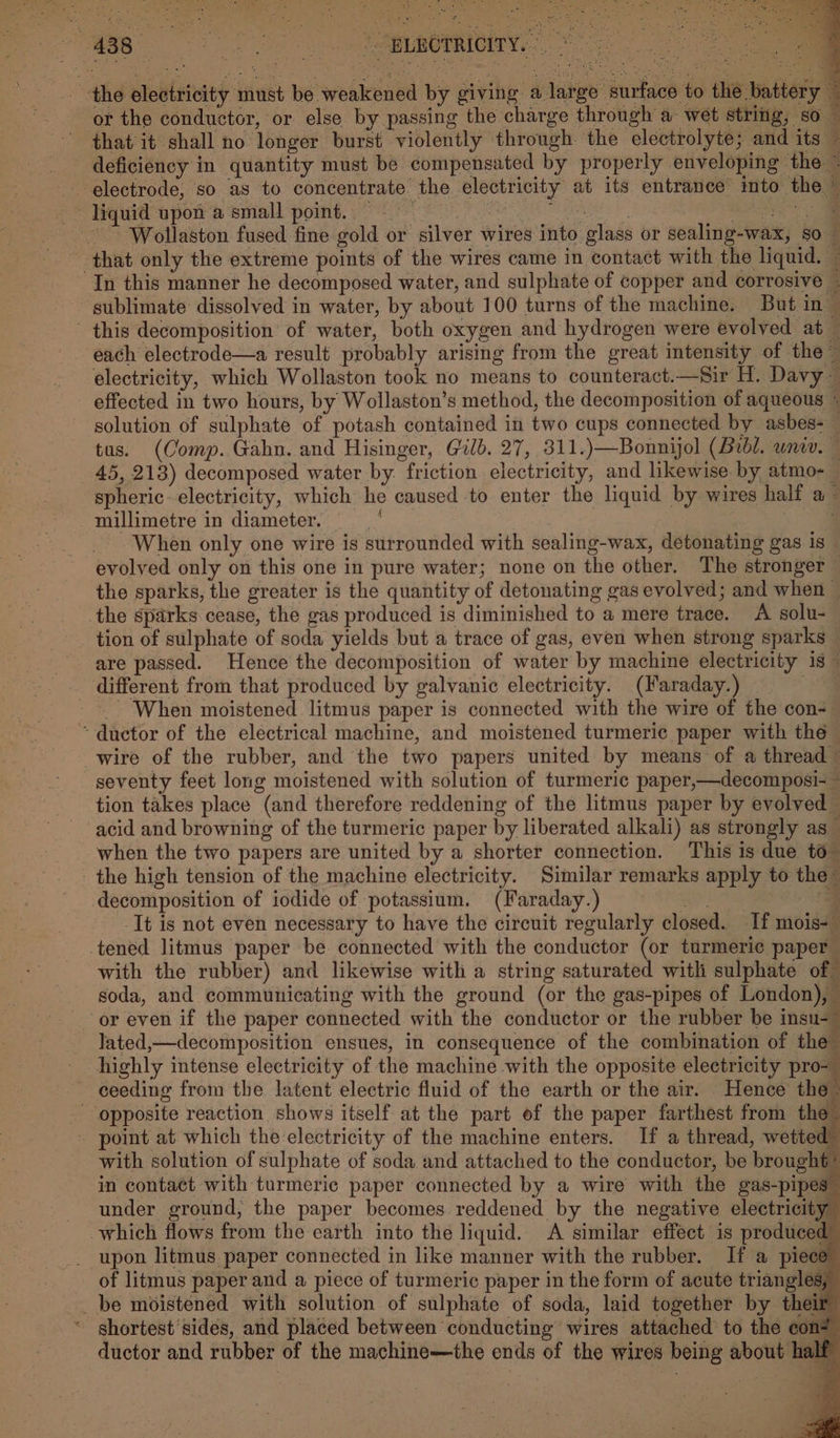 the electricity must be weakened by giving a large surface to the battery i or the conductor, or else by passing the charge through a wet string, so a that it shall no longer burst violently through the electrolyte; and its ~ deficiency in quantity must be compensated by properly enveloping the - electrode, so as to concentrate the electricity at its entrance into the © ~ liquid upon a small point. | ShEB AS A Re or ae ~~ Wollaston fused fine gold or silver wires into glass or sealing-wax, so that only the extreme points of the wires came in contact with the liquid. — In this manner he decomposed water, and sulphate of copper and corrosive . sublimate dissolved in water, by about 100 turns of the machine. But in- this decomposition’ of water, both oxygen and hydrogen were evolved at — each electrode—a result probably arising from the great intensity of the ~ electricity, which Wollaston took no means to counteract.—Sir H. Davy — effected in two hours, by Wollaston’s method, the decomposition of aqueous « solution of sulphate of potash contained in two cups connected. by asbes= tus. (Comp. Gahn. and Hisinger, Gilb. 27, 311.)—Bonnijol (Bobi. wna. — 45, 213) decomposed water by. friction electricity, and likewise. by atmo- spheric. electricity, which he caused to enter the liquid by wires half a — millimetre in diameter. | ae When only one wire is surrounded with sealing-wax, detonating gas is _ evolved only on this one in pure water; none on the other, The stronger the sparks, the greater is the quantity of detonating gas evolved; and when ~ the sparks cease, the gas produced is diminished to a mere trace. A solu- tion of sulphate of soda yields but a trace of gas, even when strong sparks — are passed. Hence the decomposition of water by machine electricity 18 — different from that produced by galvanic electricity. (Faraday.) ? - When moistened litmus paper is connected with the wire of the con- “ductor of the electrical machine, and moistened turmeric paper with the wire of the rubber, and the two papers united by means of a thread © seventy feet long moistened with solution of turmeric paper,—decomposi- ~ tion takes place (and therefore reddening of the litmus paper by evolved — acid and browning of the turmeric paper by liberated alkali) as strongly as_ when the two papers are united by a shorter connection. This is due to” - the high tension of the machine electricity. Similar remarks apply to the’ decomposition of iodide of potassium. (Faraday.) ae - -It is not even necessary to have the circuit regularly closed. If mois- -tened litmus paper be connected with the conductor (or turmeri¢ paper with the rubber) and likewise with a string saturated with sulphate of” soda, and communicating with the ground (or the gas-pipes of London), or even if the paper connected with the conductor or the rubber be insu-— lated,—decomposition ensues, in consequence of the combination of the” highly intense electricity of the machine with the opposite electricity pro-_ ceeding from the latent electric fluid of the earth or the air. Hence the&gt; _ opposite reaction shows itself at the part of the paper farthest from the ~ point at which the electricity of the machine enters. If a thread, wetted with solution of sulphate of soda and attached to the conductor, be brought’ in contact with turmeric paper connected by a wire with the gas-pipes” under ground, the paper becomes. reddened by the negative electricity which flows from the earth into the liquid. A similar effect is produced” _ upon litmus paper connected in like manner with the rubber. If a piece” of litmus paper and a piece of turmeric paper in the form of acute triangles, _be moistened with solution of sulphate of soda, laid together by their ‘ ghortest' sides, and placed between conducting wires attached to the con: ductor and rubber of the machine—the ends of the wires being about half