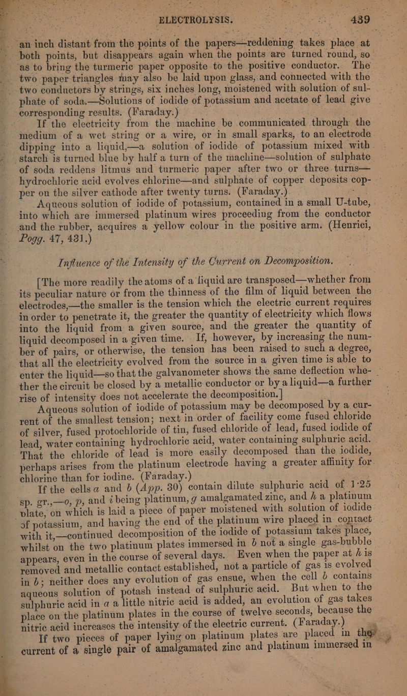 _. an inch distant from the points. of the papers—reddening takes place at both points, but disappears again when the points are turned round, so | as to bring the turmeric paper opposite to the positive conductor. The _. two paper triangles may also be laid upon glass,:and connected with the two conductors by strings, six inches long, moistened with solution of sul- - . phate of soda.—Solutions of iodide of potassium and acetate of lead. give corresponding results. (Faraday.) | Repmrre eat. viet If the electricity from the machine be communicated. through the medium of a wet string or a wire, or in small sparks, to an electrode dipping into a liquid,—a solution of iodide of potassium mixed. with. * starch is turned blue by half a turn of the machine—solution of sulphate ~ of soda reddens litmus and turmeric paper after two or three turns— hydrochloric acid evolves chlorine—and sulphate of copper deposits cop- per on the silver cathode after twenty turns. (Faraday.). ee ~ Aqueous solution of iodide of potassium, contained in a small U-tube, - into which are immersed platinum wires proceeding from the conductor _ and the rubber, acquires a yellow colour in the positive arm. (Henrici, . Pogg. 47, 421.) eiesh: Influence of the Intensity of the Current on Decomposition. — 1 [The more readily the atoms of a liquid are transposed—whether from its peculiar nature or from the thinness of the film of liquid between the electrodes,—the smaller is the tension which the electric current requires in order to penetrate it, the greater the quantity of electricity which flows into the liquid from a given source, and the greater the quantity of liquid decomposed in a given time. — If, however, by increasing the num- ber of pairs, or otherwise, the tension has been raised to such a degree, that all the electricity evolved from the source in a given time 1s able to enter the liquid—so that the galvanometer shows the same deflection whe- _ ther the circuit be closed by a metallic conductor or by a liquid—a further rise of intensity does not accelerate the decomposition. | ce Aqueous solution of iodide of potassium may be decomposed by a cur- rent of the smallest tension; next in order of facility come fused chloride of silver, fused protochloride of tin, fused chloride of lead, fused iodide of : lead, water containing hydrochloric acid, water containing sulphuric acid. = ‘That the chloride of lead is: more easily decomposed than the iodide, perhaps arises from the platinum electrode having a greater affinity for. chlorine than for iodine. (Faraday.) Seon: sibs idl oe If the cellsa and b (App. 30) contain dilute sulphuric acid of 1°25 ‘sp. gt.,—0, p, and 7 being platinum, g amalgamated zine, and # a platinum vlate, on which is laid a piece of paper moistened with solution of iodide of potassium, and having the end of the platinum wire placed in contact with it,—continued decomposition of the iodide of potassium takes place, whilst on the two platinum plates immersed in 6 not a single gas-bubble appears, even in the course of several days.. Even when the paper at his removed and metallic contact established, not a particle of gas is evolved in 0; neither does any evolution of gas ensue, when the cell 6 contains aqueous solution of potash instead of sulphuric acid. But when to the sulphuric acid in a a little nitric acid is added, an evolution of gas takes | place on the platinum plates in the course of twelve seconds, because the ‘nitric acid increases the intensity of the electric current. (Faraday. ) ae If two pieces of paper lying on platinum plates are placed in the? sg } current of a single pair of amalgamated zinc and platinum immersed in