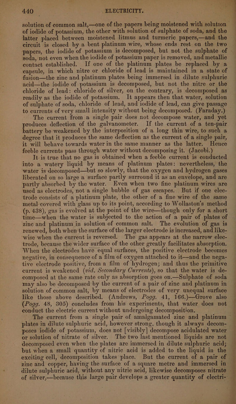 of iodide of potassium, the other with solution of sulphate of soda, and the circuit is closed by a bent platinum wire, whose ends rest on the two soda, not even when the iodide of potassium paper is removed, and metallic contact established. If one of the platinum plates be replaced by a capsule, in which nitre or chloride of lead is maintained in a state of fusion—the zine and platinum plates being immersed in dilute sulphuric acid—the iodide of potassium is decomposed, but not the nitre or the chloride of lead: chloride of silver, on the contrary, is decomposed as readily as the iodide of potassium. It appears then that. water, solution to currents of very small intensity without being decomposed. (Faraday.) The current from a single pair does not decompose water, and yet produces deflection of the galvanometer. If the current of a ten-pair battery be weakened by the interposition of a long thin wire, to such a degree that it produces the same deflection as the current of a single pair, it will behave towards water in the same manner as the latter. Hence feeble currents pass through water without decomposing it. (Jacobi.) It-is true that no gas is obtained when a feeble current is conducted into a watery liquid by means of platinum plates: nevertheless, the water is decomposed—but so slowly, that the oxygen and hydrogen gases liberated on so large a surface partly surround it as an envelope, and are partly absorbed by the water. Even when two fine platinum wires are used as electrodes, not a single bubble of gas escapes. But if one elec- trode consists of a platinum plate, the other of a fine wire of the same metal covered with glass up to its point, according to Wollaston’s method (p. 438), gas is evolved at the point of the wire—though only for a short time—when the water is subjected to the action of a pair of plates of zinc and platinum in solution of common salt. The evolution of gas is renewed, both when the surface of the larger electrode is increased, and like- wise when the current is reversed. The gas appears at the narrow elec- trode, because the wider surface of the other greatly facilitates absorption. When the electrodes have equal surfaces, the positive electrode becomes negative, in consequence of a film of oxygen attached to it—and the nega- tive electrode positive, from a film of hydrogen; and thus the primitive current is weakened (vid. Secondary Currents), so that the water is de- composed at the same rate only as absorption goes on.—Sulphate of soda may also be decomposed by the current of a pair of zinc and platinum in solution of common salt, by means of electrodes of very unequal surface like those above described. (Andrews, Pogg. 41, 166.)—Grove also (Pogg. 48, 305) concludes from his experiments, that water does not conduct the electric current without undergoing decomposition. poses iodide of potassium, does not [visibly] decompose acidulated water or solution of nitrate of silver. The two last mentioned liquids are not decomposed even when the plates are immersed in dilute sulphuric acid; but when a small quantity of nitric acid is added to the liquid in the zinc and copper, having the surface of a square metre and immersed in dilute sulphuric acid, without any nitric acid, likewise decomposes nitrate