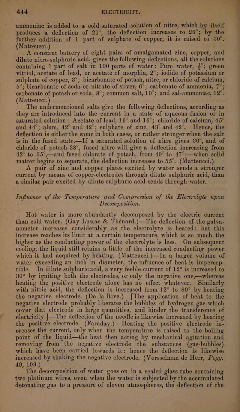 ammoniac is added to a cold saturated solution of nitre, which by itself produces a deflection of 21°, the deflection increases to 26°; by the further addition of 1 part of sulphate of copper, it is raised to 30°. (Matteucci.) A constant battery of eight pairs of amalgamated zinc, copper, and dilute nitro-sulphuric acid, gives the following deflections, all the solutions containing 1 part of salt in 100 parts of water: Pure water, 4°; green vitriol, acetate of lead, or acetate of morphia, 2°; iodide of potassium or sulphate of copper, 3°; bicarbonate of potash, nitre, or chloride of calcium, 5°; bicarbonate of soda or nitrate of silver, 6°; carbonate of ammonia, 7°; carbonate of potash or soda, 8°; common salt, 10°; and sal-ammoniac, 12°. (Matteucci.) The undermentioned salts give the following deflections, according as they are introduced into the current in a state of aqueous fusion or in saturated solution: Acetate of lead, 16° and 16°; chloride of calcium, 45° and 44°; alum, 42° and 42°; sulphate of zinc, 43° and 42°. Hence, the deflection is either the same in both cases, or rather stronger when the salt is in the fused state.—If a saturated solution of nitre gives 30°, and of chloride of potash 38°, fused nitre will give a deflection increasing from 42° to 55°,—and fused chlorate of potash, from 40° to 47°;—when solid matter begins to separate, the deflection increases to 55°. (Matteucci.) A pair of zinc and copper plates excited by water sends a stronger current by means of copper-electrodes through dilute sulphuric acid, than a similar pair excited by dilute sulphuric acid sends through water. Influence of the Temperature and Compression of the Electrolyte wpon Decomposition. Hot water is more abundantly decomposed by the electric current than cold water. (Gay-Lussac &amp; Thénard.)—The deflection of the galva- nometer increases considerably as the electrolyte is heated: but this increase reaches its limit at a certain temperature, which is so much the higher as the conducting power of the electrolyte is less. On subsequent cooling, the liquid still retains a little of the increased conducting power which it had acquired by heating. (Matteucci.)—In a larger volume of water exceeding an inch in diameter, the influence of heat is impercep- tible. In dilute sulphuric acid, a very feeble current of 12° is increased to 30° by igniting both the electrodes, or only the negative one,—whereas heating the positive electrode alone has no effect whatever. Similarly with nitric acid, the deflection is increased from 12° to 80° by heating the negative electrode. (De la Rive.) [The application of heat to the negative electrode probably liberates the bubbles of hydrogen gas which cover that electrode in large quantities, and hinder the transference of electricity. |—The deflection of the needle is likewise increased by heating the positive electrode. (Faraday.)— Heating the positive electrode in- creases the current, only when the temperature is raised to the boiling point of the liquid—the heat then acting by mechanical agitation and removing from the negative electrode the substances (gas-bubbles) which have been carried towards it: hence the deflection is likewise increased by shaking the negative electrode. (Vorsselman de Herr, Pogg. 49, 109.) The decomposition of water goes on in a sealed glass tube containing two platinum wires, even when the water is subjected by the accumulated detonating gas to a pressure of eleven atmospheres, the deflection of the