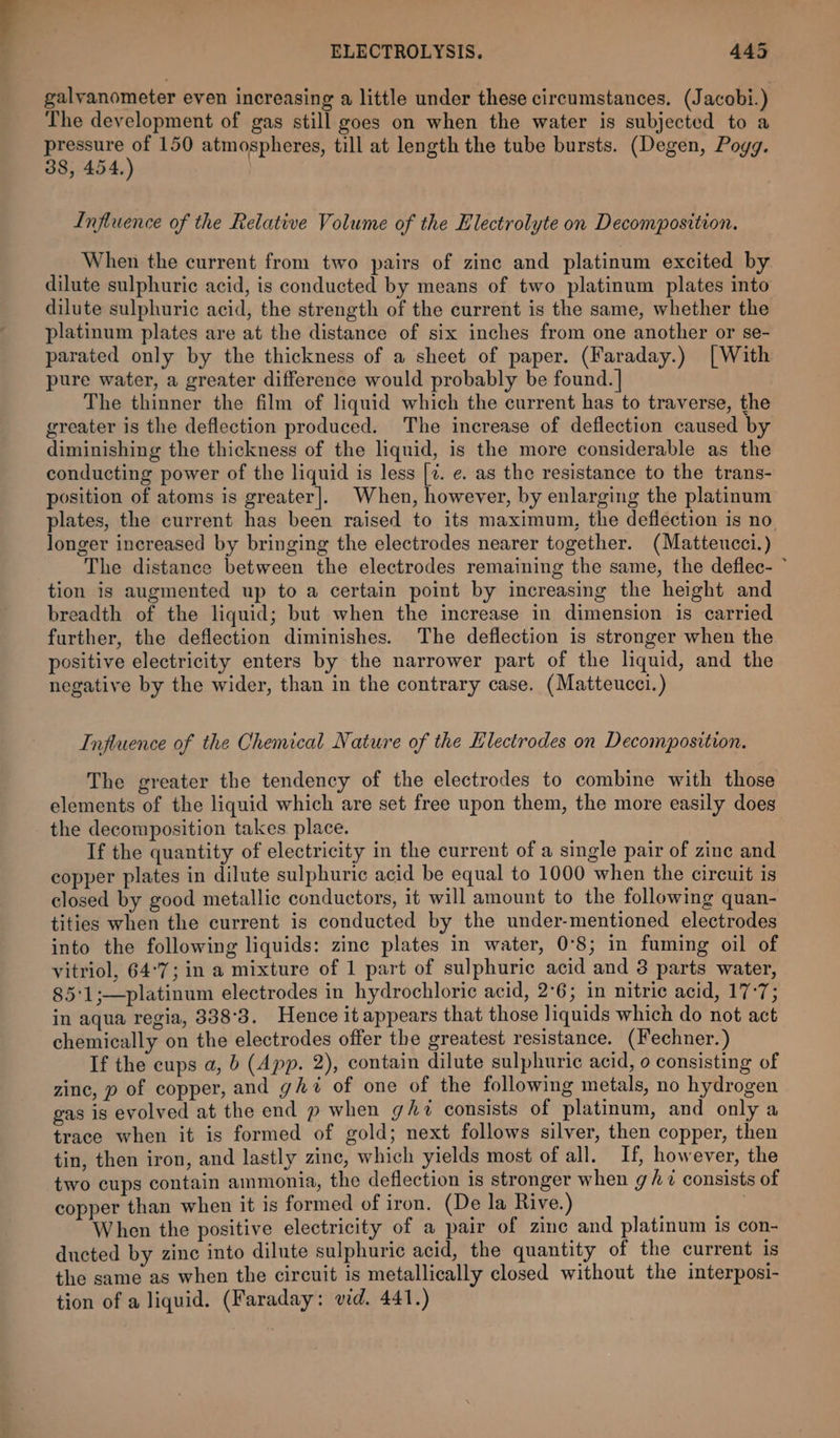 galyanometer even increasing a little under these circumstances. (J acobi.) The development of gas still goes on when the water is subjected to a ote 150 atmospheres, till at length the tube bursts. (Degen, Poyg. 38, 454, Influence of the Relative Volume of the Electrolyte on Decomposition. When the current from two pairs of zinc and platinum excited by dilute sulphuric acid, is conducted by means of two platinum plates into dilute sulphuric acid, the strength of the current is the same, whether the platinum plates are at the distance of six inches from one another or se- parated only by the thickness of a sheet of paper. (Faraday.) [With pure water, a greater difference would probably be found. | The thinner the film of liquid which the current has to traverse, the greater is the deflection produced. The increase of deflection caused by diminishing the thickness of the liquid, is the more considerable as the conducting power of the liquid is less [7. e. as the resistance to the trans- position of atoms is greater]. When, however, by enlarging the platinum plates, the current has been raised to its maximum, the deflection is no longer increased by bringing the electrodes nearer together. (Matteucci.) The distance between the electrodes remaining the same, the deflec- ~ tion is augmented up to a certain point by increasing the height and breadth of the liquid; but when the increase in dimension is carried further, the deflection diminishes. The deflection is stronger when the positive electricity enters by the narrower part of the liquid, and the negative by the wider, than in the contrary case. (Matteucci.) Influence of the Chemical Nature of the Hlectrodes on Decomposition. The greater the tendency of the electrodes to combine with those elements of the liquid which are set free upon them, the more easily does the decomposition takes. place. If the quantity of electricity in the current of a single pair of zinc and copper plates in dilute sulphuric acid be equal to 1000 when the circuit is closed by good metallic conductors, it will amount to the following quan- tities when the current is conducted by the under-mentioned electrodes into the following liquids: zinc plates in water, 0°8; in fuming oil of vitriol, 64°7; in a mixture of 1 part of sulphuric acid and 3 parts water, 85°1;—platinum electrodes in hydrochloric acid, 2°6; in nitric acid, 17-7; in aqua regia, 338°3. Hence it appears that those liquids which do not act chemically on the electrodes offer the greatest resistance. (Fechner.) If the cups a, b (App. 2), contain dilute sulphuric acid, o consisting of zine, p of copper, and ghi of one of the following metals, no hydrogen gas is evolved at the end p when ght consists of platinum, and only a trace when it is formed of gold; next follows silver, then copper, then tin, then iron, and lastly zine, which yields most of all. If, however, the two cups contain ammonia, the deflection is stronger when g/ 7 consists of copper than when it is formed of iron. (De la Rive.) ‘at When the positive electricity of a pair of zinc and platinum is con- ducted by zinc into dilute sulphuric acid, the quantity of the current is the same as when the circuit is metallically closed without the interposi- tion of a liquid. (Faraday: vid. 441.)