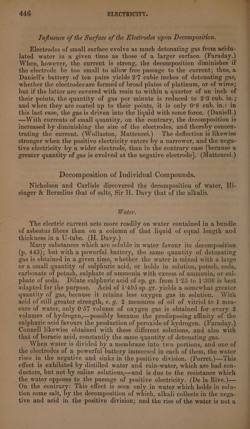 Influence of the Surface of the Electrodes upon Decomposition. Electrodes of small surface evolve as much detonating gas from acidu- lated water in a given time as those of a larger surface. (Faraday.) When, however, the current is strong, the decomposition diminishes if the electrode be too small to allow free passage to the current; thus, a Daniell’s battery of ten pairs yields 2°7 cubic inches of detonating gas, whether the electrodes are formed of broad plates of platinum, or of wires; but if the latter are covered with resin to within a quarter of an inch of their points, the quantity of gas per minute is reduced to 2°83 cub. in.; and when they are coated up to their points, it is only 0°8 cub. in,: in this last case, the gas is driven into the liquid with some force. (Daniell.) —With currents of small quantity, on the contrary, the decomposition is increased by diminishing the size of the electrodes, and thereby concen- trating the current. (Wollaston, Matteucci.) The deflection is likewise stronger when the positive electricity enters by a narrower, and the nega- tive electricity by a wider electrode, than in the contrary case [because a greater quantity of gas is evolved at the negative electrode]. (Matteucci.) Decomposition of Individual Compounds. Nicholson and Carlisle discovered the decomposition of water, Hi- singer &amp; Berzelius that of salts, Sir H. Davy that of the alkalis. Water. The electric current acts more readily on water contained in a bundle of asbestus fibres than on a column of that liquid of equal length and thickness in a U-tube. (H. Davy.) . Many substances which are soluble in water fayour its decomposition (p. 443); but with a powerful battery, the same quantity of detonating gas 1s obtained in a given time, whether the water is mixed with a large or a small quantity of sulphuric acid, or holds in solution, potash, soda, carbonate of potash, sulphate of ammonia with excess of ammonia, or sul- phate of soda. Dilute sulphuric acid of sp. gr. from 1:25 to 1°386 is best adapted for the purpose. Acid of 1:495 sp. gr. yields a somewhat greater quantity of gas, because it retains less oxygen gas in solution, With acid of still greater strength, e. g. 2 measures of oil of vitriol to 1 mea- sure of water, only 0°57 volume of oxygen gas is obtained for every 2 volumes of hydrogen,—possibly because the predisposing affinity of the sulphuric acid favours the production of peroxide of hydrogen. (Faraday.) Connell likewise obtained with these different solutions, and also with that of boracic acid, constantly the same quantity of detonating gas. When water is divided by a membrane into two portions, and one of the electrodes of a powerful battery immersed in each of them, the water rises in the negative and sinks in the positive division. (Porret.)—This effect is exhibited by distilled water and rain-water, which are bad con- ductors, but not by saline solutions,—and is due to the resistance which the water opposes to the passage of positive electricity. (De la Rive.)— On the contrary: This effect is seen only in water which holds in solu- tion some salt, by the decomposition of which, alkali collects in the nega- tive and acid in the positive division; and the rise of the water is not a