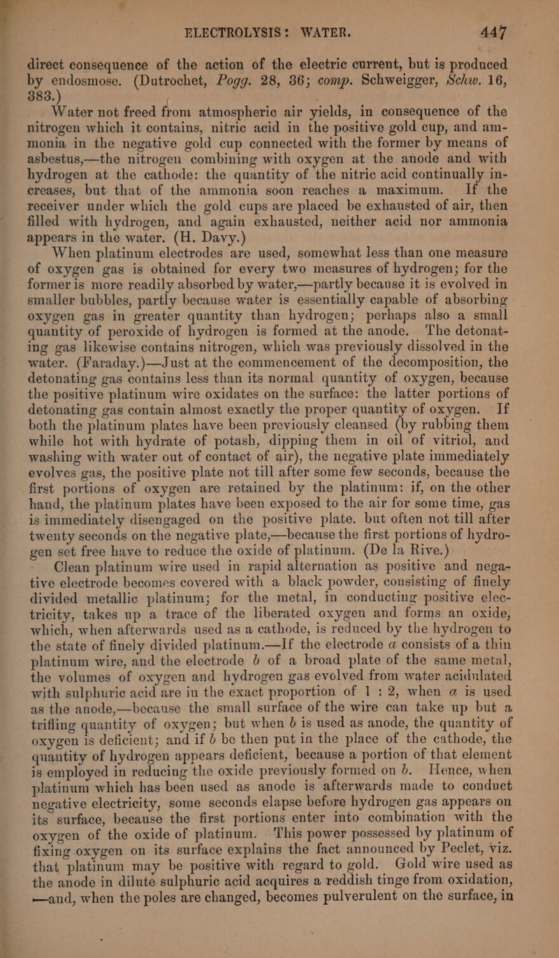 direct consequence of the action of the electric current, but is produced by sey c (Dutrochet, Pogg. 28, 36; comp. Schweigger, Schw. 16, 383. | _ Water not freed from atmospheric air yields, in consequence of the nitrogen which it contains, nitric acid in the positive gold cup, and am- monia in the negative gold cup connected with the former by means of asbestus,—the nitrogen combining with oxygen at the anode and with hydrogen at the cathode: the quantity of the nitric acid continually in- creases, but that of the ammonia soon reaches a maximum. If the receiver under which the gold cups are placed be exhausted of air, then filled with hydrogen, and again exhausted, neither acid nor ammonia appears in the water. (H. Davy.) When platinum electrodes are used, somewhat less than one measure of oxygen gas is obtained for every two measures of hydrogen; for the former is more readily absorbed by water,—partly because it is evolved in smaller bubbles, partly because water is essentially capable of absorbing oxygen gas in greater quantity than hydrogen; perhaps also a small quantity of peroxide of hydrogen is formed at the anode. ‘The detonat- ing gas likewise contains nitrogen, which was previously dissolved in the water. (Faraday.)—Just at the commencement of the decomposition, the detonating gas contains less than its normal quantity of oxygen, because the positive platinum wire oxidates on the surface: the latter portions of detonating gas contain almost exactly the proper quantity of oxygen. If both the platinum plates have been previously cleansed (by rubbing them while hot with hydrate of potash, dipping them in oil of vitriol, and washing with water out of contact of air), the negative plate immediately evolves gas, the positive plate not till after some few seconds, because the first portions of oxygen are retained by the platinum: if, on the other hand, the platinum plates have been exposed to the air for some time, gas is immediately disengaged on the positive plate. but often not till after twenty seconds on the negative plate,—because the first portions of hydro- gen set free have to reduce the oxide of platinum. (De la Rive.) Clean platinum wire used in rapid alternation as positive and nega- tive electrode becomes covered with a black powder, consisting of finely divided metallic platinum; for the metal, in conducting positive elec- tricity, takes up a trace of the liberated oxygen and forms an oxide, which, when afterwards used as a cathode, is reduced by the hydrogen to the state of finely divided platinum.—If the electrode a consists of a thin platinum wire, and the electrode 6 of a broad plate of the same metal, the volumes of oxygen and hydrogen gas evolved from water acidulated with sulphuric acid are in the exact proportion of 1:2, when a is used as the anode,—because the small surface of the wire can take up but a trifling quantity of oxygen; but when 6 is used as anode, the quantity of oxygen is deficient; and if be then put in the place of the cathode, the quantity of hydrogen appears deficient, because a portion of that element is employed in reducing the oxide previously formed on 6. Hence, when platinum which has been used as anode is afterwards made to conduct negative electricity, some seconds elapse before hydrogen gas appears on its surface, because the first portions enter into combination with the oxygen of the oxide of platinum. This power possessed by platinum of fixing oxygen on its surface explains the fact announced by Peclet, Viz. that platinum may be positive with regard to gold. Gold wire used as the anode in dilute sulphuric acid acquires a reddish tinge from oxidation, —and, when the poles are changed, becomes pulverulent on the surface, in