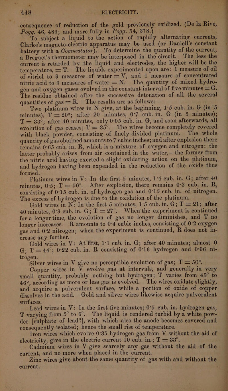 &amp; 448 ELECTRICITY. ‘consequence of reduction of the gold previously oxidized. (De la Rive, Pogg. 46, 489; and more fully in Pogg. 54, 378.) . To subject a liquid to the action of pci alternating currents, Clarke’s magneto-electric apparatus may be used (or Daniell’s constant battery with a Commutator). To determine the quantity of the current, a Breguet’s thermometer may be interposed in the circuit. The less the current is retarded by the liquid and electrodes, the higher will be the temperature, = T. The liquids experimented upon are: 1 measure of oil of vitriol to 9 measures of water = V, and 1 measure of concentrated nitric acid to 9 measures of water = N. The quantity of mixed hydro- gen and oxygen gases evolved in the constant: interval of five minutes = G. The residue obtained after the successive detonation of all the several quantities of gas = R. The results are as follows: Two platinum wires in N give, at the beginning, 1°5 cub. in. G (in 5 minutes), T = 20°; after 20 minutes, 0°7 cub. in. G (in 5 minutes) ; T = 33°; after 40 minutes, only 0°05 cub. in. G, and soon afterwards, all evolution of gas ceases; T = 35°. The wires become completely covered with black powder, consisting of finely divided platinum. The whole quantity of gas obtained amounts to 7 cubic inches; and after explosion there remains 0°65 cub. in. R, which is a mixture of oxygen and nitrogen: the latter probably arises from air contained in the water,—the former from and hydrogen having been expended in the reduction of the oxide thus formed. Platinum wires in V: In the first 5 minutes, 1:4 cub. in. G; after 40 minutes, 0°5; T= 50°. After explosion, there remains 0°3 cub. in. R, consisting of 0°15 cub. in. of hydrogen gas and 0°15 cub. in. of nitrogen. The excess of hydrogen is due to the oxidation of the platinum. Gold wires in N: In the first 5 minutes, 1°5 cub. in. G; T = 21; after 40 minutes, 0°9 cub. in. G; T = 27°. Whenthe experiment is continued for a longer time, the evolution of gas no longer diminishes, and T no longer increases. R amounts to 0:4 cubic inches, consisting of 0-2 oxygen gas and 0-2 nitrogen; when the experiment is continued, R does not in- crease any further. Gold wires in V: At first, 1:1 cub. in. G; after 40 minutes; almost 0 G; T = 44°; 0°22 cub. in. R consisting of 0:16 hydrogen and 0°06 ni- trogen. Silver wires in V give no perceptible evolution of gas; T = 50°. Copper wires in V evolve gas at intervals, and generally in very small quantity, probably nothing but hydrogen; T varies from 43° to 46°, according as more or less gas is evolved. The wires oxidate slightly, and acquire a pulverulent surface, while a portion of oxide of copper dissolves in the acid. Gold and silver wires likewise acquire pulverulent surfaces. Lead wires in V: In the first five minutes; 0°5 cub. in. hydrogen gas, T varying from 5° to 6°. The liquid is rendered turbid by a white pow- der [sulphate of lead?], with which also the anode becomes covered and consequently isolated; hence the small rise of temperature. Iron wires which evolve 0°35 hydrogen gas from V without the aid of electricity, give in the electrie current 10 cub. in.; T = 33°. | Cadmium wires in V give scarcely any gas without the aid of the current, and no more when placed in the current. Zinc wires give about the same quantity of gas with and without the current.
