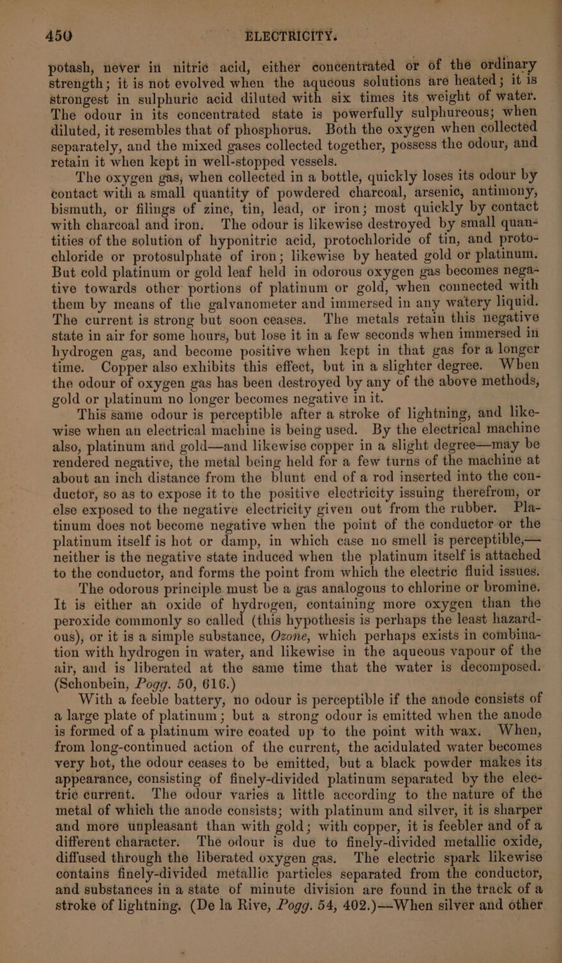 potash, never in nitric acid, either concentrated or of the ordinary strength; it is not evolyed when the aqucous solutions are heated ; it is strongest in sulphuric acid diluted with six times its weight of water. The odour in its concentrated state is powerfully sulphureous; when diluted, it resembles that of phosphorus. Both the oxygen when collected separately, and the mixed gases collected together, possess the odour, and retain it when kept in well-stopped vessels. The oxygen gas, when collected in a bottle, quickly loses its odour by contact with a small quantity of powdered charcoal, arsenic, antimony, bismuth, or filings of zinc, tin, lead, or iron; most quickly by contact with charcoal and iron. The odour is likewise destroyed by small quan- tities of the solution of hyponitric acid, protochloride of tin, and proto- chloride or protosulphate of iron; likewise by heated gold or platinum. But cold platinum or gold leaf held in odorous oxygen gas becomes nega- tive towards other portions of platinum or gold, when connected with them by means of the galvanometer and immersed in any watery liquid. The current is strong but soon ceases. The metals retain this negative state in air for some hours, but lose it in a few seconds when immersed in hydrogen gas, and become positive when kept in that gas for a longer time. Copper also exhibits this effect, but in a slighter degree. When the odour of oxygen gas has been destroyed by any of the above methods, gold or platinum no longer becomes negative in it. This same odour is perceptible after a stroke of lightning, and like- wise when an electrical machine is being used. By the electrical machine also, platinum and gold—and likewise copper in a slight degree—may be rendered negative, the metal being held for a few turns of the machine at about an inch distance from the blunt end of a rod inserted into the con- ductor, so as to expose it to the positive electricity issuing therefrom, or else exposed to the negative electricity given out from the rubber. Pla- tinum does not become negative when the point of the conductor or the platinum itself is hot or damp, in which case no smell is perceptible,— neither is the negative state induced when the platinum itself is attached to the conductor, and forms the point from which the electric fluid issues. The odorous principle must be a gas analogous to chlorine or bromine. It is either an oxide of hydrogen, containing more oxygen than the peroxide commonly so called (this hypothesis is perhaps the least hazard- ous), or it is a simple substance, Ozone, which perhaps exists in combina- tion with hydrogen in water, and likewise in the aqueous vapour of the air, and is liberated at the same time that the water is decomposed. (Schonbein, Pogg. 50, 616.) With a feeble battery, no odour is perceptible if the anode consists of a large plate of platinum; but a strong odour is emitted when the anode is formed of a platinum wire coated up to the point with wax. When, from long-continued action of the current, the acidulated water becomes appearance, consisting of finely-divided platinum separated by the elec- tric current. The odour varies a little according to the nature of the metal of which the anode consists; with platinum and silver, it is sharper and more unpleasant than with gold; with copper, it is feebler and of a different character. The odour is due to finely-divided metallic oxide, diffused through the liberated oxygen gas. The electric spark likewise contains finely-divided metallic particles separated from the conductor, and substances in a state of minute division are found in the track of a stroke of lightning. (De la Rive, Pogg. 54, 402.)—-When silver and other a.