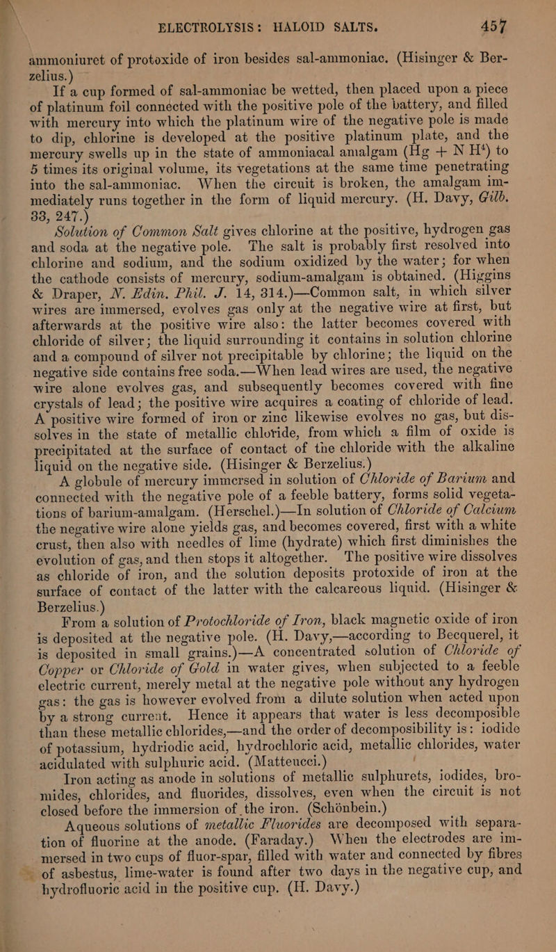 i: Ps ammoniuret of protoxide of iron besides sal-ammoniac. (Hisinger & Ber- zelius. ) If a cup formed of sal-ammoniac be wetted, then placed upon a piece of platinum foil connécted with the positive pole of the battery, and filled with mercury into which the platinum wire of the negative pole is made to dip, chlorine is developed at the positive platinum plate, and the mercury swells up in the state of ammoniacal amalgam (Hg + N H*) to 5 times its original volume, its vegetations at the same time penetrating into the sal-ammoniac. When the circuit is broken, the amalgam im- Aeon runs together in the form of liquid mercury. (H. Davy, Gb. 33, 247. Solution of Common Salt gives chlorine at the positive, hydrogen gas and soda at the negative pole. The salt is probably first resolved into chlorine and sodium, and the sodium oxidized by the water; for when the cathode consists of mercury, sodium-amalgam is obtained. (Higgins & Draper, WV. Edin. Phil. J. 14, 314.)—Common salt, in which silver wires are immersed, evolves gas only at the negative wire at first, but afterwards at the positive wire also: the latter becomes covered with chloride of silver; the liquid surrounding it contains in solution chlorine and a compound of silver not precipitable by chlorine; the liquid on the negative side contains free soda.—When lead wires are used, the negative wire alone evolves gas, and subsequently becomes covered with fine crystals of lead; the positive wire acquires a coating of chloride of lead. A positive wire formed of iron or zine likewise evolves no gas, but dis- solves in the state of metallic chloride, from which a film of oxide is precipitated at the surface of contact of tie chloride with the alkaline liquid on the negative side. (Hisinger & Berzelius.) . A globule of mercury immersed in solution of Chloride of Barium and connected with the negative pole of a feeble battery, forms solid vegeta- tions of barium-amalgam. (Herschel.)—In solution of Chloride of Calcium the negative wire alone yields gas, and becomes covered, first with a white crust, then also with needles of lime (hydrate) which first diminishes the evolution of gas, and then stops it altogether. The positive wire dissolves as chloride of iron, and the solution deposits protoxide of iron at the surface of contact of the latter with the calcareous liquid. (Hisinger & Berzelius. ) From a solution of Protochloride of Iron, black magnetic oxide of iron is deposited at the negative pole. (H. Davy,—according to Becquerel, it is deposited in small grains.)—A concentrated solution of Chloride of Copper or Chloride of Gold in water gives, when subjected to a feeble electric current, merely metal at the negative pole without any hydrogen gas: the gas is however evolved from a dilute solution when acted upon by a strong current. Hence it appears that water is less decomposible than these metallic chlorides,—and the order of decomposibility is: iodide of potassium, hydriodic acid, hydrochloric acid, metallic chlorides, water acidulated with sulphuric acid. (Matteucci.) Iron acting as anode in solutions of metallic sulphurets, iodides, bro- mides, chlorides, and fluorides, dissolves, even when the circuit is not closed before the immersion of _the iron. (Schénbein.) Aqueous solutions of metallic Fluorides are decomposed with separa- tion of fluorine at the anode. (Faraday.) When the electrodes are im- mersed in two cups of fluor-spar, filled with water and connected by fibres of asbestus, lime-water is found after two days in the negative cup, and hydrofluoric acid in the positive cup. (IH. Davy.)