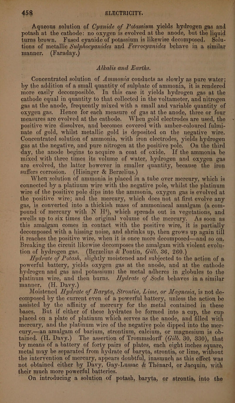 Aqueous solution of Cyanide of Potassium yields hydrogen gas and potash at the cathode: no oxygen is evolved at the anode, but the liquid turns brown. Fused cyanide of potassium is likewise decomposed. Solu- tions of metallic Sulphocyanides and Ferrocyanides behaye in a similar manner. (Faraday.) Alkalis and Earths. - Concentrated solution of Ammonia conducts as slowly as pure water; by the addition of a small quantity of sulphate of ammonia, it is rendered more easily decomposible. In this case it yields hydrogen gas at the cathode equal in quantity to that collected in the voltameter, and nitrogen gas at the anode, frequently mixed with a small and variable quantity of oxygen gas. Hence for each measure of gas at the anode, three or four measures are evolved at the cathode. When gold electrodes are used, the positive wire dissolves, and becomes covered with amber-coloured fulmi-— nate of gold, whilst metallic gold is deposited on the negative wire. Concentrated solution of ammonia, with iron electrodes, yields hydrogen gas at the negative, and pure nitrogen at the positive pole. On the third day, the anode begins to acquire a coat of oxide, If the ammonia be mixed with three times its volume of water, hydrogen and oxygen gas are evolved, the latter however in smaller quantity, because the iron suffers corrosion. (Hisinger & Berzelius.) | When solution of ammonia is placed in a tube over mercury, which is connected by a platinum wire with the negative pole, whilst the platinum wire of the positive pole dips into the ammonia, oxygen gas is evolved at the positive wire; and the mercury, which does not at first evolve any gas, is conyerted into a thickish mass of ammoniacal amalgam (a com- pound of mercury with N H?*), which spreads out in vegetations, and swells up to six times the original volume of the mercury. As soon as this amalgam comes in contact with the positive wire, it is partially decomposed with a hissing noise, and shrinks up, then grows up again till it reaches the positive wire, when it is once more decomposed—and so on. Breaking the circuit likewise decomposes the amalgam with violent eyolu- tion of hydrogen gas. (Berzelius & Pontin, Gilb. 36, 260.) Hydrate of Potash, slightly moistened and subjected to the action of a powerful battery, yields oxygen gas at the anode, and at the cathode hydrogen and gas and potassium: the metal adheres in globules to the platinum wire, and then burns. Hydrate of Soda behaves in a similar manner, (H. Davy.) Moistened Hydrate of Baryta, Strontia, Lime, or Magnesia, is not de- composed by the current even of a powerful battery, unless the action be assisted by the affinity of mercury for the metal contained in these bases. But if either of these hydrates be formed into a cup, the cup placed on a plate of platinum which serves as the anode, and filled with mercury, and the platinum wire of the negative pole dipped into the mer- cury,—an amalgam of barium, strontium, calcium, or magnesium is ob- tained. (H. Davy.) The assertion of Trommsdorff (Gb. 30, 330), that by means of a battery of forty pairs of plates, each eight inches square, metal may be separated from hydrate of baryta, strontia, or lime, without the intervention of mercury, appears doubtful, inasmuch as this effect was not obtained either by Davy, Gay-Lussac & Thénard, or Jacquin, with their much more powerful batteries. | hee _ On introducing a solution of potash, baryta, or strontia, into the