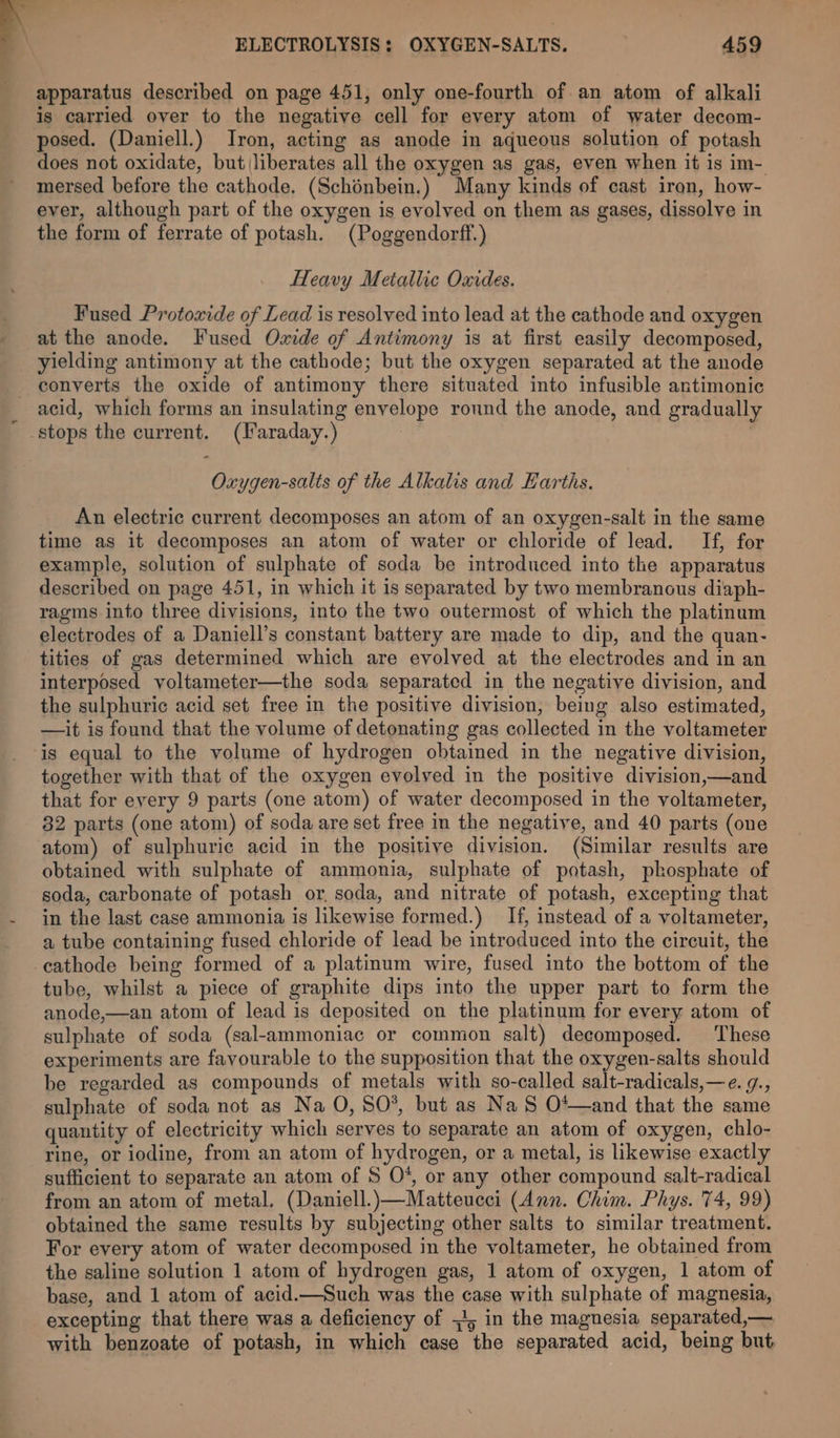 apparatus described on page 451, only one-fourth of an atom of alkali is carried over to the negative cell for every atom of water decom- posed. (Daniell.) Iron, acting as anode in aqueous solution of potash does not oxidate, but liberates all the oxygen as gas, even when it is im- mersed before the cathode. (Schénbein.) Many kinds of cast iran, how- ever, although part of the oxygen is evolved on them as gases, dissolve in the form of ferrate of potash. (Poggendorff.) Heavy Metallic Oxides. Fused Protoxide of Lead is resolved into lead at the cathode and oxygen at the anode. Fused Oxide of Antimony is at first easily decomposed, yielding antimony at the cathode; but the oxygen separated at the anode converts the oxide of antimony there situated into infusible antimonic acid, which forms an insulating envelope round the anode, and gradually stops the current. (Faraday.) Oxygen-salts of the Alkalis and Earths. An electric current decomposes an atom of an oxygen-salt in the same time as it decomposes an atom of water or chloride of lead. If, for example, solution of sulphate of soda be introduced into the apparatus described on page 451, in which it is separated by two membranous diaph- ragms into three divisions, into the two outermost of which the platinum electrodes of a Daniell’s constant battery are made to dip, and the quan- tities of gas determined which are evolved at the electrodes and in an interposed voltameter—the soda separated in the negative division, and the sulphuric acid set free in the positive division, being also estimated, —it is found that the volume of detonating gas collected in the voltameter is equal to the volume of hydrogen obtained in the negative division, together with that of the oxygen evolved in the positive division,—and that for every 9 parts (one atom) of water decomposed in the voltameter, 32 parts (one atom) of soda are set free in the negative, and 40 parts (one atom) of sulphuric acid in the positive division. (Similar results are obtained with sulphate of ammonia, sulphate of potash, phosphate of soda, carbonate of potash or, soda, and nitrate of potash, excepting that in the last case ammonia is likewise formed.) If, instead of a voltameter, a tube containing fused chloride of lead be introduced into the circuit, the -eathode being formed of a platinum wire, fused into the bottom of the tube, whilst a piece of graphite dips into the upper part to form the anode,—an atom of lead is deposited on the platinum for every atom of sulphate of soda (sal-ammoniac or common salt) decomposed. These experiments are favourable to the supposition that the oxygen-salts should be regarded as compounds of metals with so-called salt-radicals,—e. g., sulphate of soda not as Na O, SO*, but as Na S O*—and that the same quantity of electricity which serves to separate an atom of oxygen, chlo- rine, or iodine, from an atom of hydrogen, or a metal, is likewise exactly sufficient to separate an atom of $ O*, or any other compound salt-radical from an atom of metal, (Daniell.)—Matteucei (Ann. Chim. Phys. 74, 99) obtained the same results by subjecting other salts to similar treatment. For every atom of water decomposed in the voltameter, he obtained from the saline solution 1 atom of hydrogen gas, 1 atom of oxygen, 1 atom of base, and 1 atom of acid.—Such was the case with sulphate of magnesia, excepting that there was a deficiency of 51; in the magnesia separated,— with benzoate of potash, in which case the separated acid, being but