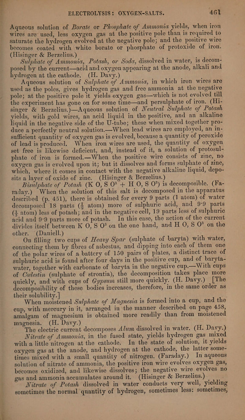 Aqueous solution of Borate or Phosphate of Ammonia yields, when iron wires are used, less oxygen gas at the positive pole than is required to saturate the hydrogen evolved at the negative pole; and the positive wire becomes coated with ‘white borate or phosphate of protoxide of iron. (Hisinger & Berzelius.) | Sulphate of Ammonia, Potash, or Soda, dissolved in water, 1s decom- posed by the current—acid and oxygen appearing at the anode, alkali and hydrogen at the cathode. (H. Davy.) Aqueous solution of Sulphate of Ammonia, in which iron wires are used as the poles, gives hydrogen gas and free ammonia at the negative pole; at the positive pole it yields oxygen gas—which is not evolved till the experiment has gone on for some time—and persulphate of iron. (H1- singer & Berzelius.)—Aqueous solution of Neutral Sulphate of Potash yields, with gold wires, an acid liquid in the positive, and an alkaline liquid in the negative side of the U-tube; these when mixed together pro- duce a perfectly neutral solution.—When lead wires are employed, an in- sufficient quantity of oxygen gas is evolved, because a quantity of peroxide of lead is produced. When iron wires are used, the quantity of oxygen set free is likewise deficient, and, instead of it, a solution of protosul- phate of iron is formed.—When the positive wire consists of zinc, no oxygen gas is evolved upon it; but it dissolves and forms sulphate of zinc, which, where it comes in contact with the negative alkaline liquid, depo- sits a layer of oxide of zinc. (Hisinger & Berzelius.) Bisulphate of Potash (K 0, S 0? + H O, § 0%) is decomposible. (Fa- raday.) When the solution of this salt is decomposed in the apparatus described (p. 451), there is obtained for every 9 parts (1 atom) of water decomposed 18 parts (4 atom) more of sulphuric acid, and 9:9 parts (2 atom) less of potash; and in the negative cell, 19 parts less of sulphuric acid and 9:9 parts more of potash. In this case, the action of the current divides itself between K O, S O° on the one hand, and H O, 8 O° on the other. (Daniell.) On filling two cups of Heavy Spar (sulphate of baryta) with water, connecting them by fibres of asbestus, and dipping into each of them one of the polar wires of a battcry of 150 pairs of plates, a distinct trace of sulphuric acid is found after four days in the positive cup, and of baryta- water, together with carbonate of baryta in the negative cup.— With cups of Celestin (sulphate of strontia), the decomposition takes place more quickly, and with cups of Gypsum still more quickly. (H. Davy.) [The decomposibility of these bodies increases, therefore, in the same order as their solubility. | When moistened Sulphate of Magnesia is formed into a cup, and the cup, with mercury in it, arranged in the manner described on page 458, amalgam of magnesium is obtained more readily than from moistened magnesia. (H. Davy.) The electric current decomposes Alwm dissolved in water. (H. Davy.) Nitrate of Ammonia, in the fused state, yields hydrogen gas mixed with a little nitrogen at the cathode. In the state of solution, it yields oxygen gas at the anode, and hydrogen at the cathode, the latter some- times mixed with a small quantity of nitrogen. (Faraday.) In aqueous solution of nitrate of ammonia, the positive iron wire evolves oxygen gas, becomes oxidized, and likewise dissolves; the negative wire evolves no gas and ammonia accumulates around it. (Hisinger & Berzelius.) Nitrate of Potash dissolved in water conducts very well, yielding sometimes the normal ‘quantity of hydrogen, sometimes less: sometimes,