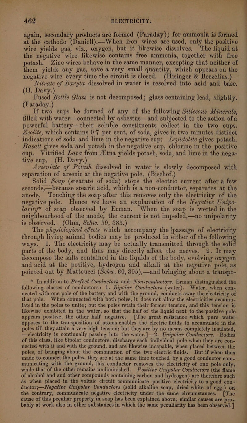 again, secondary products are formed (Faraday); for ammonia is formed at the cathode (Daniell)—When iron wires are used, only the positive wire yields gas, viz., oxygen, but it likewise dissolves. The liquid at the negative wire likewise contains free ammonia, together with free potash. Zinc wires behave in the same manner, excepting that neither of them yields any gas, save a very small quantity, which appears on the negative wire every time the circuit is closed. (Hisinger &amp; Berzelius.) Nitrate of Baryta dissolved in water is resolved into acid and base. (H. Davy.) Fused Bottle Glass is not decomposed; glass centaining lead, slightly. (Faraday.) If two cups be formed of any of the following Stliceous Minerals, filled with water—connected by asbestus—and subjected to the action ofa powerful battery—their soluble constituents collect in the two cups. Zeolite, which contains 0-7 per cent. of soda, gives in two minutes distinct ' indications of soda and lime in the negative cup: Zepidolite gives potash. _ Basalt gives soda and potash in the negative cup, chlorine in the positive cup. Vitrified Lava from Etna yields potash, soda, and lime in the nega- tive cup. (H. Davy.) Arseniate of Potash dissolved in water is slowly decomposed with separation of arsenic at the negative pole. (Bischof.) Solid Soap (stearate of soda) stops the electric current after a few seconds,—because stearic acid, which is a non-conductor, separates at the anode. ‘Touching the soap after this removes only the electricity of the negative pole. Hence we have an explanation of the Negative Unipo- larity* of soap observed by Erman. When the soap is wetted in the neighbourhood of the anode, the current is not impeded,—no unipolarity is observed. (Ohm, Schw. 59, 385.) The physiological effects which accompany the [passage of electricity through living animal bodies may be produced in either of the following ways. 1. The electricity may be actually transmitted through the solid parts of the body, and thus may directly affect the nerves. 2. It may decompose the salts contained in the liquids of the body, evolving oxygen and acid at the positive, hydrogen and alkali at the negative pole, as pointed out by Matteucci (Schw. 60, 305),—and bringing about a transpo- * In additon to Perfect Conductors and Non-conductors, Erman distinguished the following classes of conductors: 1. Bipolar Conductors (water). Water, when con- nected with one pole of the battery and with the ground, conducts away the electricity of that pole. When connected with both poles, it does not allow the electricities accumu- lated in the poles to unite; but the poles retain their former tension, and this tension is likewise exhibited in the water, so that the half of the liquid next to the positive pole appears positive, the other half negative. [The great resistance which pure water opposes to the transposition of atoms enables the electric fluids to accumulate in the poles till they attain a very high tension; but they are by no means completely insulated, —electricity is continually passing into the water.]|—2. Unipolar Conductors. Bodies of this class, like bipolar conductors, discharge each individual pole when they are con- nected with it and with the ground, and are likewise incapable, when placed between the poles, of bringing about the combination of the two electric fluids. But if when thus made to connect the poles, they are at the same time touched by a good conductor com- | municating with the ground, this conductor removes the electricity of one pole only, while that of the other remains undiminished. Positive Unipolar Conductors (the flame of alcohol and and other compounds containing carbon and hydrogen) are therefore such as when placed in the voltaic circuit communicate positive electricity to a good con- ductor;—Negative Unipolar Conductors (solid alkaline soap, dried white of egg,) on. the contrary, communicate negative electricity under the same circumstances. [The cause of this peculiar property in soap has been explained above; similar causes are pro- bably at work also in other substances in which the same peculiarity has been observed. |