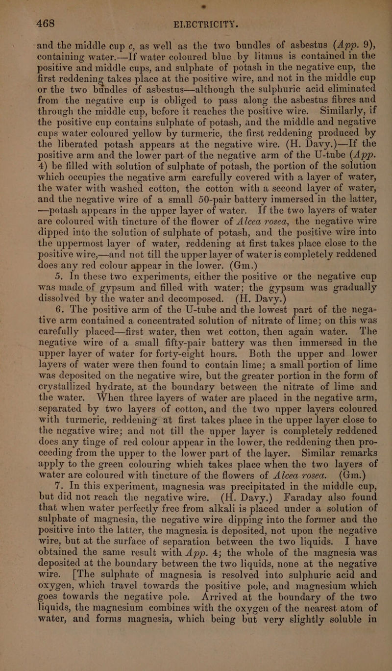 ° 468 ELECTRICITY. -and the middle cup c, as well as the two bundles of asbestus (App. 9), containing water.—If water coloured blue by litmus is contained in the positive and middle cups, and sulphate of potash in the negative cup, the first reddening takes place at the positive wire, and not in the middle cup or the two bundles of asbestus—although the sulphuric acid eliminated from the negative cup is obliged to pass along the asbestus fibres and through the middle cup, before it reaches the positive wire. Similarly, if the positive cup contains sulphate of potash, and the middle and negative cups water coloured yellow by turmeric, the first reddening produced by the liberated potash appears at the negative wire. (H. Davy.)—If the positive arm and the lower part of the negative arm of the U-tube (App. 4) be filled with solution of sulphate of potash, the portion of the solution which occupies the negative arm carefully covered with a layer of water, the water with washed cotton, the cotton with a second layer of water, and the negative wire of a small 50-pair battery immersed in the latter, —potash appears in the upper layer of water. If the two layers of water are coloured with tincture of the flower of Alcea rosea, the negative wire dipped into the solution of sulphate of potash, and the positive wire into the uppermost layer of water, reddening at first takes place close to the positive wire,—and not till the upper layer of water is completely reddened does any red colour appear in the lower. (Gm.) 5. In these two experiments, either the positive or the negative cup was made of gypsum and filled with water; the gypsum was gradually dissolved by the water and decomposed. (H. Davy. 6. The positive arm of the U-tube and the lowest part of the nega- tive arm contained a concentrated solution of nitrate of lime; on this was carefully placed—first water, then wet cotton, then again water. The negative wire of a small fifty-pair battery was then immersed in the upper layer of water for forty-eight hours. Both the upper and lower layers of water were then found to contain lime; a small portion of lime was deposited on the negative wire, but the greater portion in the form of crystallized hydrate, at the boundary between the nitrate of lime and the water. When three layers of water are placed in the negative arm, separated by two layers of cotton, and the two upper layers coloured with turmeric, reddening at first takes place in the upper layer close to the negative wire; and not till the upper layer is completely reddened does any tinge of red colour appear in the lower, the reddening then pro- ceeding from the upper to the lower part of the layer. Similar remarks apply to the green colouring which takes place when the two layers of water are coloured with tincture of the flowers of Alcea rosea. (Gm.) 7. In this experiment, magnesia was precipitated in the middle cup, but did not reach the negative wire. (H. Davy.) Faraday also found that when water perfectly free from alkali is placed under a solution of sulphate of magnesia, the negative wire dipping into the former and the positive into the latter, the magnesia is deposited, not upon the negative wire, but at the surface of separation between the two liquids. I have obtained the same result with App. 4; the whole of the magnesia was deposited at the boundary between the two liquids, none at the negative wire. [The sulphate of magnesia is resolyed into sulphuric acid and oxygen, which travel towards the positive pole, and magnesium which goes towards the negative pole. Arrived at the boundary of the two liquids, the magnesium combines with the oxygen of the nearest atom of water, and forms magnesia, which being but very slightly soluble in
