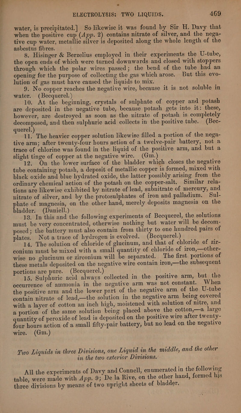 ad ELECTROLYSIS: TWO LIQUIDS. 469 water, is precipitated.] So likewise it was found by Sir H. Davy that when the positive cup (App. 2) contains nitrate of silver, and the nega- tive cup water, metallic silver is deposited along the whole length of the asbestus fibres. 8. Hisinger &amp; Berzelius employed in their experiments the U-tube, the open ends of which were turned downwards and closed with stoppers through which the polar wires passed; the bend of the tube had an opening for the purpose of collecting the gas which arose. But this evo- lution of gas must have caused the liquids to mix. 9. No copper reaches the negative wire, because it is not soluble in water. (Becquerel.) 10. At the beginning, crystals of sulphate of copper and potash are deposited in the negative tube, because potash gets into it: these, however, are destroyed as soon as the nitrate of potash is completely decomposed, and then sulphuric acid collects in the positive tube. (Bec- querel. 11. The heavier copper solution likewise filled a portion of the nega- tive arm; after twenty-four hours action of a twelve-pair battery, not a trace of chlorine was found in the liquid of the positive arm, and but a slight tinge of copper at the negative wire. (Gim.) 12. On the lower surface of the bladder which closes the negative tube containing potash, a deposit of metallic copper is formed, mixed with black oxide and blue hydrated oxide, the latter possibly arising from the ordinary chemical action of the potash on the copper-salt. Similar rela- tions are likewise exhibited by nitrate of lead, subnitrate of mercury, and nitrate of silver, and by the protosulphates of iron and palladium. Sul- phate of magnesia, on the other hand, merely deposits magnesia on the bladder. (Daniell.) 13. In this and the following experiments of Becquerel, the solutions must be very concentrated, otherwise nothing but water will be decom- posed; the battery must also contain from thirty to one hundred pairs of plates. Nota trace of hydrogen is evolved. (Becquerel.) 14. The solution of chloride of glucinum, and that of chloride of zir- conium must be mixed with a small quantity of chloride of iron,—other- wise no glucinum or zirconium will be separated. The first portions of these metals deposited on the negative wire contain iron,—the subsequent portions are pure. (Becquerel.) 15. Sulphuric acid always collected in the positive arm, but the occurrence of ammonia in the negative arm was not constant. When the positive arm and the lower part of the negative arm of the U-tube contain nitrate of lead,—the solution in the negative arm being covered with a layer of cotton an inch high, moistened with solution of nitre, and a portion of the same solution being placed above the cotton,—a large quantity of peroxide of lead is deposited on the positive wire after twenty- four hours action of a small fifty-pair battery, but no lead on the negative wire. (Gm.) Two Liquids in three Divisions, one Liquid in the middle, and the other in the two eatertor Divisions. All the experiments of Davy and Connell, enumerated in the following table, were made with App. 9; De la Rive, on the other hand, formed his three divisions by means of two upright sheets of bladder.