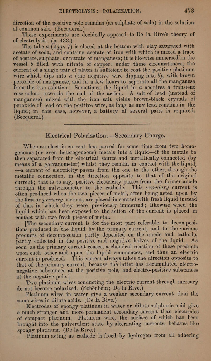 direction of the positive pole remains (as sulphate of soda) in the solution of common salt. (Becquerel.) These experiments are decidedly opposed to De la Rive’s theory of of electrolysis. (p. 433.) The tube a (App. 7) is closed at the bottom with clay saturated with acetate of soda, and contains acetate of iron with which is mixed a trace of acetate, sulphate, or nitrate of manganese; it is likewise immersed in the vessel 6 filled with nitrate of copper: under these circumstances, the current of a single pair of plates is sufficient to coat the positive platinum wire which dips into @ (the negative wire dipping into 0), with brown peroxide of manganese, and in a few hours to separate all the manganese from the iron solution. Sometimes the liquid in @ acquires a transient rose colour towards the end of the action. A salt of lead (instead of manganese) mixed with the iron salt yields brown-black crystals of peroxide of lead on the positive wire, as long as any lead remains in the liquid; in this case, however, a battery of several pairs is required. (Becquerel.) Electrical Polarization.— Secondary Charge. When an electric current has passed for some time from two homo- geneous (or even heterogeneous) metals into a liquid—if the metals be then separated from the electrical source and metallically connected (b means of a galvanometer) whilst they remain in contact with the liquid, —a current of electricity passes from the one to the other, through the metallic connection, in the direction opposite to that of the original current; that is to say, positive electricity passes from the former anode through the galvanometer to the cathode. This secondary current is often produced when the two pieces of metal, after being acted upon by the first or primary current, are placed in contact with fresh liquid instead of that in which they were previously immersed; likewise when the liquid which has been exposed to the action of the current is placed in contact with two fresh pieces of metal. [The secondary current is for the most part referable to decomposi- tions produced in the liquid by the primary current, and to the various products of decomposition partly deposited on the anode and cathode, partly collected in the positive and negative halves of the liquid. As soon as the primary current ceases, a chemical reaction of these products upon each other and upon the liquid commences, and thus an electric current is produced. This current always takes the direction opposite to that of the primary current, because the latter has accumulated electro- negative substances at the positive pole, and electro-positive substances at the negative pole. | Two platinum wires conducting the electric current through mercury do not become polarized. (Schénbein; De la Rive.) Platinum wires in water give a weaker secondary current than the same wires in dilute acids. (De la Rive.) Electrodes of spongy platinum in water or dilute sulphuric acid give a much stronger and more permanent secondary current than electrodes of compact platinum. Platinum wire, the surface of which has been brought into the pulverulent state by alternating currents, behaves like spongy platinum. (De la Rive.) Platinum acting as cathode is freed by hydrogen from all adhering