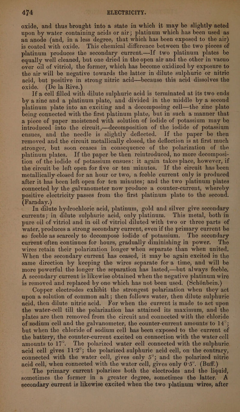oxide, and thus brought into a state in which it may be slightly acted upon by water containing acids or air; platinum which has been used as an anode (and, in a less degree, that which has been exposed to the air) is coated with oxide. This chemical difference between the two pieces of platinum produces the secondary current.—If two platinum plates be equally well cleaned, but one dried in the open air and the other in vacuo over oil of vitriol, the former, which has become oxidized by exposure to the air will be negative towards the latter in dilute sulphuric or nitric acid, but positive in strong nitric acid—because this acid dissolves the oxide. (De la Rive.) If a cell filled with dilute sulphuric acid is terminated at its two ends by azine and a platinum plate, and divided in the middle by a second platinum plate into an exciting and a decomposing cell—the zine plate being connected with the first platinum plate, but in such a manner that a piece of paper moistened with solution of iodide of potassium may be introduced into the circuit,—decomposition of the iodide of potassium ensues, and the needle is slightly deflected. If the paper be then removed and the circnit metallically closed, the deflection is at first much stronger, but soon ceases in consequence of the polarization of the platinum plates. If the paper be then reintroduced, no more decomposi- tion of the iodide of potassium ensues: it again takes place, however, if the circuit be left open for five or ten minutes. If the circuit has been metallically closed for an hour or two, a feeble current only is produced after it has been left open for ten minutes; and the two platinum plates connected by the galvanometer now produce a counter-current, whereby positive electricity passes from the first platinum plate to the second. (Faraday.) . In dilute hydrochloric acid, platinum, gold and silver give secondary currents; in dilute sulphuric acid, only platinum. This metal, both in pure oil of vitriol and in oil of vitriol diluted with two or three parts of water, produces a strong secondary current, even if the primary current be so feeble as scarcely to decompose iodide of potassium. The secondary current often continues for hours, gradually diminishing in power. The wires retain their polarization longer when separate than when united. When the secondary current has ceased, it may be again excited in the same direction by keeping the wires separate for a time, and will be more powerful the longer the separation has lasted,—but always feeble. A secondary current is likewise obtained when the negative platinum wire is removed and replaced by one which has not been used. (Schoénbein.) Copper electrodes exhibit the strongest polarization when they act upon a solution of common salt; then follows water, then dilute sulphuric acid, then dilute nitric acid. For when the current is made to act upon the water-cell till the polarization has attained its maximum, and the plates are then removed from the circuit and connected with the chloride of sodium cell and the galvanometer, the counter-current amounts to 14°; but when the chloride of sodium cell has been exposed to the current of the battery, the counter-current excited on connection with the water cell amounts to 17°. The polarized water cell connected with the sulphuric acid cell gives 11:2°; the polarized sulphuric acid cell, on the contrary, connected with the water cell, gives only 5°; and the polarized nitric acid cell, when connected with the water cell, gives only 0:5°. (Buff.) The primary current polarizes both the electrodes and the liquid, sometimes the former in a greater degree, sometimes the latter. A secondary current is likewise excited when the two platinum wires, after