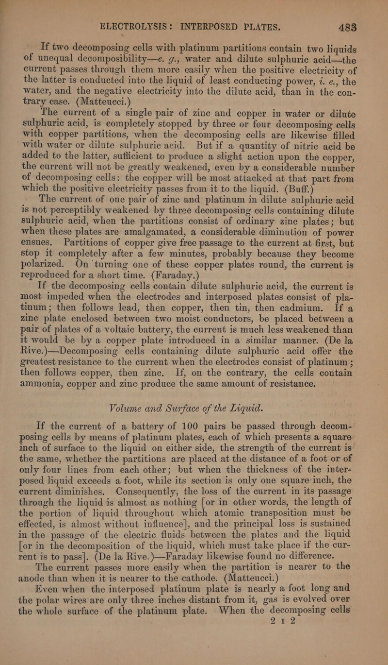 If two decomposing cells with platinum partitions contain two liquids of unequal decomposibility—e. g., water and dilute sulphuric acid—the current passes through them more easily when the positive electricity of the latter is conducted into the liquid of least conducting power, 7. e., the water, and the negative electricity into the dilute acid, than in the con- trary case. (Matteucci.) The current of a single pair of zinc and copper in water or dilute sulphuric acid, is completely stopped by three or four decomposing cells with copper partitions, when the decomposing cells are likewise filled with water or dilute sulphuric acid. But if a quantity of nitrie acid be added to the latter, sufficient to produce a slight action upon the copper, the current will not be greatly weakened, even by a considerable number of decomposing cells: the copper will be most attacked at that part from which the positive electricity passes from it to the liquid. (Buff.) The current of one pair of zinc and platinum in dilute sulphuric acid is not perceptibly weakened by three decomposing cells containing dilute sulphuric acid, when the partitions consist of ordinary zine plates; but when these plates are amalgamated, a considerable diminution of power ensues. Partitions of copper give free passage to the current at first, but stop it completely after a few minutes, probably because they become polarized. On turning one of these copper plates round, the current is reproduced for a short time. (Faraday.) If the decomposing cells contain dilute sulphuric acid, the current is most impeded when the electrodes and interposed plates consist of pla- tinum; then follows lead, then copper, then tin, then cadmium. If a zinc plate enclosed between two moist conductors, be placed between a pair of plates of a voltaic battery, the current is much less weakened than it would be by a copper plate introduced in a similar manner. (De la Rive.)—Decomposing cells containing dilute sulphuric acid offer the greatest resistance to the current when the electrodes consist of platinum ; then follows copper, then zinc. If, on the contrary, the cells contain ammonia, copper and zinc produce the same amount of resistance. Volume and Surface of the Liquid. If the current of a battery of 100 pairs be passed through decom- posing cells by means of platinum plates, each of which presents a square: inch of surface to the liquid on either side, the strength of the current is’ the same, whether the partitions are placed at the distance of a foot or of only four lines from each other; but when the thickness of the inter- posed liquid exceeds a foot, while its section is only one square inch, the current diminishes. Consequently, the loss of the current in its passage through the liquid is almost as nothing [or in other words, the length of the portion of liquid throughout which atomic transposition must be effected, is almost without influence], and the principal loss is sustained in the passage of the electric fluids between the plates and the liquid [or in the decomposition of the liquid, which must take place if the cur- rent is to pass]. (De la Rive. )—-Faraday likewise found no difference. The current passes more easily when the partition is nearer to the anode than when it is nearer to the cathode. (Matteucci.) | Even when the interposed platinum plate is nearly a foot long and the polar wires are only three inches distant from it, gas is evolved over the whole surface of the platinum plate. When the decomposing cells 212