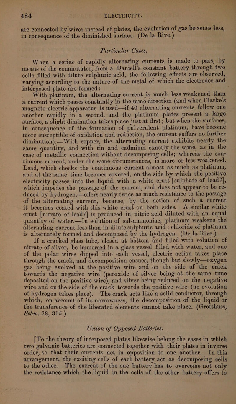 are connected by wires instead of plates, the evolution of gas becomes less, in consequence of the diminished surface. (De la Rive.) Particular Cases. When a series of rapidly alternating currents is made to pass, by means of the commutator, from a Daniell’s constant battery through two cells filled with dilute sulphuric acid, the following effects are observed, interposed plate are formed: With platinum, the alternating current is much less weakened than a current which passes constantly in the same direction (and when Clarke's magneto-electric apparatus is used—if 40 alternating currents follow one another rapidly in a second, and the platinum plates present a large surface, a slight diminution takes place just at first ; but when the surfaces, in consequence of the formation of pulverulent platinum, haye become more susceptible of oxidation and reduction, the current suffers no further diminution).—With copper, the alternating current exhibits nearly the same quantity, and with tin and cadmium exactly the same, as in the case of metallic connection without decomposing cells; whereas the con- tinuous current, under the same circumstances, is more or less weakened. Lead, which checks the continuous current almost as much as platinum, and at the same time becomes covered, on the side by which the positive electricity passes into the liquid, with a white crust [sulphate of lead?], which impedes the passage of the current, and does not appear to be re- duced by hydrogen,—offers nearly twice as much resistance to the passage of the alternating current, because, by the action of such a current it becomes coated with this white crust on both sides. A similar white crust [nitrate of lead?] is produced in nitric acid diluted with an equal quantity of water.—In solution of sal-ammoniac, platinum weakens the alternating current less than in dilute sulphuric acid ; chloride of platinum is alternately formed and decomposed by the hydrogen. (De la Rive.) If a cracked glass tube, closed at bottom and filled with solution of nitrate of silver, be immersed in a glass vessel filled with water, and one of the polar wires dipped into each vessel, electric action takes place through the crack, and decomposition ensues, though but slowly—oxygen gas being evolved at the positive wire and on the side of the crack towards the negative wire (peroxide of silver being at the same time deposited on the positive wire), and silver being reduced on the negative wire and on the side of the crack towards the positive wire (no evolution of hydrogen takes place). The crack acts like a solid conductor, through which, on account of its narrowness, the decomposition of the liquid or the transference of the liberated elements cannot take place. (Grotthuss, Schw. 28, 315.) Union of Opposed Batteries. [To the theory of interposed plates likewise belong the cases in which two galvanic batteries are connected together with their plates in inverse order, so that their currents act in opposition to one another. In this arrangement, the exciting cells of each battery act as decomposing cells to the other. The current of the one battery has to overcome not only the resistance which the liquid in the cells of the other battery offers to