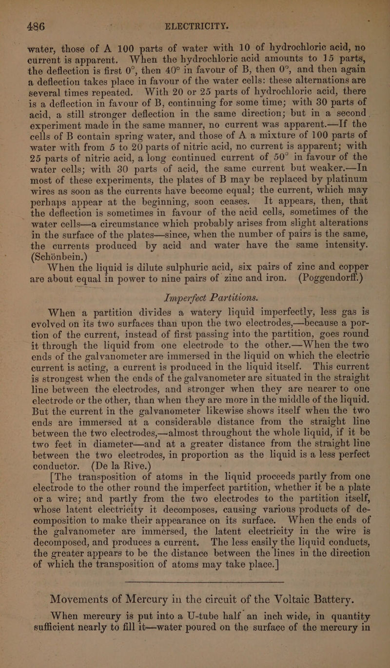 water, those of A 100 parts of water with 10 of hydrochloric acid, no current is apparent. When the hydrochloric acid amounts to 15 parts, the deflection is first 0°, then 40° in favour of B, then 0°, and then again a deflection takes place in favour of the water cells: these alternations are several times repeated. With 20 or 25 parts of hydrochloric acid, there is a deflection in favour of B, continuing for some time; with 30 parts of acid, a still stronger deflection in the same direction; but in a second. experiment made in the same manner, no current was apparent.—If the cells of B contain spring water, and those of A a mixture of 100 parts of water with from 5 to 20 parts of nitric acid, no current is apparent; with 25 parts of nitric acid, a long continued current of 50° in favour of the water cells; with 30 parts of acid, the same current but weaker.—In most of these experiments, the plates of B may be replaced by platinum wires as soon as the currents have become equal; the current, which ma perhaps appear at the beginning, soon ceases. It appears, then, that _ the deflection is sometimes in favour of the acid cells, sometimes of the water cells—a circumstance which probably arises from slight alterations in the surface of the plates—since, when the number of pairs is the same, the currents produced by acid and water have the same intensity. (Schonbein.) When the liquid is dilute sulphuric acid, six pairs of zinc and copper are about equal in power to nine pairs of zinc and iron. (Poggendorff.) Imperfect Partitions. When a partition divides a watery liquid imperfectly, less gas is evolved on its two surfaces than upon the two electrodes,—because a por- tion of the current, instead of first passing into the partition, goes round it through the liquid from one electrode to the other.—When the two ends of the galvanometer are immersed in the liquid on which the electric current is acting, a current is produced in the liquid itself. This current is strongest when the ends of the galvanometer are situated in the straight line between the electrodes, and stronger when they are nearer to one electrode or the other, than when they are more in the middle of the liquid. But the current in the galyanometer likewise shows itself when the two ends are immersed at a considerable distance from the straight line between the two electrodes,—almost throughout the whole liquid, if it be two feet in diameter—and at a greater distance from the straight line between the two electrodes, in proportion as the liquid is a less perfect conductor. (De la Rive.) [The transposition of atoms in the liquid proceeds partly from one electrode to the other round the imperfect partition, whether it be a plate or a wire; and partly from the two electrodes to the partition itself, whose latent electricity it decomposes, causing various products of de- composition to make their appearance on its surface. When the ends of the galvanometer are immersed, the latent electricity in the wire is decomposed, and produces a current. The less easily the liquid conducts, the greater appears to be the distance between the lines in the direction of which the transposition of atoms may take place. | Movements of Mercury in the circuit of the Voltaic Battery. When mercury is put into a U-tube half an inch wide, in quantity sufficient nearly to fill it—-water poured on the surface of the mercury in