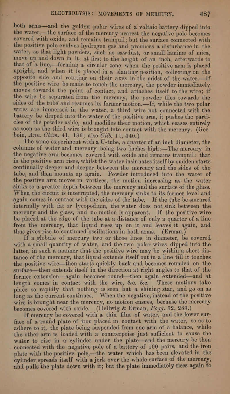 both arms—and the golden polar wires of a voltaic battery dipped into the water,—the surface of the mercury nearest the negative pole becomes covered with oxide, and remains tranquil; but the surface connected with the positive pole evolves hydrogen gas and produces a disturbance in the water, so that light powders, such as sawdust, or small laminew of mica, move up and down in it, at first to the height of an inch, afterwards to that of a line,—forming a circular zone when the positive arm is placed upright, and when it is placed in a slanting position, collecting on the opposite side and rotating on their axes in the midst of the water.—If the positive wire be made to touch the mercury, the powder immediately moves towards the point of contact, and attaches itself to the wire; if the wire be separated from the mercury, the powder flies towards the sides of the tube and resumes its former motion.—lIf, while the two polar wires are immersed in the water, a third wire not connected with the battery be dipped into the water of the positive arm, it pushes the parti cles of the powder aside, and modifies their motion, which ceases entirely as soon as the third wire is brought into contact with the mercury. (Ger- boin, Ann. Chim. 41, 196; also Gilb. 11, 340.) The same experiment with a U-tube, a quarter of an inch diameter, the columns of water and mercury being two inches high:—The mercury in the negative arm becomes covered with oxide and remains tranquil: that in the positive arm rises, whilst the water insinuates itself by sudden starts continually deeper and deeper between the mercury and the sides of the tube, and then mounts up again. Powder introduced into the water of the positive arm moves in vortices, the motion increasing as the water sinks to a greater depth between the mercury and the surface of the glass. When the circuit is interrupted, the mercury sinks to its former level and again comes in contact with the sides of the tube. If the tube be smeared internally with fat or lycopodium, the water does not sink between the mercury and the glass, and no motion is apparent. If the positive wire be placed at the edge of the tube at a distance of only a quarter of a line from the mercury, that liquid rises up on it and leaves it again, and thus gives rise to continued oscillations in both arms. (Erman.) _ If a globule of mercury two or three lines in diameter, be covered with a small quantity of water, and the two polar wires dipped into the latter, in such a manner that the positive wire may be within a short dis- tance of the mercury, that liquid extends itself out in a line till it touches the positive wire—then starts quickly back and becomes rounded on the surface—then extends itself in the direction at right angles to that of the former extension—again becomes round—then again extended—and at length comes in contact with the wire, &amp;c. &amp;c. These motions take place so rapidly that nothing is seen but a shining star, and go on as long as the current continues. When the negative, instead of the positive wire is brought near the mercury, no motion ensues, because the mercury becomes covered with oxide. (Hellwig &amp; Erman, Pogg. 32, 289.) If mercury be covered with a thin film of water, and the lower sur- face of a round plate of iron placed in contact with the water, so as to adhere to it, the plate being suspended from one arm of a balance, while the other arm is loaded with a counterpoise just sufficient to cause the water to rise in a cylinder under the plate—and the mercury be then connected with the negative pole of a battery of 100 pairs, and the iron plate with the positive pole,—the water which has been elevated in the cylinder spreads itself with a jerk over the whole surface of the mereury, and pulls the plate down with it; but the plate immediately rises again to
