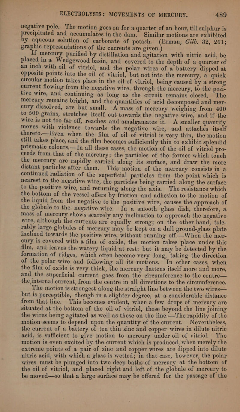 negative pole. The motion goes on for a quarter of an hour, till sulphur is precipitated and accumulates in the dam. Similar motions are exhibited by aqueous solution of carbonate of potash. (Erman, Gilb. 32, 261; graphic representations of the currents are given.) If mercury purified by distillation and agitation with nitric acid, be placed in a Wedgewood basin, and covered to the depth of a quarter of an inch with oil of vitriol, and the polar wires of a battery dipped at Opposite points into the oil of vitriol, but not into the mercury, a quick circular motion takes place in the oil of vitriol, being caused by a strong current flowing from the negative wire, through the mercury, to the posi- tive wire, and continuing as long as the circuit remains closed. The mercury remains bright, and the quantities of acid decomposed and mer- cury dissolved, are but small. A mass of mercury weighing from 400 to 500 grains, stretches itself out towards the negative wire, and if the wire 1s not too far off, reaches and amalgamates it. A smaller quantity moves with violence towards the negative wire, and attaches itself thereto.—Even when the film of oil of vitriol is very thin, the motion still takes place, and the film becomes sufficiently thin to exhibit splendid prismatic colours.—In all these cases, the motion of the oil of vitriol pro- ceeds from that of the mercury; the particles of the former which touch the mercury are rapidly carried along its surface, and draw the more distant particles after them. This motion of the mercury consists in a continued radiation of the superficial particles from the point which is nearest to the negative wire, the particles being carried along the surface to the positive wire, and returning along the axis. The resistance which the bottom of the vessel offers by friction and adhesion to the motion of the liquid from the negative to the positive wire, causes the approach of the globule to the negative wire. In a smooth glass dish, therefore, a mass of mercury shows scarcely any inclination to approach the negative wire, although the currents are equally strong; on the other hand, tole- rably large globules of mercury may be kept on a dull ground-glass plate inclined towards the positive wire, without running off—When the mer- cury 1s covered with a film of oxide, the motion takes place under this film, and leaves the watery liquid at rest: but it may be detected by the formation of ridges, which often become very long, taking the direction of the polar wire and following all its motions. In other cases, when the film of oxide is very thick, the mercury flattens itself more and more, and the superficial current goes from the circumference to the centre— the internal current, from the centre in all directions to the circumference. The motion is strongest along the straight line between the two wires— but is perceptible, though in a slighter degree, at a considerable distance from that line. This becomes evident, when a few drops of mercury are situated at the bottom of the oil of vitriol, those beyond the line joming the wires being agitated as well as those on the line.—The rapidity of the motion seems to depend upon the quantity of the current. Nevertheless, the current of a battery of ten thin zinc and copper wires in dilute nitric acid, is sufficient to give motion to mercury under oil of vitriol. The motion is even excited by the current which is produced, when merely the extreme points of a pair of zine and copper wires are dipped into dilute nitric acid, with which a glass is wetted; in that case, however, the polar wires must be plunged into two deep baths of mercury at the bottom of the oil of vitriol, and placed right and left of the globule of mercury to be moved—so that a large surface may be offered for the passage of the