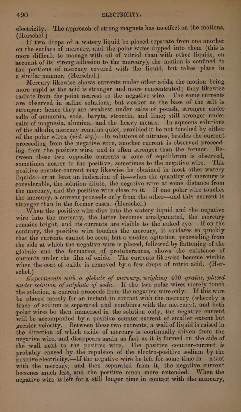 electricity, The approach of strong magnets has no effect on the motions. (Herschel.) : If two drops of a watery liquid be placed separate from one another on the surface of mercury, and the polar wires dipped into them (this is more difficult to manage with oil of vitriol than with other liquids, on account of its strong adhesion to the mercury), the motion is confined to the portions of mercury covered with the liquid, but takes place in a similar manner. (Herschel.) Mercury likewise shows currents under other acids, the motion being more rapid as the acid is stronger and more concentrated ; they likewise radiate from the point nearest to the negative wire. The same currents are observed in saline solutions, but weaker as the base of the salt is stronger: hence they are weakest under salts of potash, stronger under salts of ammonia, soda, baryta, strontia, and lime; still stronger under salts of magnesia, alumina, and the heavy metals. In aqueous solutions of the alkalis, mercury remains quiet, provided it be not touched by either of the polar wires. (vid. seq.)—In solutions of nitrates, besides the current proceeding from the negative wire, another current is observed proceed- ing from the positive wire, and is often stronger than the former. Be- tween these two opposite currents a zone of equilibrum is observed, sometimes nearer to the positive, sometimes to the negative wire. This positive counter-current may likewise be obtained in most other watery liquids—or at least an indication of it—when the quantity of mercury is considerable, the solution dilute, the negative wire at some distance from the mercury, and the positive wire close to it. If one polar wire touches the mercury, a current proceeds only from the other—and this current 1s stronger than in the former cases. (Herschel.) When the positive wire dips into the watery liquid and the negative wire into the mercury, the latter becomes amalgamated, the mercury remains bright, and its currents are visible to the naked eye. If on the contrary, the positive wire touches the mercury, it oxidates so quickly that the currents cannot be seen; but a sudden agitation, proceeding from the side at which the negative wire is placed, followed by flattening of the globule and the formation of protuberances, shows the existence of currents under the film of oxide. The currents likewise become visible when the coat of oxide is removed by a few drops of nitric acid. (Her- schel. ry nak with a globule of mercury, weighing 400 grains, placed under solution of sulphate of soda. If the two polar wires merely touch the solution, a current proceeds from the negative wire only. If this wire be placed merely for an instant in contact with the mercury (whereby a trace of sodium is separated and combines with the mercury), and both polar wires be then immersed in the solution only, the negative current will be accompanied by a positive counter-current of smaller extent but greater velocity. Between these two currents, a wall of liquid is raised in the direction of which oxide of mercury is continually driven from the negative wire, and disappears again as fast as it is formed on the side of the wall next to the positive wire. The positive counter-current is probably caused by the repulsion of the electro-positive sodium by the positive electricity.—If the negative wire be left for some time in ntact with the mercury, and then separated from it, the negative current becomes much less, and the positive much more extended. When the negative wire is left for a still longer time in contact with the mercury,