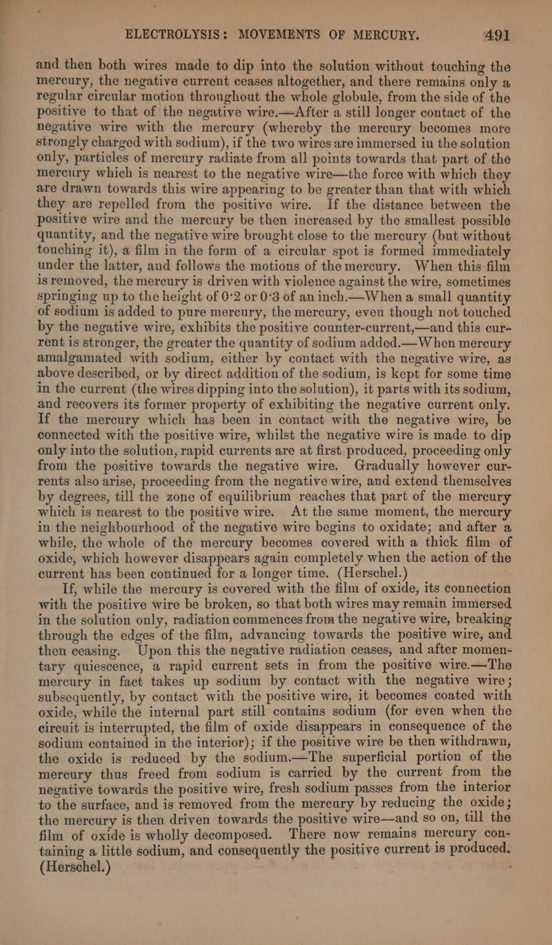 and then both wires made to dip into the solution without touching the mercury, the negative current ceases altogether, and there remains only a regular circular motion throughout the whole globule, from the side of the positive to that of the negative wire.—After a still longer contact of the negative wire with the mercury (whereby the mercury becomes more strongly charged with sodium), if the two wires are immersed in the solution only, particles of mercury radiate from all points towards that part of the mercury which is nearest to the negative wire—the force with which they are drawn towards this wire appearing to be greater than that with which they are repelled from the positive wire. If the distance between the positive wire and the mercury be then increased by the smallest possible quantity, and the negative wire brought close to the mercury (but without touching it), a film in the form of a circular spot is formed immediately under the latter, and follows the motions of the mercury. When this film isremoved, the mercury is driven with violence against the wire, sometimes springing up to the height of 0-2 or 0°3 of an inch.—When a small quantity of sodium is added to pure mercury, the mercury, even though not touched by the negative wire, exhibits the positive counter-current,—and this cur- rent is stronger, the greater the quantity of sodium added.— When mercury amalgamated with sodium, either by contact with the negative wire, as above described, or by direct addition of the sodium, is kept for some time in the current (the wires dipping into the solution), it parts with its sodium, and recovers its former property of exhibiting the negative current only. If the mercury which has been in contact with the negative wire, be connected with the positive wire, whilst the negative wire is made to dip only into the solution, rapid currents are at first produced, proceeding only from the positive towards the negative wire. Gradually however cur- rents also arise, proceeding from the negative wire, and extend themselves by degrees, till the zone of equilibrium reaches that part of the mercury which is nearest to the positive wire. At the same moment, the mercury in the neighbourhood of the negative wire begins to oxidate; and after a while, the whole of the mercury becomes covered with a thick film of oxide, which however disappears again completely when the action of the current has been continued for a longer time. (Herschel.) If, while the mercury is covered with the film of oxide, its connection with the positive wire be broken, so that both wires may remain immersed in the solution only, radiation commences from the negative wire, breaking through the edges of the film, advancing towards the positive wire, and then ceasing. Upon this the negative radiation ceases, and after momen- tary quiescence, a rapid current sets in from the positive wire.-—The mercury in fact takes up sodium by contact with the negative wire; subsequently, by contact with the positive wire, it becomes coated with oxide, while the internal part still contains sodium (for even when the circuit is interrupted, the film of oxide disappears in consequence of the sodium contained in the interior); if the positive wire be then withdrawn, the oxide is reduced by the sodium.—The superficial portion of the mercury thus freed from sodium is carried by the current from the negative towards the positive wire, fresh sodium passes from the interior to the surface, and is removed from the mercury by reducing the oxide; the mercury is then driven towards the positive wire—and so on, till the film of oxide is wholly decomposed. There now remains mercury con- taining a little sodium, and consequently the positive current is produced. (Herschel.)