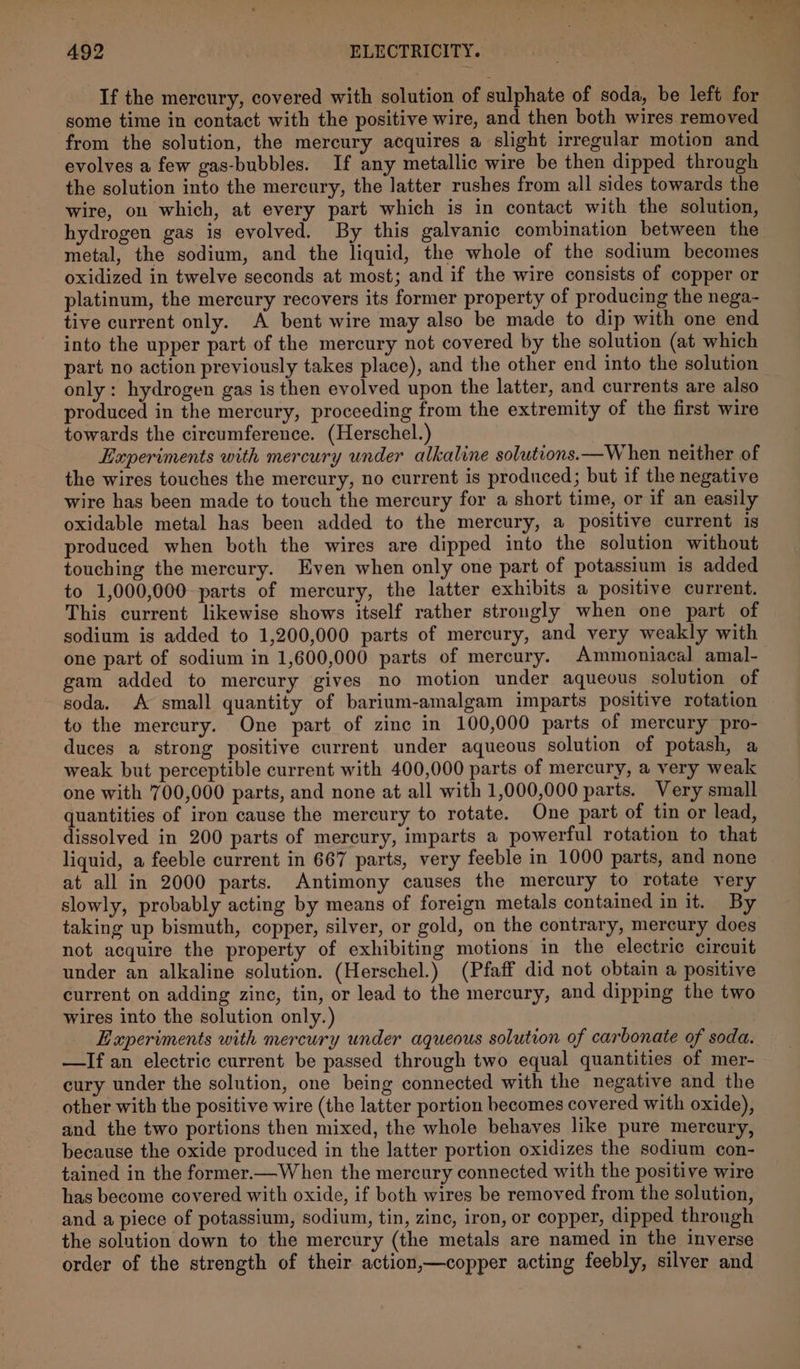 ia | ne 492 | ELECTRICITY. If the mercury, covered with solution of sulphate of soda, be left for some time in contact with the positive wire, and then both wires removed from the solution, the mercury acquires a slight irregular motion and evolves a few gas-bubbles. If any metallic wire be then dipped through the solution into the mercury, the latter rushes from all sides towards the wire, on which, at every part which is in contact with the solution, hydrogen gas is evolved. By this galvanic combination between the metal, the sodium, and the liquid, the whole of the sodium becomes oxidized in twelve seconds at most; and if the wire consists of copper or platinum, the mercury recovers its former property of producing the nega- tive current only. A bent wire may also be made to dip with one end into the upper part of the mercury not covered by the solution (at which part no action previously takes place), and the other end into the solution only: hydrogen gas is then evolved upon the latter, and currents are also produced in the mercury, proceeding from the extremity of the first wire towards the circumference. (Herschel.) Experiments with mercury under alkaline solutions.—W hen neither of the wires touches the mercury, no current is produced; but if the negative wire has been made to touch the mercury for a short time, or if an easily oxidable metal has been added to the mercury, a positive current is produced when both the wires are dipped into the solution without touching the mercury. Even when only one part of potassium is added to 1,000,000 parts of mercury, the latter exhibits a positive current. This current likewise shows itself rather strongly when one part of sodium is added to 1,200,000 parts of mercury, and very weakly with one part of sodium in 1,600,000 parts of mercury. Ammoniacal amal- gam added to mercury gives no motion under aqueous solution of soda, A small quantity of barium-amalgam imparts positive rotation to the mercury. One part of zinc in 100,000 parts of mercury pro- duces a strong positive current under aqueous solution of potash, a weak but perceptible current with 400,000 parts of mercury, a very weak one with 700,000 parts, and none at all with 1,000,000 parts. Very small quantities of iron cause the mercury to rotate. One part of tin or lead, dissolved in 200 parts of mercury, imparts a powerful rotation to that liquid, a feeble current in 667 parts, very feeble in 1000 parts, and none at all in 2000 parts. Antimony causes the mercury to rotate very slowly, probably acting by means of foreign metals contained in it. By taking up bismuth, copper, silver, or gold, on the contrary, mercury does not acquire the property of exhibiting motions in the electric circuit under an alkaline solution. (Herschel.) (Pfaff did not obtain a positive current on adding zine, tin, or lead to the mercury, and dipping the two wires into the solution only.) Experiments with mercury under aqueous solution of carbonate of soda. —If an electric current be passed through two equal quantities of mer- cury under the solution, one being connected with the negative and the other with the positive wire (the latter portion becomes covered with oxide), and the two portions then mixed, the whole behaves like pure mercury, because the oxide produced in the latter portion oxidizes the sodium con- tained in the former.—When the mercury connected with the positive wire has become covered with oxide, if both wires be removed from the solution, and a piece of potassium, sodium, tin, zinc, iron, or copper, dipped through the solution down to the mercury (the metals are named in the inverse order of the strength of their action,—copper acting feebly, silver and