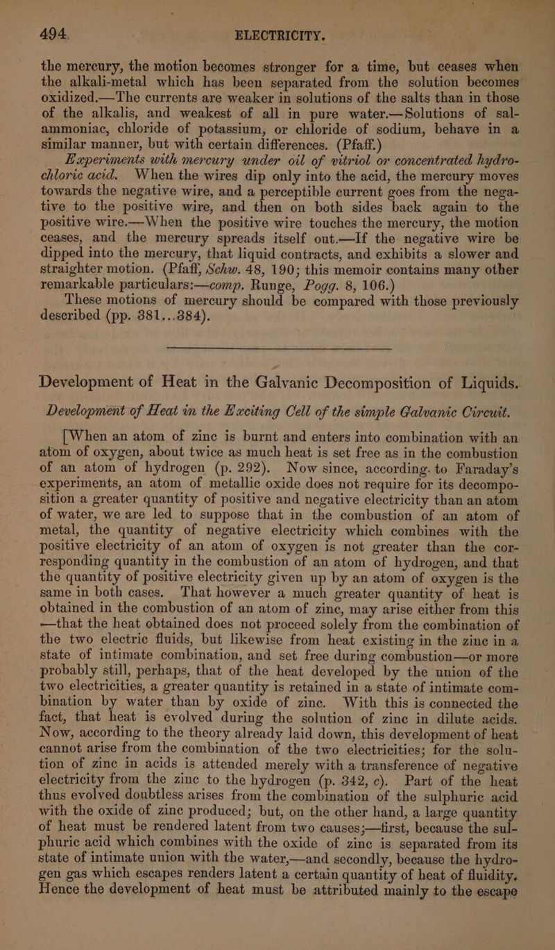 - aes 494. | ELECTRICITY. oxidized.—The currents are weaker in solutions of the salts than in those of the alkalis, and weakest of all in pure water.—Solutions of sal- ammoniac, chloride of potassium, or chloride of sodium, behave in a similar manner, but with certain differences. (Pfaiff.) Haperiments with mercury under oil of vitriol or concentrated hydro- chloric acid. When the wires dip only into the acid, the mercury moves towards the negative wire, and a perceptible current goes from the nega- tive to the positive wire, and then on both sides back again to the positive wire.—When the positive wire touches the mercury, the motion ceases, and the mercury spreads itself out.—If the negative wire be dipped into the mercury, that liquid contracts, and exhibits a slower and straighter motion. (Pfaff, Schw. 48, 190; this memoir contains many other remarkable particulars:—comp. Runge, Pogg. 8, 106.) These motions of mercury should be compared with those previously described (pp. 381...384). | Development of Heat in the Galvanic Decomposition of Liquids. Development of Heat in the Exciting Cell of the simple Galvanic Circuit. [When an atom of zine is burnt and enters into combination with an atom of oxygen, about twice as much heat is set free as in the combustion of an atom of hydrogen (p. 292). Now since, according. to Faraday’s experiments, an atom of metallic oxide does not require for its decompo- sition a greater quantity of positive and negative electricity than an atom of water, we are led to suppose that in the combustion of an atom of metal, the quantity of negative electricity which combines with the positive electricity of an atom of oxygen is not greater than the cor- responding quantity in the combustion of an atom of hydrogen, and that the quantity of positive electricity given up by an atom of oxygen is the same.in both cases. That however a much greater quantity of heat is obtained in the combustion of an atom of zinc, may arise either from this —that the heat obtained does not proceed solely from the combination of the two electric fluids, but likewise from heat existing in the zinc in a state of intimate combination, and set free during combustion—or more probably still, perhaps, that of the heat developed by the union of the two electricities, a greater quantity is retained in a state of intimate com- bination by water than by oxide of zinc. ‘With this is connected the fact, that heat is evolved during the solution of zinc in dilute acids. Now, according to the theory already laid down, this development of heat cannot arise from the combination of the two electricities; for the solu- tion of zinc in acids is attended merely with a transference of negative electricity from the zinc to the hydrogen (p. 342, c). Part of the heat thus evolved doubtless arises from the combination of the sulphuric acid with the oxide of zinc produced; but, on the other hand, a large quantity of heat must be rendered latent from two causes;—first, because the sul- phuric acid which combines with the oxide of zinc is separated from its state of intimate union with the water,—and secondly, because the hydro- Hence the development of heat must be attributed mainly to the escape