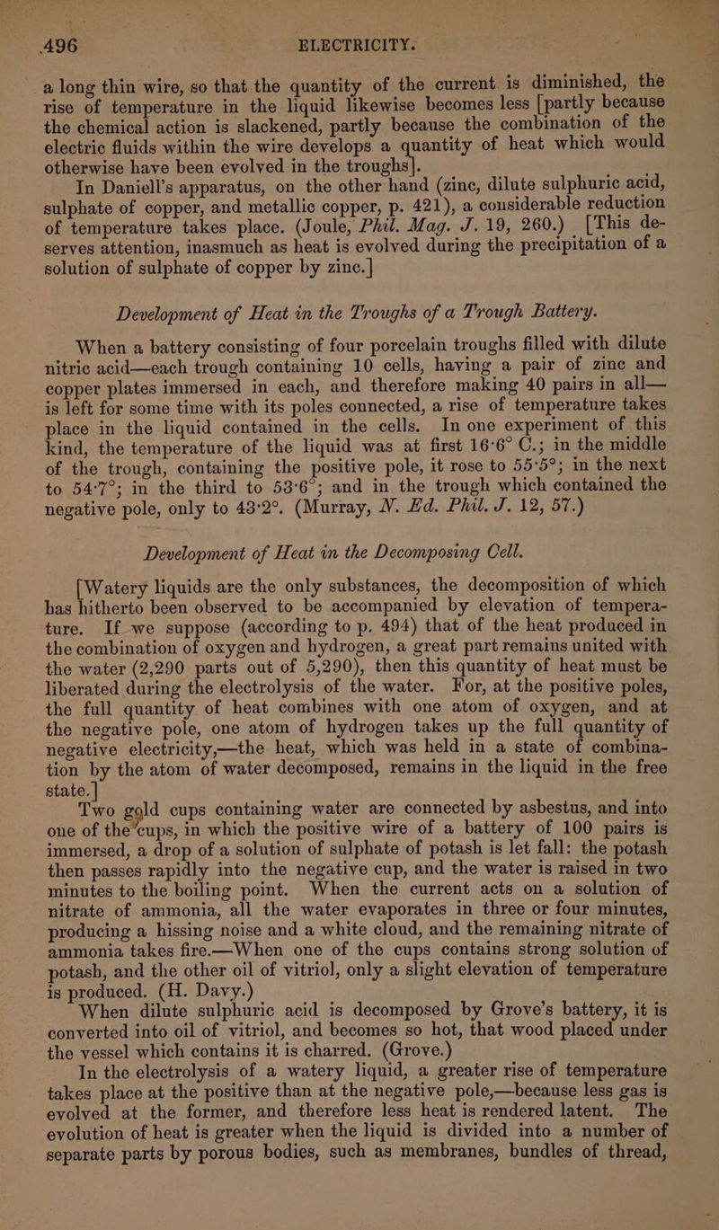a long thin wire, so that the quantity of the current. is diminished, the rise of temperature in the liquid likewise becomes less [partly because the chemical action is slackened, partly because the combination of the electric fluids within the wire develops a quantity of heat which would otherwise have been evolved in the troughs]. In Daniell’s apparatus, on the other hand (zinc, dilute sulphuric acid, sulphate of copper, and metallic copper, p. 421), a cousiderable reduction of temperature takes place. (Joule, Phil. Mag. J. 19, 260.) [This de- serves attention, inasmuch as heat is evolved during the precipitation of a solution of sulphate of copper by zinc. | Development of Heat in the Troughs of a Trough Battery. When a battery consisting of four porcelain troughs filled with dilute nitric acid—each trough containing 10 cells, having a pair of zinc and copper plates immersed in each, and therefore making 40 pairs in all— is left for some time with its poles connected, a rise of temperature takes place in the liquid contained in the cells. In one experiment of this kind, the temperature of the liquid was at first 16°6° C.; in the middle of the trough, containing the positive pole, it rose to 55:5°; in the next to 54°7°; in the third to 53°6°; and in the trough which contained the negative pole, only to 43:2°. (Murray, V. Hd. Phil. J. 12, 57.) Development of Heat in the Decomposing Cell. [Watery liquids are the only substances, the decomposition of which has hitherto been observed to be accompanied by elevation of tempera- ture. If we suppose (according to p. 494) that of the heat produced in the combination of oxygen and hydrogen, a great part remains united with the water (2,290 parts out of 5,290), then this quantity of heat must be liberated during the electrolysis of the water. For, at the positive poles, the full quantity of heat combines with one atom of oxygen, and at the negative pole, one atom of hydrogen takes up the full quantity of negative electricity,—the heat, which was held in a state of combina- tion by the atom of water decomposed, remains in the liquid in the free state. tre gold cups containing water are connected by asbestus, and into one of the’cups, in which the positive wire of a battery of 100 pairs is immersed, a drop of a solution of sulphate of potash is let fall: the potash then passes rapidly into the negative cup, and the water is raised in two minutes to the boiling point. When the current acts on a solution of nitrate of ammonia, all the water evaporates in three or four minutes, producing a hissing noise and a white cloud, and the remaining nitrate of ammonia takes fire—When one of the cups contains strong solution of potash, and the other oil of vitriol, only a slight elevation of temperature is produced. (H. Davy.) When dilute sulphuric acid is decomposed by Grove’s battery, it is converted into oil of vitriol, and becomes so hot, that wood placed under the vessel which contains it is charred. (Grove.) In the electrolysis of a watery liquid, a greater rise of temperature takes place at the positive than at the negative pole,—because less gas is evolved at the former, and therefore less heat is rendered latent. The evolution of heat is greater when the liquid is divided into a number of separate parts by porous bodies, such as membranes, bundles of thread,