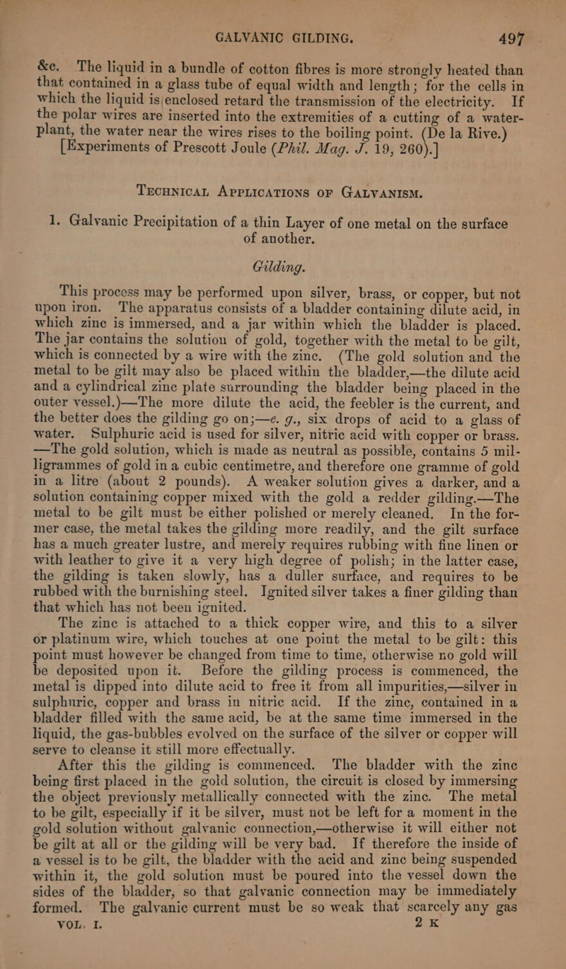 &amp;c, The liquid in a bundle of cotton fibres is more strongly heated than that contained in a glass tube of equal width and length; for the cells in which the liquid isjenclosed retard the transmission of the electricity. If the polar wires are inserted into the extremities of a cutting of a water- plant, the water near the wires rises to the boiling point. (De la Rive.) [Experiments of Prescott Joule (Phil. Mag. J. 19, 260). ] TECHNICAL APPLICATIONS OF GALVANISM. 1. Galvanic Precipitation of a thin Layer of one metal on the surface of another. Gilding. This process may be performed upon silver, brass, or copper, but not upon iron. The apparatus consists of a bladder containing dilute acid, in which zine is immersed, and a jar within which the bladder is placed. The jar contains the solution of gold, together with the metal to be gilt, which is connected by a wire with the zinc. (The gold solution and the metal to be gilt may also be placed within the bladder,—the dilute acid and a cylindrical zine plate surrounding the bladder being placed in the outer vessel.)—The more dilute the acid, the feebler is the current, and the better does the gilding go on;—e. g., six drops of acid to a glass of water. Sulphuric acid is used for silver, nitric acid with copper or brass. —The gold solution, which is made as neutral as possible, contains 5 mil- ligrammes of gold in a cubic centimetre, and therefore one gramme of gold in a litre (about 2 pounds). A weaker solution gives a darker, and a solution containing copper mixed with the gold a redder gilding —The metal to be gilt must be either polished or merely cleaned. In the for- mer case, the metal takes the gilding more readily, and the gilt surface has a much greater lustre, and merely requires rubbing with fine linen or with leather to give it a very high degree of polish; in the latter case, the gilding is taken slowly, has a duller surface, and requires to be rubbed with the burnishing steel. Ignited silver takes a finer gilding than that which has not been ignited. The zine is attached to a thick copper wire, and this to a silver or platinum wire, which touches at one point the metal to be gilt: this point must however be changed from time to time, otherwise no gold will be deposited upon it. Before the gilding process is commenced, the metal is dipped into dilute acid to free it from all impurities,—silver in sulphuric, copper and brass in nitric acid. If the zine, contained in a bladder filled with the same acid, be at the same time immersed in the liquid, the gas-bubbles evolved on the surface of the silver or copper will serve to cleanse it still more effectually. After this the gilding is commenced. The bladder with the zine being first placed in the gold solution, the circuit is closed by immersing the object previously metallically connected with the zinc. The metal to be gilt, especially if it be silver, must not be left for a moment in the old solution without galvanic connection,—otherwise it will either not be gilt at all or the gilding will be very bad. If therefore the inside of a vessel is to be gilt, the bladder with the acid and zinc being suspended within it, the gold solution must be poured into the vessel down the sides of the bladder, so that galvanic connection may be immediately formed. The galvanic current must be so weak that scarcely any gas VOL. I, 2K
